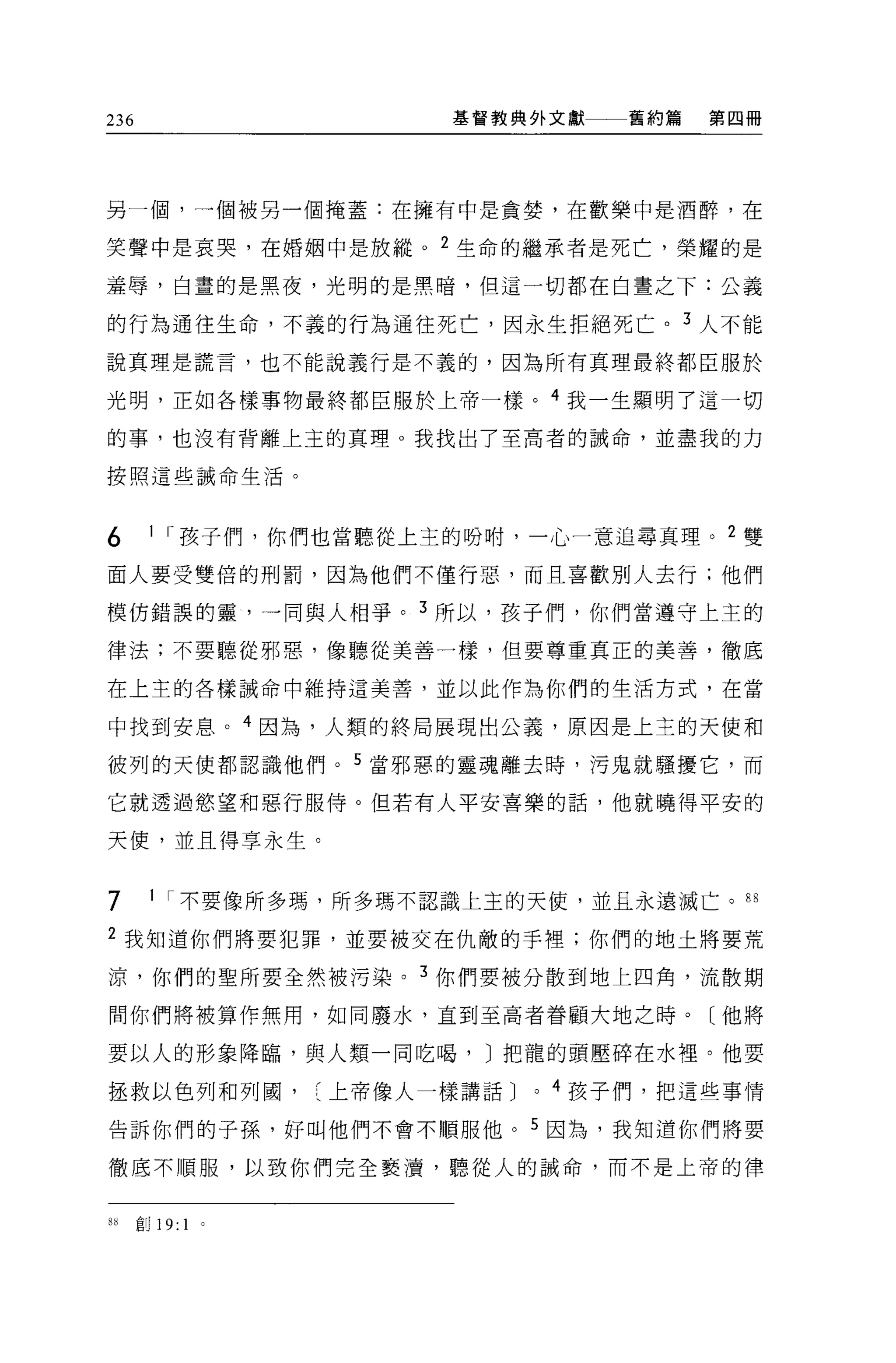 236                    基督教典外文獻    舊約篇   第四冊




另一個，一個被另一個掩蓋:在擁有中是貪婪，在歡樂中是酒醉，在

笑聲中是哀哭，在婚姻中是放縱。 2 生命的繼承者是死亡，榮耀的是

羞辱，白晝的是黑夜，光明的是黑暗，但這一切都在白晝之下:公義

的行為通往生命，不義的行為通往死亡，因永生拒絕死亡。 3 人不能

說真理是謊言，也不能說義行是不義的，因為所有真理最終都臣服於

光明，正如各樣事物最終都臣服於上帝一樣。 4 我一生顯明了這一切

的事，也沒有背離上主的真理。我找出了至高者的誠命，並盡我的力

按照這些誡命生活。




6      1 r 孩子們，你們也當聽從上主的吩咐，一心一意追尋真理。 2 雙

面人要受雙倍的刑罰，因為他們不僅行惡，而且喜歡別人去行;他們

模仿錯誤的靈，一同與人相爭。 3 所以，孩子們，你們當遵守上主的

律法;不要聽從邪惡，像聽從美善一樣，但要尊重真正的美善，徹底

在上主的各樣誡命中維持這美善，並以此作為你們的生活方式，在當

中找到安息。 4 因為，人類的終局展現出公義，原因是上主的天使和

彼列的天使都認識他們。 5 當邪惡的靈魂離去時，污鬼就騷擾它，而

它就透過慾望和惡行服侍。但若有人平安喜樂的話，他就曉得平安的

天便，並且得享永生。


7      1 r 不要像所多瑪，所多瑪不認識上主的天使，並且永遠滅亡。“

2 我知道你們將要犯罪，並要被交在仇敵的手裡;你們的地土將要荒

涼，你們的聖所要全然被污染。 3 你們要被分散到地上四角，流散期

間你們將被算作無用，如同廢水，直到至高者眷顧大地之時。〔他將

要以人的形象降臨，與人類一同吃喝， J 把龍的頭壓碎在水裡。他要

拯救以色列和列圓上帝像人一樣講話 J         0   4 孩子們，把這些事情

告訴你們的子孫，好叫他們不會不順服他。 5 因為，我知道你們將要

徹底不順服，以致你們完全褻潰，聽從人的誡命，而不是上帝的律


8i    部 19: 1   。
 