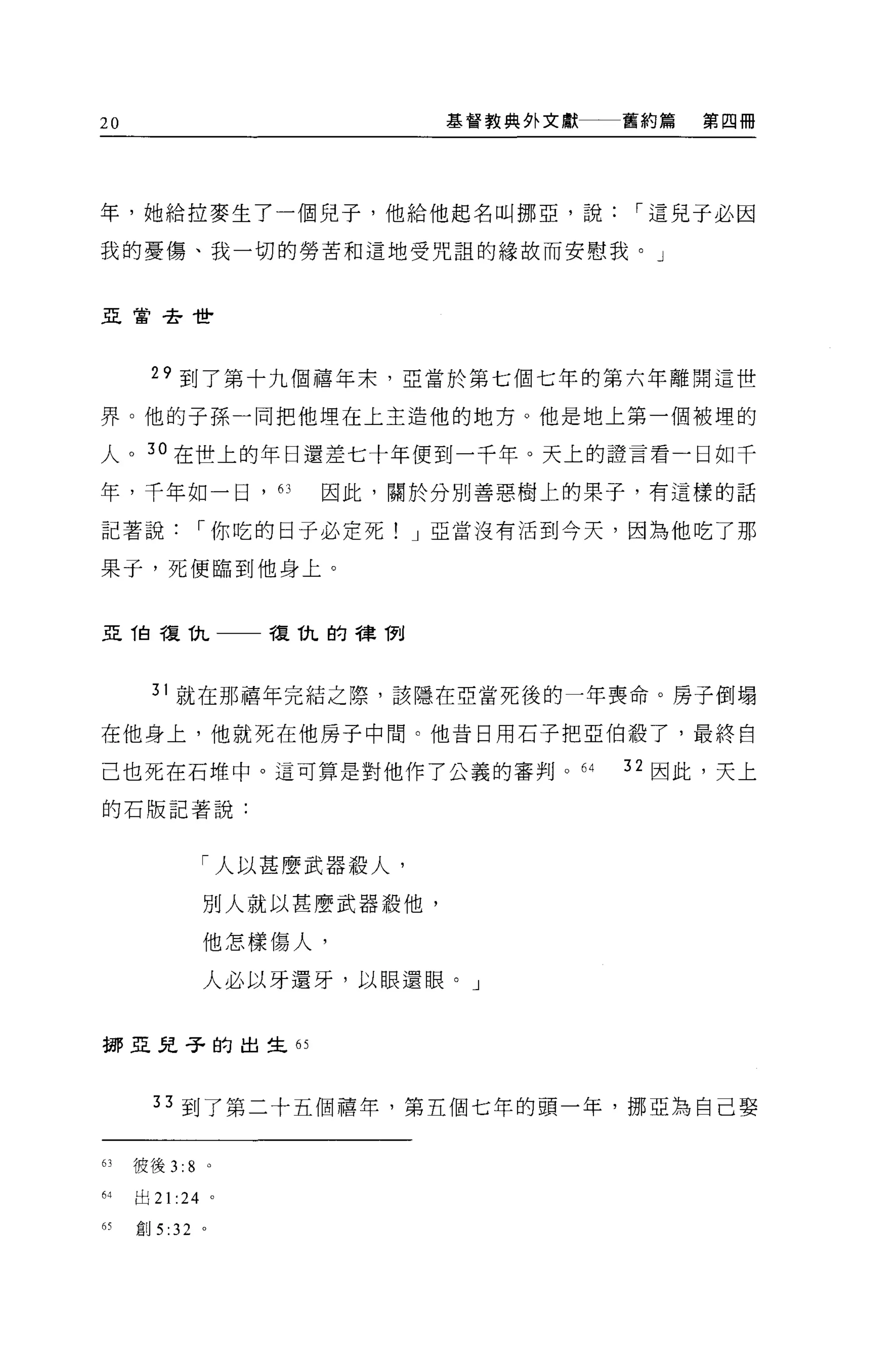 20                                  基督教典外文獻一一一舊約篇   第四冊




年，她給拉麥生了一個兒子，他給他起名叫挪亞，說                       I 這見于必因

我的憂傷、我一切的勞苦和這地受咒詛的緣故而安慰我。」


亞當去世




      29 到了第十九個禧年末，亞當於第七個七年的第六年離開這世

界。他的子孫一同把他埋在上主造他的地方。他是地上第一個被埋的

人。 3 。在世上的年日還差七十年便到一千年。天上的證言看一日如千
年，千年如一日'的                   因此，關於分別善惡樹上的果子，有這樣的話

記著說           I 你吃的日子必定死! J 亞當沒有活到今天，因為他吃了那

果于，死便臨到他身上。


亞由于夏仇                     複仇的樟í1~



      31 就在那禧年完結之際，該隱在亞當死後的一年喪命。房子倒塌

在他身上，他就死在他房子中間。他昔日用石子把亞伯殺了，最終自

己也死在石堆中。這可算是對他作了公義的審判。 64                     32 因此，天上

的石版記著說:



                  「人以甚麼武器設人，

                  別人就以甚麼武器殺他，

                  他怎樣傷人，

                  人必以牙還牙，以眼還眼。」


挪亞兒子的出生的



       33 到了第二十五個禧年，第五個七年的頭一年，挪亞為自己娶


的彼後 3:8           0




64   出 21   :24       0




的創 5 :32 。
 