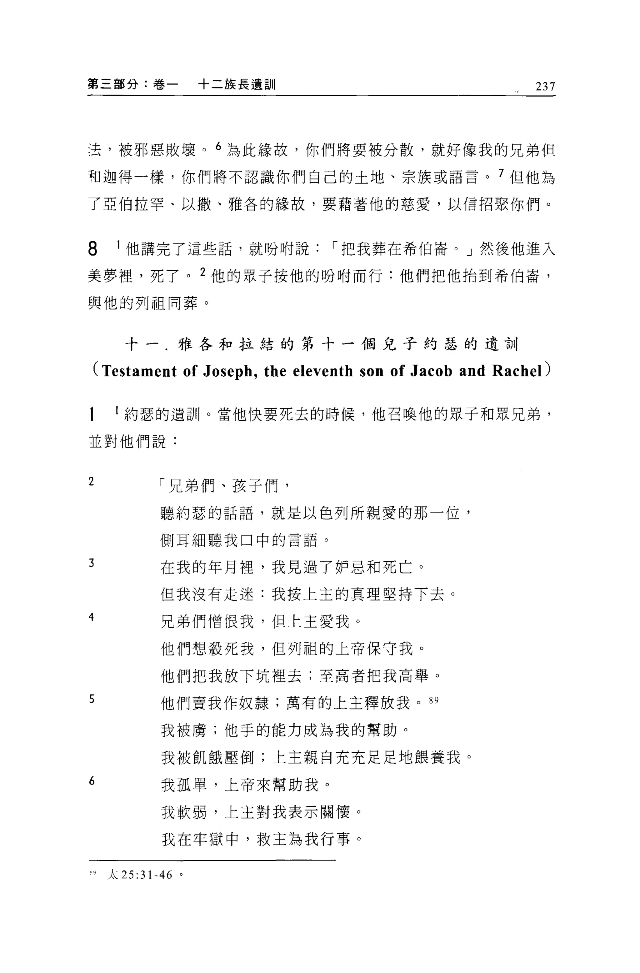 第三部分:卷一         十二族長遺訓                                    237




去，被邪惡敗壞。 6 為此緣故，你們將要被分散，就好像我的兄弟但

和迦得一樣，你們將不認識你們自己的土地、宗族或語言。 7 但他為

了亞伯拉罕、以撒、雅各的緣故，要藉著他的慈愛，以信招索你們。



8   1 他講完了這些話，就吩咐說，-把我葬在希伯崙。」然後他進入

美夢裡，死了。 2 他的眾子按他的吩咐而行:他們把他抬到希伯崙'

與他的列祖同葬。



     十一.雅各和拉結的第十一個兒子約瑟的遺訓

(Testament of Joseph , the eleventh son of Jacob and Rachel)

    約瑟的遺言!卜當他快要死去的時候，他召喚他的眾子和眾兄弟，

並對他們說:


2        「兄弟們、孩子們，

         聽約瑟的話語，就是以色列所親愛的那一位，

         側耳細聽我口中的言語。

3        在我的年月裡，我見過了妒忌和死亡。

         但我沒有走迷:我按上玉的真理堅持下去。

4        兄弟們憎恨我，但上主愛我。

         他們想體死我， {旦列祖的上帝保守我。

         他們把我放下坑裡去;至高者把我高舉。
5        他們賣我作奴隸;萬有的上主釋放我。"

         我被虜;他于的能力成為我的幫助。

          我被飢餓壓倒;上主親自充充足足地餵養我。
6         我孤單，上帝來幫助我。

          我軟弱，上主對我表示關懷 O

          我在牢獄中，救主為我行事。

門太 25:31-46 。
 