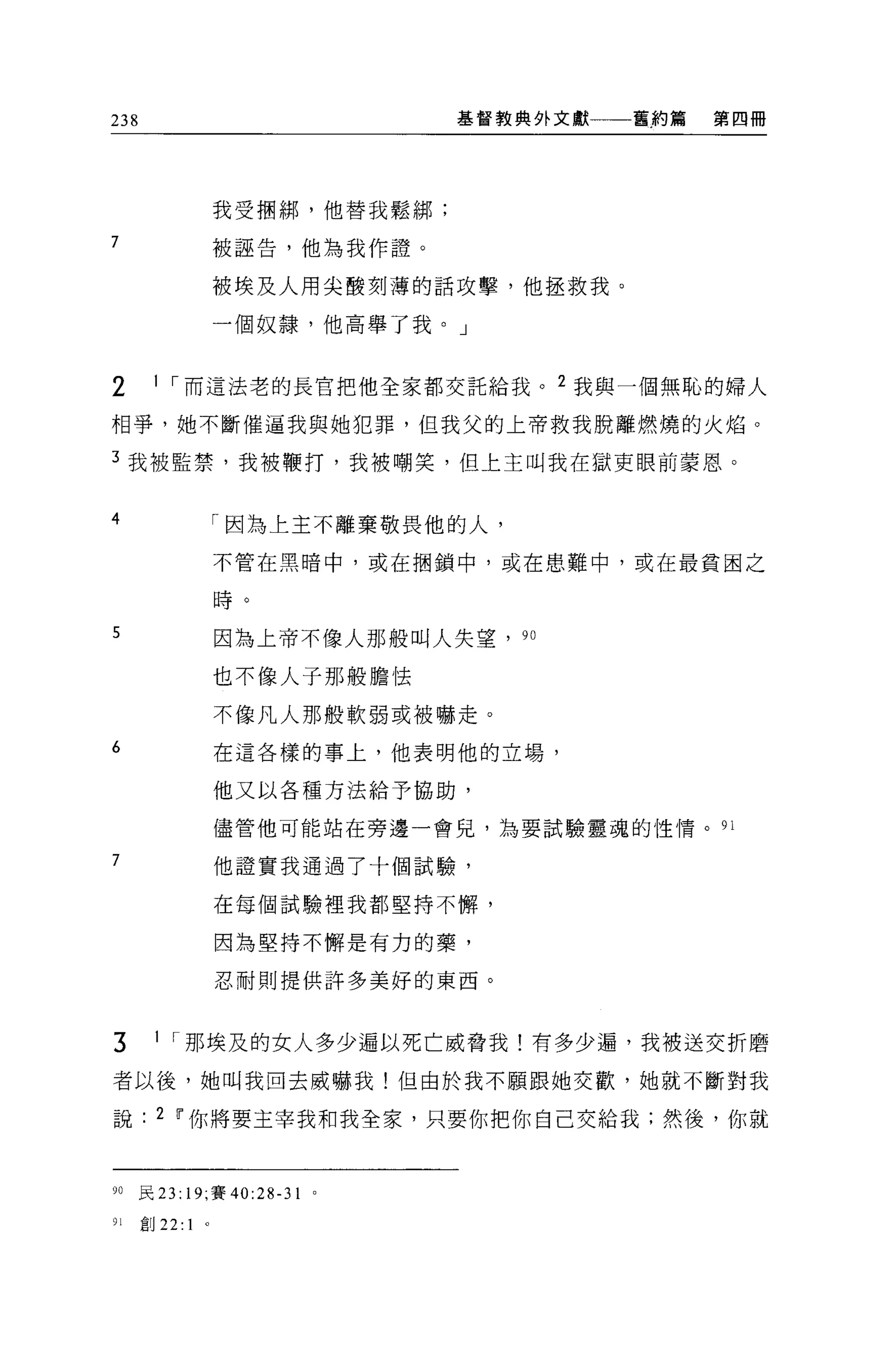 238                                 基督教典外文獻   舊約篇   第四冊




                      我受摺綁，他替我鬆綁;

7                     被誣告，他為我作證。

                      被埃及人用尖酸刻薄的話攻擊，他拯救我。

                      一個奴隸，他高舉了我。」


2      1 ，-而這法老的長官把他全家都交託給我。 2 我與一個無恥的婦人

相爭，她不斷催逼我與她犯罪，但我父的上帝救我脫離燃燒的火焰。

3 我被監禁，我被鞭打，我被嘲笑，但上主叫我在獄吏眼前蒙恩。


4                     「因為土主不離棄敬畏他的人，

                      不管在黑暗中，或在桐鎖中，或在患難中，或在最貧困之

                      時。

5                     因為上帝不像人那般叫人失望， 90

                      也不像人子那般膽怯

                      不像凡人那般軟弱或被嚇走。
6                     在這各樣的事上，他表明他的立場，

                      他又以各種方法給予協助，

                      儘管他可能站在旁邊一會兒，為要試驗靈魂的 i生情。 91

7                     他證實我通過了十個試驗，

                      在每個試驗裡我都堅持不懈，

                      因為堅持不懈是有力的藥，

                      忍耐則提供許多美好的東西。


3      1 ，-那埃及的女人多少遍以死亡威脅我!有多少遍，我被送交折磨

者以後，她叫我回去威嚇我!但由於我不願跟她交歡，她就不斷對我

說       2 11 你將要主宰我和我全家，只要你把你自己交給我;然後，你就



90    民 23: 19; 賽的 28-31   0




91    創 22:   1   0
 