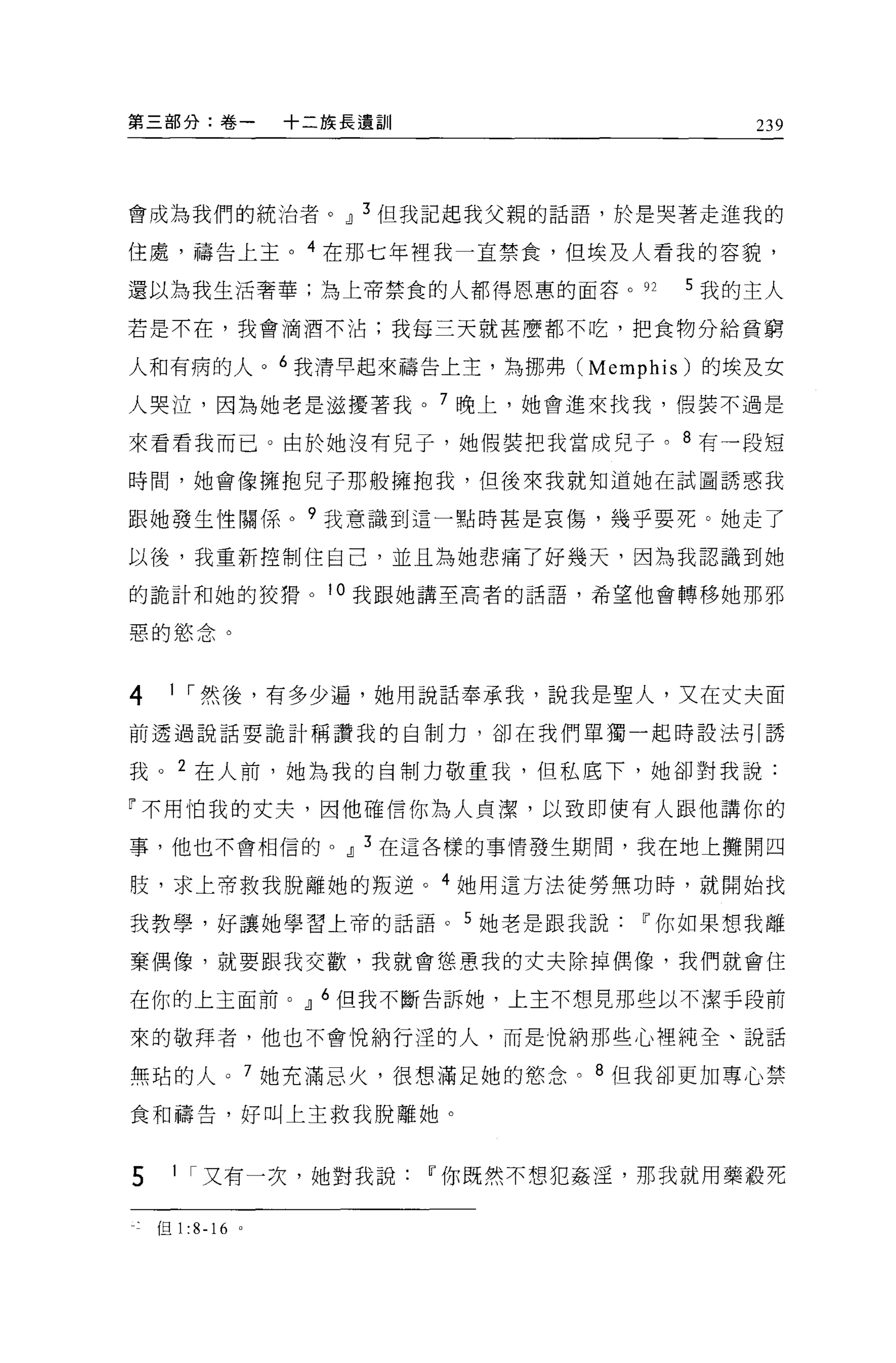 第三部分:卷一               十二族長遺訓        239




會成為我們的統治者。dJ 3 但我記起我父親的話語，於是哭著走進我的

住處，禱告上主。 4 在那七年裡我一直禁食，但埃及人看我的容貌，

還以為我生活奢華;為上帝禁食的人都得恩惠的面容。如       5 我的主人

若是不在，我會滴酒不沾;我每三天就甚麼都不吃，把食物分給貧窮

人和有病的人。 6 我清早起來禱告上主，為挪弗 (Memphis) 的埃及女

人哭泣，因為她老是滋擾著我。 7 晚上，她會進來找我，假裝不過是

來看看我而已。由於她沒有兒子，她假裝把我當成兒子。 8 有一段短

時間，她會像擁抱兒子那般擁抱我，但後來我就知道她在試圖誘惑我

跟她發生性關係。?我意識到這一點時甚是哀傷，幾乎要死。她走了

以後，我重新控制住自己，並且為她悲痛了好幾天，因為我認識到她

的詭計和她的狡措。 i 。我跟她講至高者的話語，希望他會轉移她那邪

惡的慾念。


4    1 ，-然後，有多少遍，她用說話奉承我，說我是聖人，又在丈夫面
前透過說話耍詭計稱讚我的自制力，卻在我們單獨一起時設法引誘

我。 2 在人前，她為我的自制力敬重我，但私底下，她卻對我說:

「不用怕我的丈夫，因他確信你為人貞潔，以致即使有人跟他講你的

事，他也不會相信的。dJ 3 在這各樣的事情發生期間，我在地上攤開四

肢，求上帝救我脫離她的叛逆。 4 她用這方法徒勞無功時，就開始找

我教學，好讓她學習上帝的話語。 5 她若是跟我說Iî你如果想我離

棄偶像，就要跟我交歡，我就會態意我的丈夫除掉偶像，我們就會住

在你的上主面前。 dl 6 但我不斷告訴她，上主不想見那些以不潔手段前

來的敬拜者，他也不會悅納行涅的人，而是悅納那些心裡純全、說話

無站的人。 7 她充滿忌火，很想滿足她的慾念。 8 但我卻更加專心禁

食和禱告，好叫上主救我脫離她。



5    1 ，-又有一次，她對我說Iî你既然不想犯姦淫，那我就用藥骰死


    但 1   :8-16   0
 