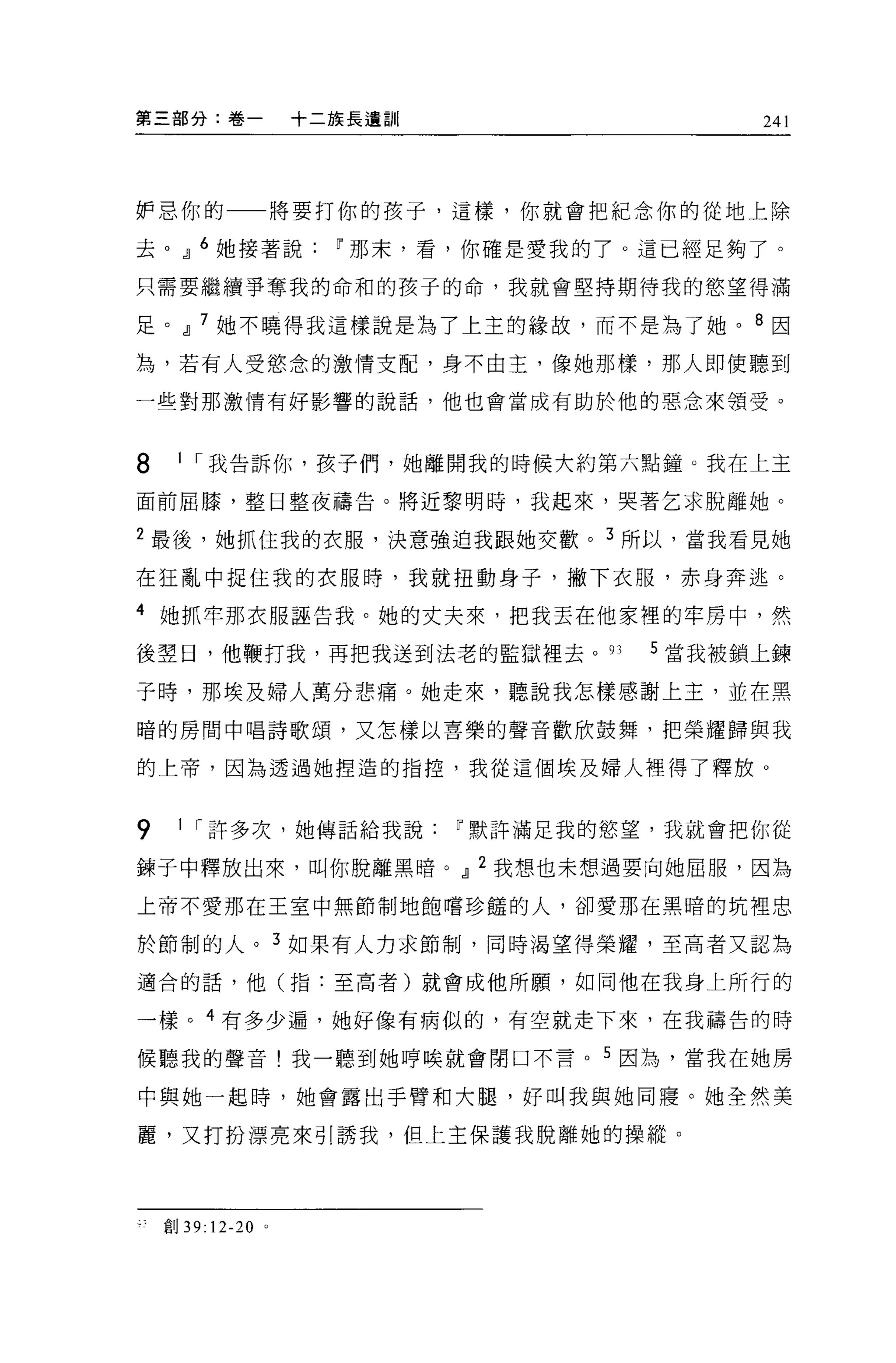 第三部分:卷一            十二族長遺自iI         241




妒忌你的一一將要打你的孩子，這樣，你就會把紀念你的從地上除

去。，1] 6 她接著說~那末，看，你確是愛我的了。這已經足夠了。

只需要繼續爭奪我的命和的孩子的命，我就會堅持期待我的慾望得滿

足。，1] 7 她不曉得我這樣說是為了上主的緣故，而不是為了她。 8 因

為，若有人受慾念的激情支配，身不由主，像她那樣，那人即使聽到

一些對那激情有好影響的說話，他也會當成有助於他的惡念來領受。



8    I I 我告訴你，孩子們，她離開我的時候大約第六點鐘。我在上主

面前屈膝，整日整夜禱告。將近黎明時，我起來，哭著乞求脫離她。

2 最後，她抓住我的衣服，決意強迫我跟她交歡。 3 所以，當我看見她

在狂亂中捉住我的衣服時，我就扭動身子，撇下衣服，赤身奔逃。

4 她抓牢那衣服誣告我。她的丈夫來，把我丟在他家裡的牢房中，然

後翠日，他鞭打我，再把我送到法老的監獄裡去。 93     5 當我被鎖上鍊

子時，那埃及婦人萬分悲痛。她走來，聽說我怎樣感謝上主，並在黑

暗的房間中唱詩歌頌，又怎樣以喜樂的聲音歡欣鼓舞，把榮耀歸與我

的上帝，因為透過她捏造的指控，我從這個埃及婦人裡得了釋放。


9    I I 許多次，她傳話給我說~默許滿足我的慾望，我就會把你從

鍊于中釋放出來，叫你脫離黑暗。，1] 2 我想也未想過要向她屈服，因為

上帝不愛那在王室中無節制地飽嚐珍鍾的人，卻愛那在黑暗的坑裡忠

於節制的人。 3 如果有人力求節制，同時渴望得榮耀，至高者又認為

適合的話，他(指:至高者)就會成他所願'如同他在我身上所行的

一樣。 4 有多少遍，她好像有病似的，有空就走下來，在我禱告的時

候聽我的聲音!我一聽到她哼唉就會閉口不言。 5 因為，當我在她房

中與她一起時，她會露出手臂和大腿，好叫我與她同寢。她全然美

麗，又打扮漂亮來引誘我，但上主保護我脫離她的操縱。




    會039:12-20 。
 