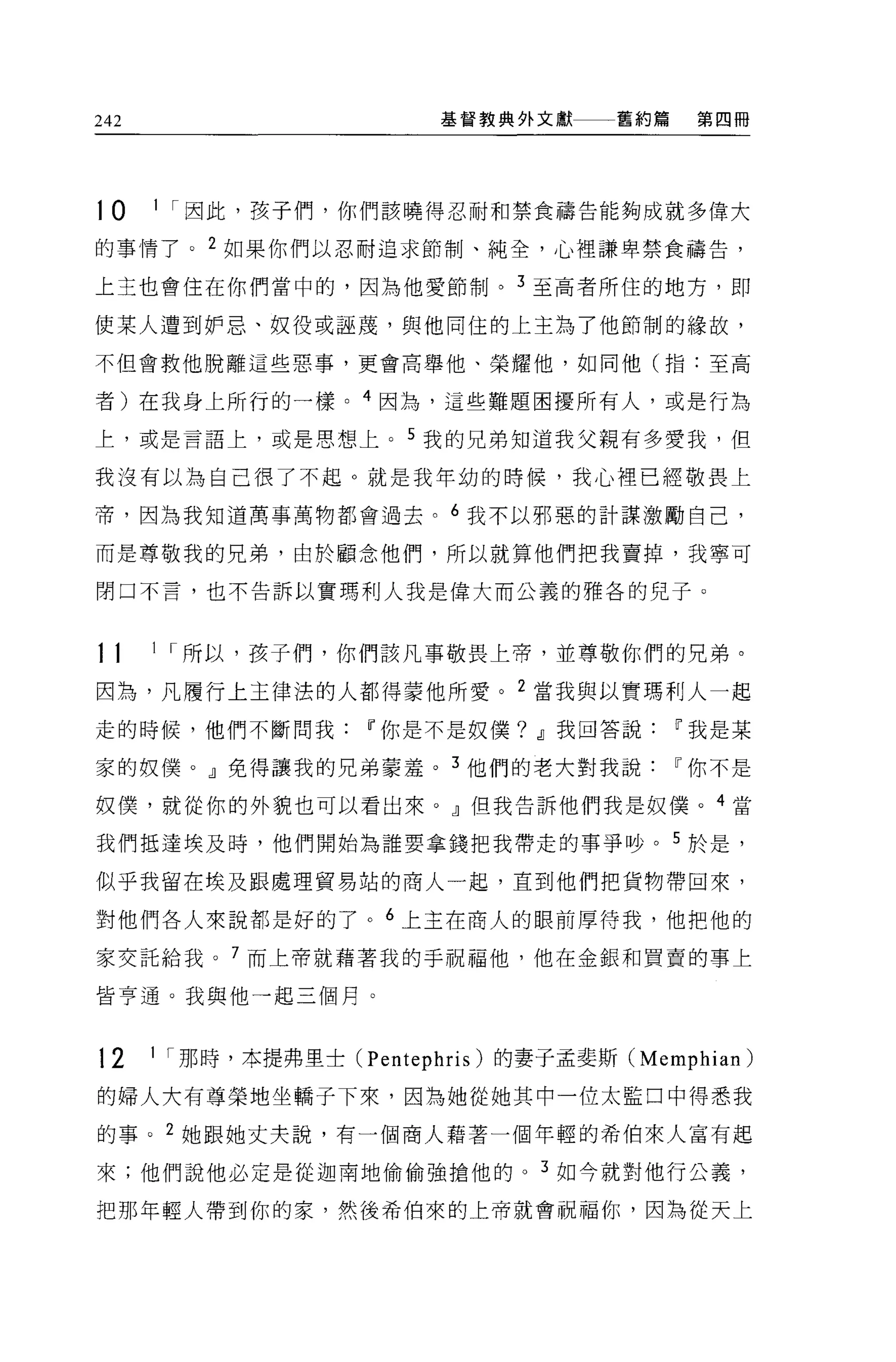 242                         基督教典外文獻      舊約篇   第四冊




10    1 I 因此，孩子們，你們該曉得忍耐和禁食禱告能夠成就多偉大

的事情了。 2 如果你們以忍耐追求節制、純全，心裡謙卑禁食禱告，

上主也會住在你們當中的，因為他愛節制。 3 至高者所住的地方，即

使某人遭到妒忌、奴役或誣蔑，與他同住的上主為了他節制的緣故，

不但會救他脫離這些惡事，更會高舉他、榮耀他，如同他(指:至高

者)在我身上所行的一樣。 4 因為，這些難題困擾所有人，或是行為

上，或是言語上，或是思想上。 5 我的兄弟知道我父親有多愛我，但

我沒有以為自己很了不起。就是我年幼的時候，我心裡已經敬畏上

帝，因為我知道萬事萬物都會過去。 6 我不以邪惡的計謀激勵自己，

而是尊敬我的兄弟，由於顧念他們，所以就算他們把我賣掉，我寧可

閉口不言，也不告訴以實瑪利人我是偉大而公義的雅各的兒子。



11    1 I 所以，孩子們，你們該凡事敬畏上帝，並尊敬你們的兄弟。

因為，凡層行上主律法的人都得蒙他所愛。 2 當我與以實瑪利人一起
走的時候，他們不斷問我Iî你是不是奴僕? dJ我回答說Iî我是某

家的奴僕。』免得讓我的兄弟蒙羞。 3 他們的老大對我說Iî你不是

奴僕，就從你的外貌也可以看出來。』但我告訴他們我是奴僕。 4 當

我們抵達埃及時，他們開始為誰要拿錢把我帶走的事爭吵。 5 於是，

似乎我留在埃及跟處理貿易站的商人一起，直到他們把貨物帶回來，

對他們各人來說都是好的了。 6 上主在商人的眼前厚待我，他把他的

家女託給我。 7 而上帝就藉著我的手祝福他，他在金銀和買賣的事上

皆亨通。我與他一起三個月。



12    1 I 那時，本提弗里士 C   Pentephris )的妻子孟斐斯 CMemphian)
的婦人大有尊榮地坐轎子下來，因為她從她其中一位太監口中得悉我

的事。 2 她跟她丈夫說，有一個商人藉著一個年輕的希伯來人富有起

來;他們說他必定是從迦南地偷偷強搶他的。 3 如今就對他行公義，

把那年輕人帶到你的家，然後希伯來的上帝就會祝福你，因為從天上
 