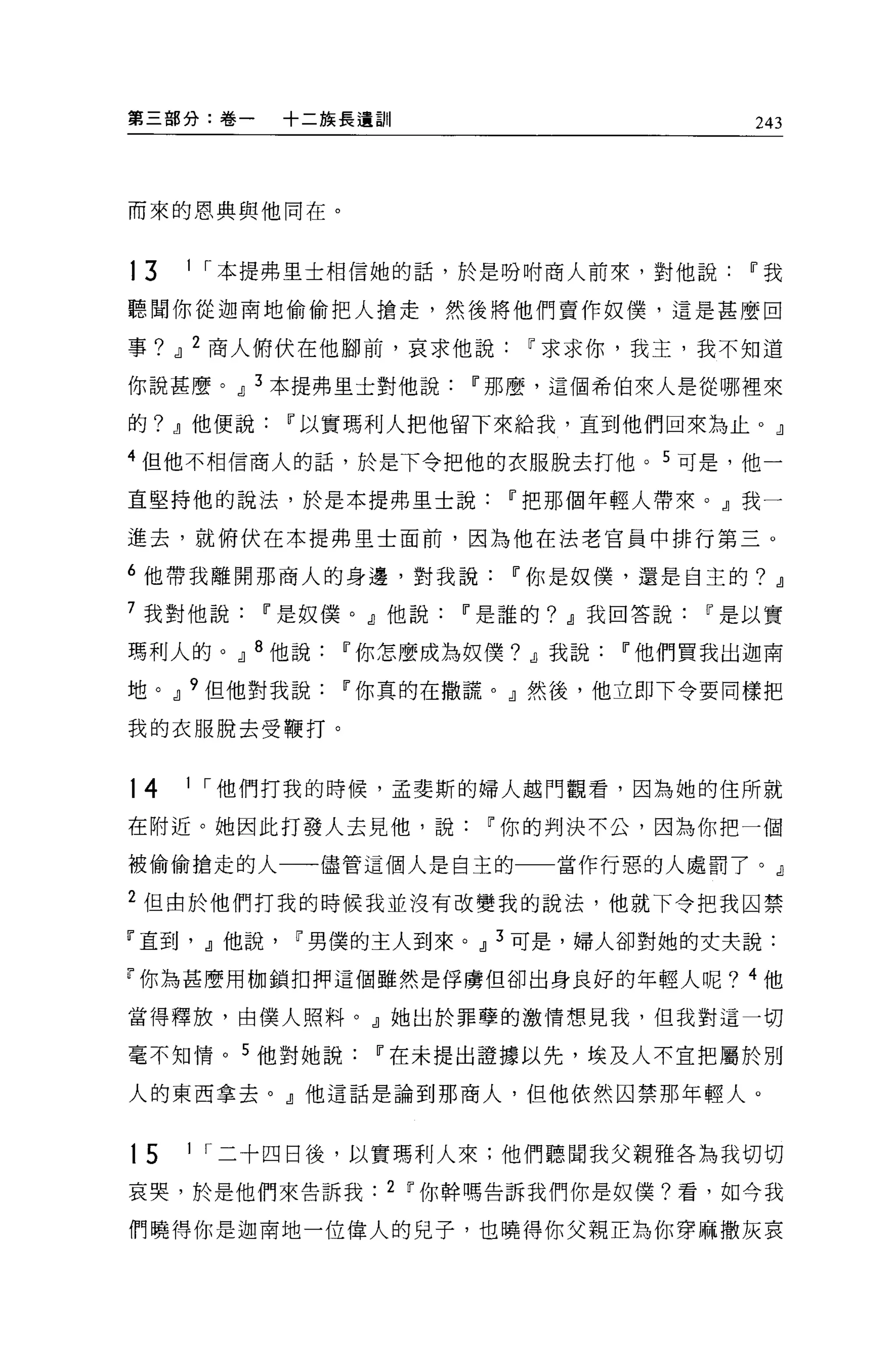 第三部分:卷一   +二族長遺訓                    243




而來的恩典與他同在。


13   1 I 本提弗里士相信她的話，於是吩咐商人前來，對他說Ii'我

聽聞你從迦南地偷偷把人搶走，然後將他們賣作奴僕'這是甚麼回

事? Jl 2 商人俯伏在他腳前，哀求他說Ii'求求你，我主，我不知道

你說甚麼。Jl 3 本提弗里士對他說Ii'那麼，這個希伯來人是從哪裡來

的? Jl他便說Ii'以實瑪利人把他留下來給我，直到他們回來為止。』

4 但他不相信商人的話，於是下令把他的衣服脫去打他。 5 可是，他一

直堅持他的說法，於是本提弗里士說Ii'把那個年輕人帶來。』我一

進去，就俯伏在本提弗里士面前，因為他在法老官員中排行第三 o

6 他帶我離開那商人的身邊，對我說Ii'你是奴僕，還是自主的? Jl
7 我對他說Ii'是奴僕。』他說Ii'是誰的? Jl我回答說Ii'是以實

瑪利人的。Jl 8 他說Ii'你怎麼成為奴僕? Jl我說Ii'他們買我出迦南

地。Jl 9 但他對我說Ii'你真的在撒謊。』然後，他立即下令要同樣把

我的衣服脫去受鞭打。


14   1 I 他們打我的時候，孟斐斯的婦人越門觀看，因為她的住所就

在附近。她因此打發人去見他，說Ii'你的判決不公，因為你把一個

被偷偷搶走的人一一儘管這個人是自主的一一當作行惡的人處罰了。』

2 但由於他們打我的時候我並沒有改變我的說法，他就下令把我囚禁
『直到， Jl他說Ii'男僕的主人到來。Jl 3 可是，婦人卻對她的丈夫說:

r 你為甚麼用枷鎖扣押這個雖然是俘虜但卻出身良好的年輕人呢? 4 他

當得釋放，由僕人照料。』她出於罪孽的激情想見我，但我對這一切

毫不知情。 5 他對她說Ii'在未提出證據以先，埃及人不宜把屬於別

人的東西拿去。』他這話是論到那商人，但他依然囚禁那年輕人。


15   1 I 二十四日後，以實瑪利人來;他們聽聞我父親雅各為我切切

哀哭，於是他們來告訴我    2 Ii'你幹嗎告訴我們你是奴僕?看，如今我

們曉得你是迦南地一位偉人的見子，也曉得你父親正為你穿麻撒灰哀
 