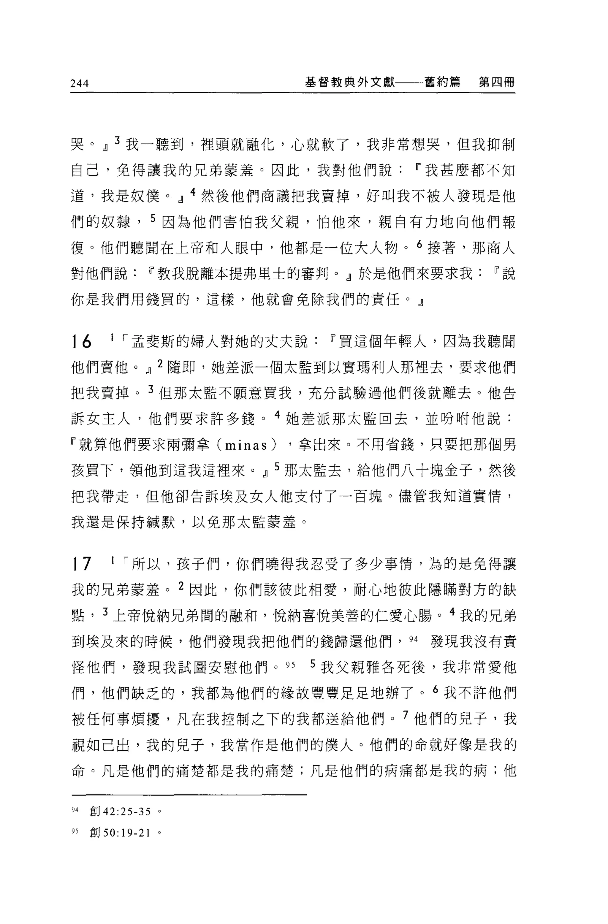 244                                     基督教典外文獻   舊約篇   第四冊




哭。 dl 3 我一聽到，裡頭就融化，心就軟了，我非常想哭，但我抑制

自己，免得讓我的兄弟豪羞。因此，我對他們說                             11 我甚麼都不知

道，我是奴僕 o                   dl   4 然後他們商議把我賣掉，好叫我不被人發現是他

們的奴隸， 5 因為他們害怕我父親，怕他來，親自有力地向他們報

復。他們聽聞在上帝和人眼中，他都是一位大人物。 6 接著，那商人

對他們說               11 教我脫離本提弗里士的審判。』於是他們來要求我             11 說

你是我們用錢買的，這樣，他就會免除我們的責任。』



16        I I 孟斐斯的婦人對她的丈夫說                11 買這個年輕人，因為我聽聞

他們賣他。 dl 2 隨即，她差派一個太監到以實瑪利人那裡去，要求他們

把我賣掉。 3 但那太監不顧意買我，充分試驗過他們後就離去。他告

訴女主人，他們要求許多錢。 4 她差派那太監回去，並吩咐他說:

『就算他們要求兩彌拿 Cminas)                     ，拿出來。不用省錢，只要把那個男

孩買下，領他到這我這裡來。 dl 5 那太監去，給他們八十塊金子，然後

把我帶走，但他卻告訴埃及女人他支付了一百塊。儘管我知道實情，

我還是保持械默，以免那太監蒙羞。



17        I I 所以，孩子們，你們曉得我忍受了多少事情，為的是免得讓

我的兄弟蒙羞。 2 因此，你們該彼此相愛，耐心地彼此隱瞞對方的缺

點， 3 上帝悅納兄弟闊的融和，悅納喜悅美善的仁愛心腸。 4 我的兄弟

到埃及來的時候，他們發現我把他們的錢歸還他們， 94                         發現我沒有責

怪他們，發現我試圖安慰他們。 95                       5 我父親雅各死後，我非常愛他

們，他們缺乏的，我都為他們的緣故豐豐足足地辦了 o 6 我不許他們

被任何事煩擾，凡在我控制之下的我都送給他們。 7 他們的兒子，我

視如己出，我的兒子，我當作是他們的僕人。他們的命就好像是我的

命。凡是他們的痛楚都是我的痛楚;凡是他們的病痛都是我的病;他



04    直目 42:25-35      0




95    宮。 50:   19-21
 