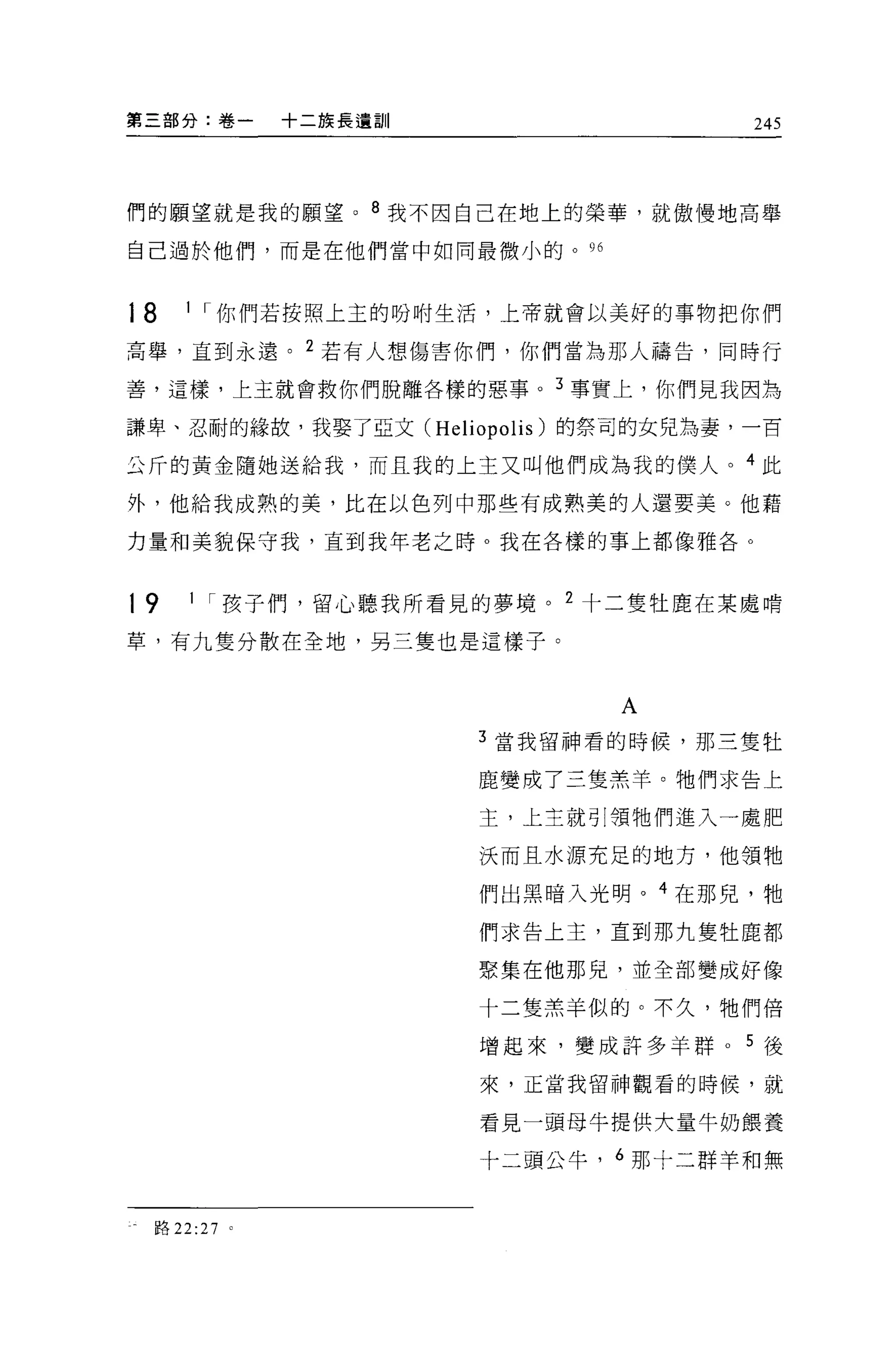 第三部分:卷一      十二族長遺訓                  245




們的願望就是我的願望。 8 我不因自己在地上的榮華，就傲慢地高舉

自己過於他們，而是在他們當中如同最微小的。 96



18   1 I 你們若按照上主的吩咐生活，上帝就會以美好的事物把你們

高舉，直到永遠。 2 若有人想傷害你們，你們當為那人禱告，同時行

善，這樣，上主就會救你們脫離各樣的惡事。 3 事實上，你們見我因為

謙卑、忍耐的緣故，我娶了亞文 (Heliopolis) 的祭司的女兒為妻，一百

公斤的黃金隨她送給我，而且我的上主又叫他們成為我的僕人。 4 此

外，他給我成熟的美，比在以色列中那些有成熟美的人還要美。他藉

力量和美貌保守我，直到我年老之時。我在各樣的事上都像雅各。



19   1 I 孩子們，留心聽我所看見的夢境。 2 十二隻牡鹿在某處啃

草，有九隻分散在全地，另三隻也是這樣子。



                             A
                      3 當我留神看的時候，那三隻牡

                      鹿變成了三隻羔羊。牠們求告上

                      主，上主就引頸牠們進入一處肥

                      決而且水源充足的地方，他領牠

                      們出黑暗入光明。 4 在那兒，牠
                      們求告上主，直到那九隻牡鹿都

                      聚集在他那兒，並全部變成好像

                      十二隻羔羊似的。不久，牠們倍

                      增起來，變成許多羊群    5 後
                      來，正當我留神觀看的時候，就

                      看見一頭母牛提供大量牛奶餵養

                      十二頭公牛， 6 那十二群羊和無


 路 22:27 。
 