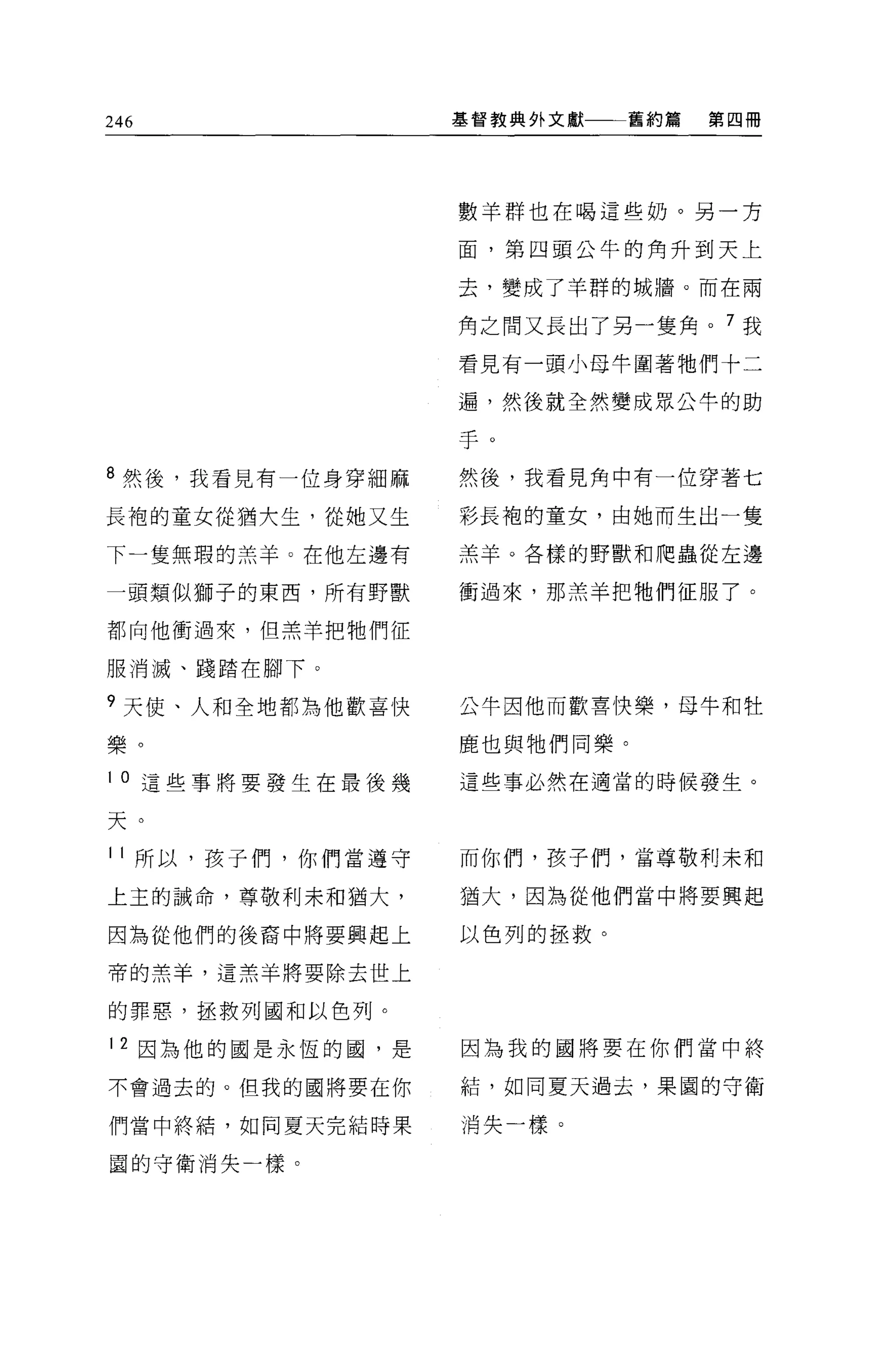 246                基督教典外文獻一一一舊約篇   第四冊




                   數羊群也在喝這些奶。另一方

                   面，第四頭公牛的角升到天上

                   去，變成了羊群的城牆。而在兩

                   角之間又長出了另一隻角。 7 我

                   看見有一頭小母牛圍著牠們十二

                   遍，然後就全然變成眾公牛的助


                   于。
8 然後，我看見有一位身穿細麻    然後，我看見角中有一位穿著七

長袍的童女從猶大生，從她又生     彩長袍的童女，由她而生出一隻

下一隻無瑕的羔羊 O 在他左邊有   羔羊。各樣的野獸和爬蟲從左邊

一頭類似獅子的東西，所有野獸     衝過來，那羔羊把牠們征服了。

都向他衝過來，但羔羊把牠們征

服消滅、踐踏在腳下。

9 天使、人和全地都為他歡喜快    公牛因他而歡喜快樂，母牛和牡

樂。                 鹿也與牠們同樂。

l 。這些事將要發生在最後幾     這些事必然在適當的時候發生。

天。
11 所以，孩子們，你們當遵守    而你們，孩子們，當尊敬利末和

上主的誠命，尊敬利末和猶大，     猶大，因為從他們當中將要興起

因為從他們的後裔中將要興起上     以色列的拯救。

帝的羔羊，這羔羊將要除去世上

的罪惡，拯救列國和以色列。

12 因為他的國是永恆的國，是    因為我的國將要在你們當中終

不會過去的。但我的國將要在你     結，如同夏天過去，果園的守衛

們當中終箱，如同夏天完結時果     消失一樣。

園的守衛消失一樣。
 