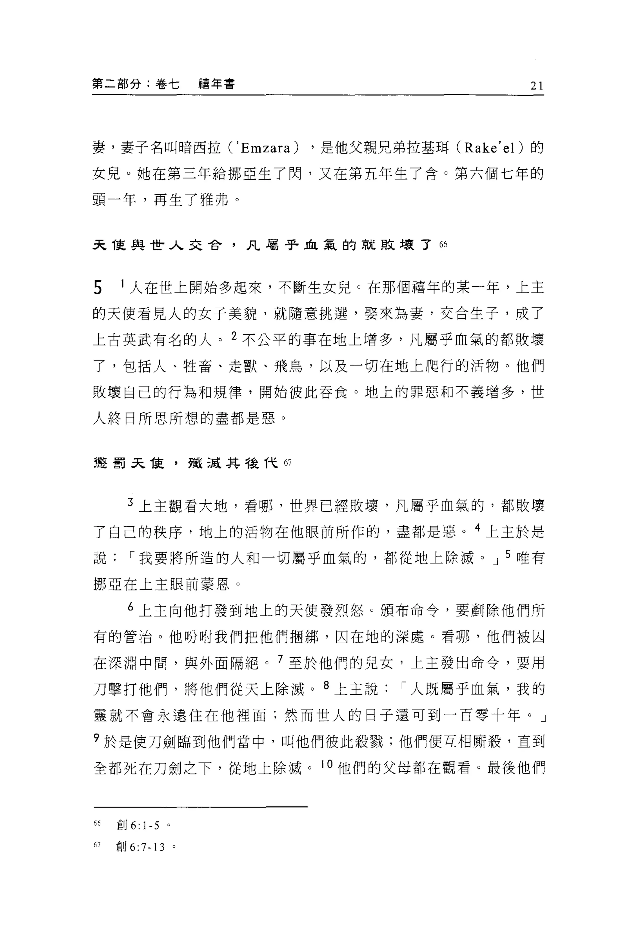 第二部分:卷七                  禧年書                        21




妻，妻子名叫暗西拉 ('Emzara)            ，是他父親兄弟拉基現 (Rake' el) 的

女兒。她在第三年給挪亞生了閃，又在第五年生了含。第六個七年的

頭一年，再生了雅弗。


天 T東與世人去舍，凡屬于血氣的就敗壞了“



5     1 人在世上開始多起來，不斷生女兒。在那個禧年的某一年，上主

的天使看見人的女于美貌，就隨意挑選，娶來為妻，交合生子，成了

上古英武有名的人。 2 不公平的事在地上增多，凡屬乎血氣的都敗壞

了，包括人、牲畜、走獸、飛鳥，以及一切在地上爬行的活物。他們

敗壞自己的行為和規律，開始彼此吞食。地上的罪惡和不義增多，世

人終日所思所想的盡都是惡。


建罰呆 T吏，殲現其種伏的




       3 上主觀看犬地，看哪，世界已經敗壞，凡屬乎血氣的，都敗壞

了自己的秩序，地上的活物在他眼前所作的，盡都是惡。 4 上主於是

說      í 我要將所造的人和一切屬乎血氣的，都從地上除滅。 J 5 唯有

挪亞在上主眼前蒙恩。

       6 上主向他打發到地上的天便發烈怒。頒布命令，要創除他們所

有的管泊。他盼咐我們把他們扭綁，囚在地的深處。看哪，他們被囚

在深淵中問，與外面隔絕。 7 至於他們的兒女，上主發出命令，要用

刀擊打他們，將他們從天上除滅。 8 上主說                  í 人既屬乎血氣，我的
靈就不會永遠住在他裡面;然而世人的日子還可到一百零十年。」

9 於是使刀劍臨到他們當中，叫他們彼此殺戮;他們便互相廝鞭，直到

全都死在刀劍之下，從地上除滅。 l 。他們的父母都在觀看。最後他們



66   宜。 6:   1-5 '
67   創 6:7-13        。
 