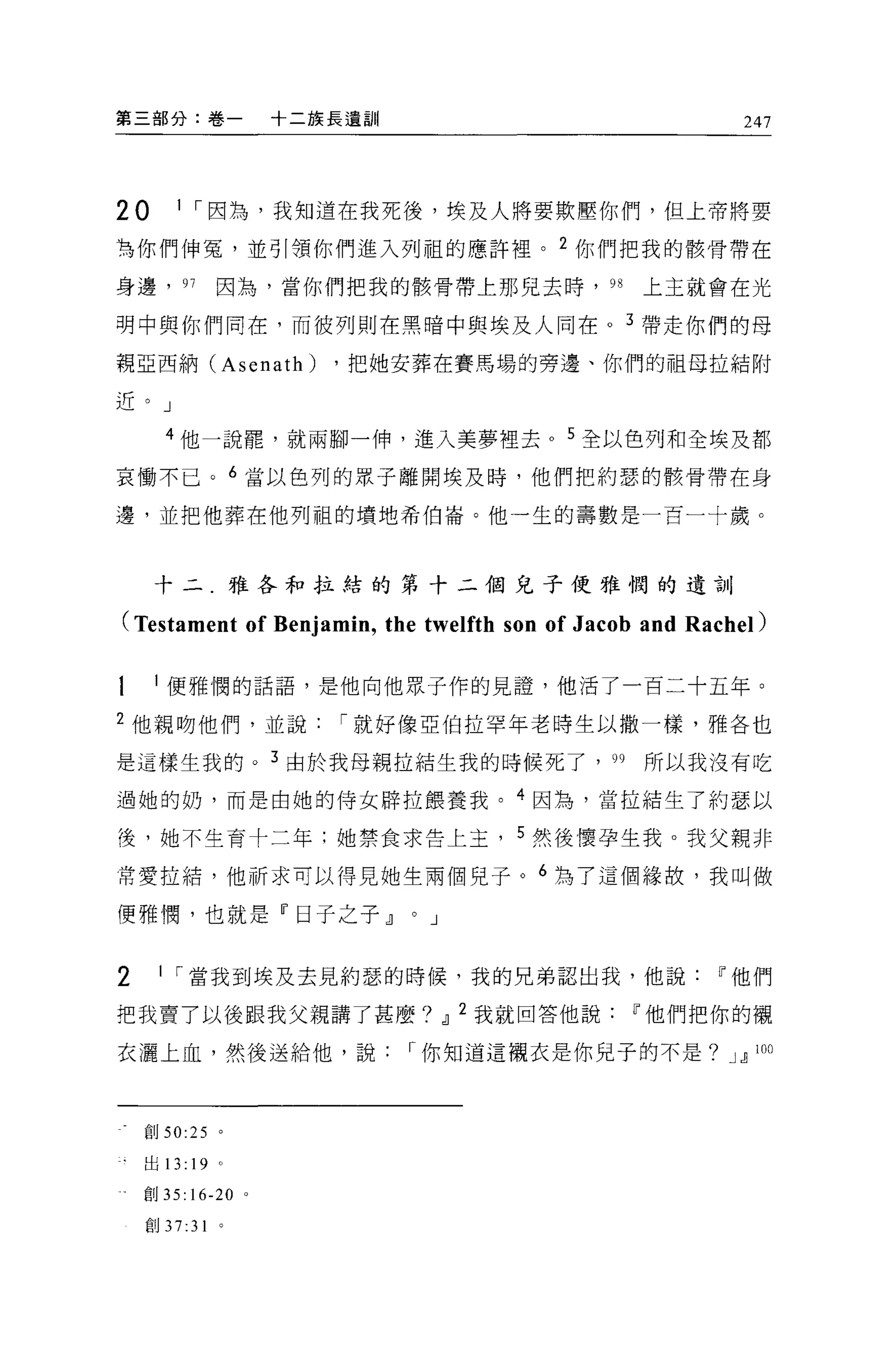 第三部分:卷一             十二族長遺訓                                247



20      1 ，-因為，我知道在我死後，埃及人將要欺壓你們，但上帝將要

有你們伸冤，並引領你們進入列祖的應許裡。 2 你們把我的骸骨帶在

身邊， 97       因為，當你們把我的骸骨帶上那兒去時， 98               上主就會在光

明中與你們同在，而彼列則在黑暗中與埃及人同在。 3 帶走你們的母

親亞西納 (Asenath)         ，把她安葬在賽馬場的旁邊、你們的祖母拉結附

近。」

      4 他一說罷，就兩腳一伸，進入美夢裡去 o 5 全以色列和全埃及都

哀慟不已。 6 當以色列的眾子離開埃及時，他們把約瑟的骸骨帶在身

邊，並把他葬在他列祖的墳地希伯崙。他一生的壽數是一百一十歲。



     十二.雅各和拉結的第十二個兒子便雅憫的遺訓

(Testament of Benjamin , the twelfth son of Jacob and Rachel)

      便雅憫的話語，是他向他眾子作的見證，他活了一百二十五年。

2 他親吻他們，並說，-就好像亞伯拉罕年老時生以撒一樣，雅各也

是這樣生我的。 3 由於我母親拉結生我的時候死了， 99                     所以我沒有吃

過她的奶，而是由她的侍女辟拉餵養我。 4 因為，當拉箱生了約瑟以

後，她不生育十二年;她禁食求告上主， 5 然後懷孕生我。我父親非

常愛拉結，他祈求可以得見她生兩個兒子。 6 為了這個緣故，我叫做

便雅憫，也就是『日子之子 dl              0   J



2    1 ，-當我到埃及去見約瑟的時候，我的兄弟認出我，他說                        11 他們

把我賣了以後跟我父親講了甚麼? dl 2 我就回答他說                     11 他們把你的襯

衣灑上血，然後送給他，說，-你知道這襯衣是你兒子的不是? J dl                           100




    創 50:25 。

    出 13: 19 。

    創 35: 16-20 。

    創 37:31 。
 