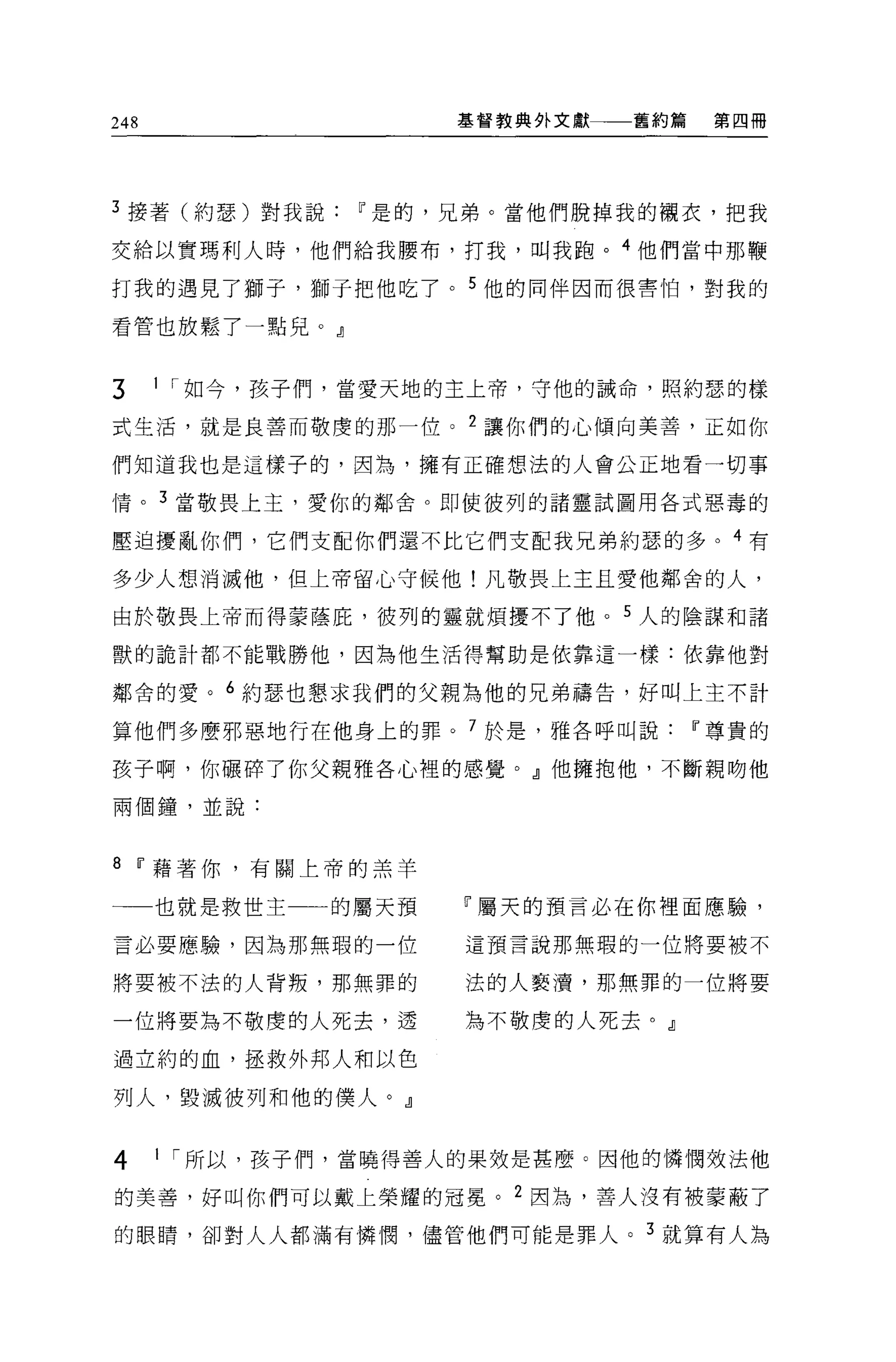 248                  基督教典外文獻   舊約篇    第四冊




3 接著(約瑟)對我說     w 是的，兄弟。當他們脫掉我的襯衣，把我

交給以實瑪利人時，他們給我腰布，打我，叫我跑。 4 他們當中那鞭

打我的遇見了獅子， J8用于把他吃了。 5 他的同伴因而很害怕，對我的

看管也放鬆了一點兒。』


3     1 I 如今，孩子們，當愛天地的主上帝，守他的誠命，照約瑟的樣

式生活，就是良善而敬虔的那一位。 2 讓你們的心傾向美善，正如你

們知道我也是這樣子的，因為，擁有正確想法的人會公正地看一切事

情。 3 當敬畏上玉，愛你的鄰舍。即使彼列的諸靈試圖用各式惡毒的

壓迫擾亂你們，它們支配你們還不比它們支配我兄弟約瑟的多。 4 有

多少人想消滅他，但上帝留心守候他!凡敬畏上主且愛他鄰舍的人，

由於敬畏上帝而得蒙蔭庇，彼列的靈就煩擾不了他。 5 人的陰謀和諸

獸的詭計都不能戰勝他，因為他生活得幫助是依靠這一樣:依靠他對

鄰舍的愛。 6 約瑟也懇求我們的父親為他的兄弟禱告，好叫上主不計

算他們多麼邪惡地行在他身上的罪。 7 於是，雅各呼叫說          w 尊貴的

孩子啊，你礦碎了你父親雅各心裡的感覺。』他擁抱他，不斷親吻他

兩個鐘，並說:



8 w 藉著你，有關上帝的羔羊

一一也就是救世主      的屬天預   r 屬天的預言必在你裡面應驗，

言必要應驗，因為那無瑕的一位       這預言說那無瑕的一位將要被不

將要被不法的人背叛，那無罪的       法的人褻潰，那無罪的一位將要

一位將要搞不敬虔的人死去，透       搞不敬虔的人死去。』

過立約的血，拯救外邦人和以色

列人，毀滅彼列和他的僕人。』


4     1 I 所以，孩子們，當曉得善人的果效是甚麼。因他的憐憫效法他

的美善，好叫你們可以戴上榮耀的冠冕。 2 因為，善人沒有被要蔽了

的眼睛，卻對人人都滿有憐憫，儘管他們可能是罪人。 3 就算有人為
 