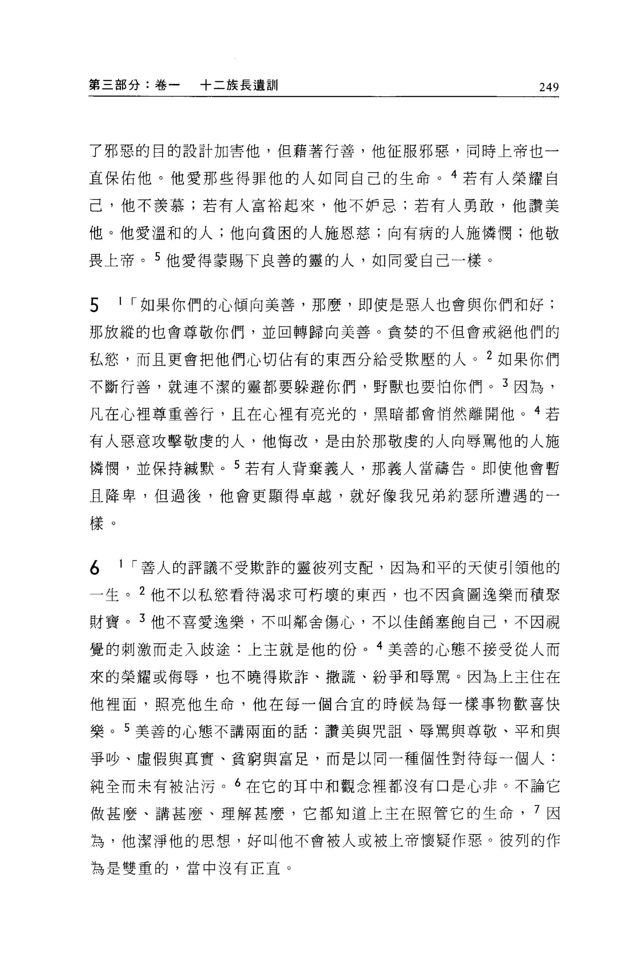 第三部分:卷一   +二族長遺訓                   249




了邪惡的目的設計加害他，但藉著行善，他征服邪惡，同時上帝也一

直保佑他。他愛那些得罪他的人如同自己的生命。 4 若有人榮耀自

己，他不羨慕;若有人富裕起來，他不妒忌;若有人勇敢，他讚美

他。他愛溫和的人;他向貧困的人施恩慈;向有病的人施憐憫;他敬

畏上帝。 5 他愛得蒙賜下良善的靈的人，如同愛自己一樣。


5    1 r 如果你們的心傾向美善，那麼，即使是惡人也會與你們和好:

那放縱的也會尊敬你們，並回轉歸向美善。貪婪的不但會戒絕他們的

私慾，而且更會把他們心切佔有的東西分給受欺壓的人。 2 如果你們

不斷行善，就連不潔的靈都要躲避你們，野獸也要怕你們 o 3 因為，

凡在心裡尊重善行，且在心裡有亮光的，黑暗都會悄然離開他。 4 若

有人惡意攻擊敬虔的人，他悔改，是由於那敬虔的人向辱罵他的人施

憐憫，並保持械默。 5 若有人背棄義人，那義人當禱告。即使他會暫

且降卑，但過後，他會更顯得卓越，就好像我兄弟約瑟所遭遇的一

樣。


6    1 r 善人的評議不受歎詐的靈彼列支配，因為和平的天使引領他的

一生。 2 他不以私慾看待渴求可朽壞的東西，也不因貪圖逸樂而積聚

財寶。 3 他不喜愛逸樂，不叫鄰舍傷心，不以佳館塞飽自己，不因視

覺的刺激而走入歧途:上主就是他的份。 4 美善的心態不接受從人而

來的榮耀或侮辱，也不曉得欺詐、撒謊、紛爭和辱罵。因為上王住在

他裡面，照亮他生命，他在每一個合宜的時候為每一樣事物歡喜快

樂。 5 美善的心態不講兩面的話:讚美與咒詛、辱罵與尊敬、平和與

爭吵、虛假與其實、貧窮與富足，而是以同一種個性對待每一個人:

純全而未有被沾污。 6 在它的耳中和觀念裡都沒有口是心非。不論它

做甚麼、講甚麼、理解甚麼，它都知道上主在照管它的生命        7 因

為，他潔淨他的思想，好叫他不會被人或被上帝懷疑作惡。彼列的作

為是雙重的，當中沒有正宜。
 