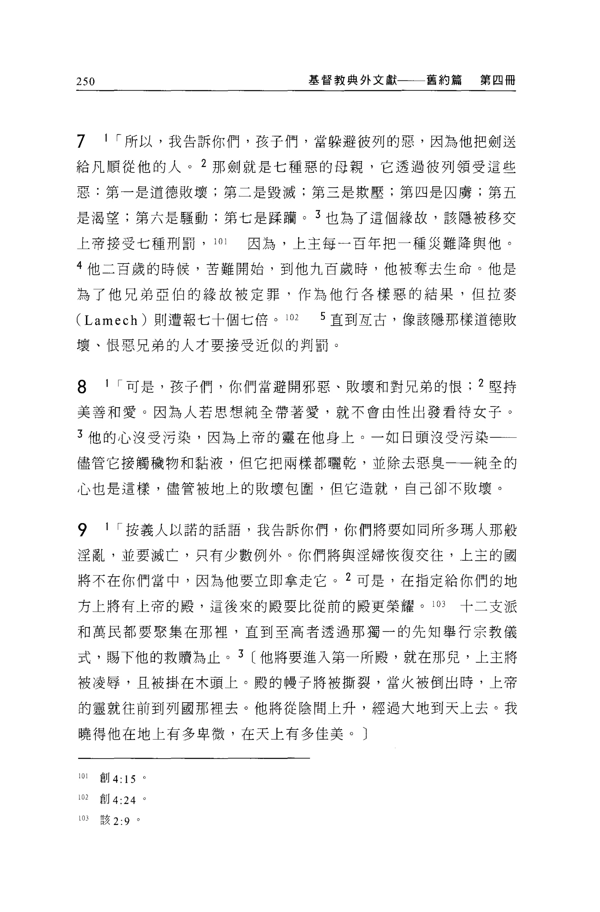 250                         基督教典外文獻一一一舊約篇   第四冊




7      1 ，.所以，我告訴你們，孩子們，當躲避彼列的惡，因為他把劍送

給凡順從他的人。 2 那劍就是七種惡的母親，它透過彼列領受這些

惡:第一是道德敗壞;第二是毀滅;第三是欺壓;第四是囚虜;第五

是渴望;第六是騷動;第七是踩捕。 3 也為了這個緣故，該隱被移交

上帝接受七種刑罰，         101   因為，上主每一百年把一種災難陣與他。

4 他二百歲的時候，苦難開始，到他九百歲時，他被奪去生命。他是

為了他兄弟亞伯的緣故被定罪，作為他行各樣惡的結果，但拉麥

(Lamech) 則遭報七十個七倍。 102       5 直到互古，像該噫那樣道德敗

壞、恨惡兄弟的人才要接受近似的判罰。


8      1 ，.可是，孩子們，你們當避開邪惡、敗壞和對兄弟的恨          2 堅持

美善和愛。因為人若思想純全帶著愛，就不會由性出發看待女子。

3 他的心沒受污染，因為上帝的靈在他身上。一如日頭沒受污染

儘管它接觸穢物和黏液，但它把兩樣都曬乾，並除去惡臭一一純全的

心也是這樣，儘管被地上的敗壞包圍，但它造就，自己卻不敗壞。


9      1 ，.按義人以諾的話語，我告訴你們，你們將要如同所多瑪人那般

涅亂，並要滅亡，只有少數例外。你們將與淫婦恢復交往，上主的國

將不在你們當中，因為他要立即拿走它。 2 可是，在指定給你們的地

方上將有上帝的骰，這後來的殿要比從前的骰更榮耀。 103            十二支派

和萬民都要聚集在那裡'直到至高者透過那獨一的先知舉行宗教儀

式，賜下他的救贖為止。 3 [他將要進入第一所酸，就在那兒，上主將

被凌辱，且被掛在木頭上。殿的樓子將被撕裂，當火被倒出時，上帝

的靈就往前到列國那裡去。他將從陰間上升，經過大地到天上去。我

曉得他在地上有多卑微，在天上有多佳美。〕


iOl   創 4: 15 。

102   創 4:24 。

103   該 2:9 。
 