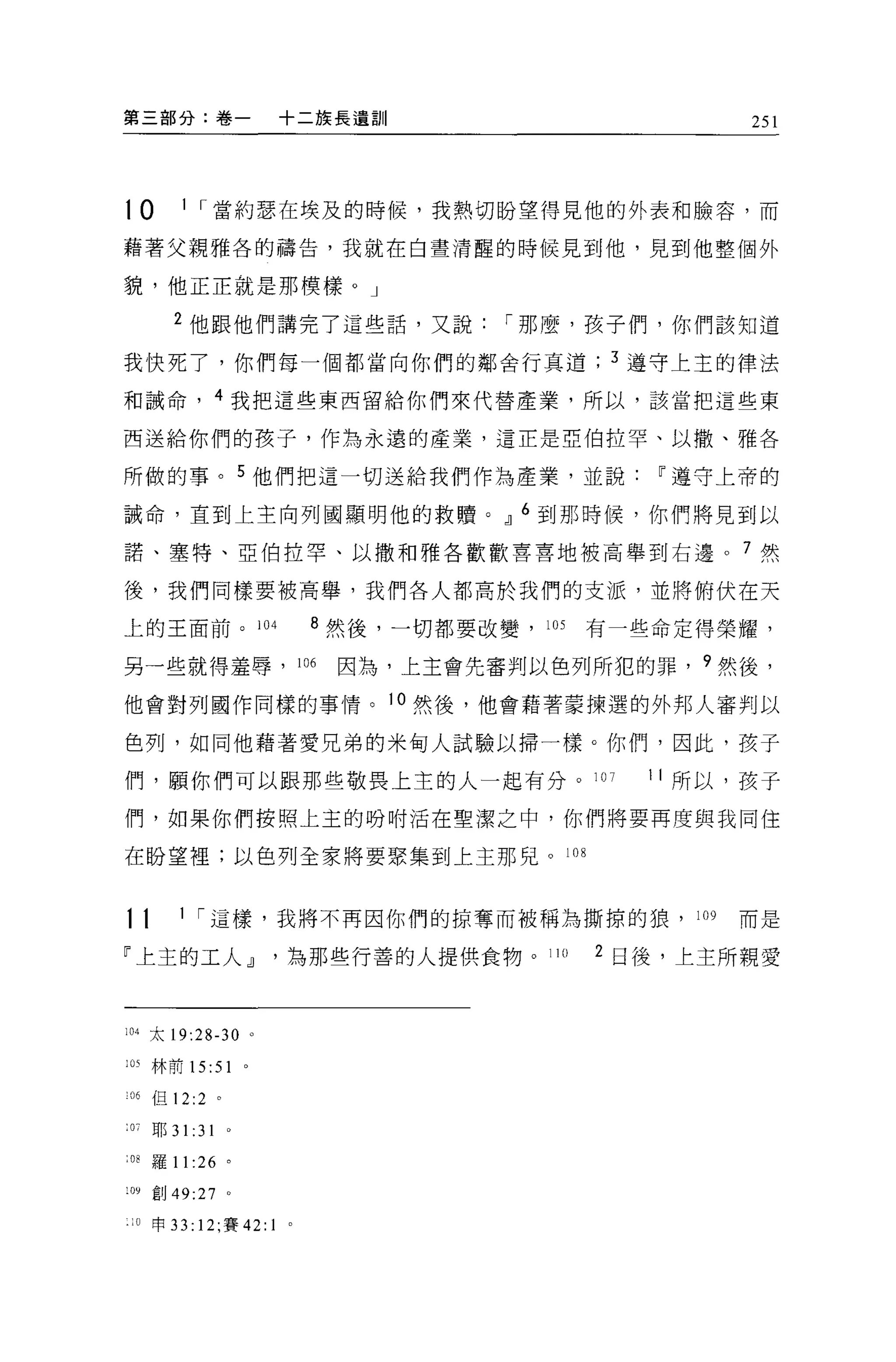 第三部分:卷一                   +二族長遺訓                             251




t0        1 ，.當約瑟在埃及的時候，我熱切盼望得見他的外表和臉容，而

藉著父親雅各的禱告，我就在白晝清醒的時候見到他，見到他整個外

貌，他正正就是那模樣。」

         2 他跟他們講完了這些話，又說，.那麼，孩子們，你們該知道

我快死了，你們每一個都當向你們的鄰舍行真道                               3 遵守上主的律法

和誡命，              4 我把這些東西留給你們來代替產業，所以，該當把這些東

西送給你們的孩子，作為永遠的產業，這正是亞伯拉罕、以撒、雅各

所做的事。 5 他們把這一切送給我們作為產業，並說~遵守上帝的

誠命，直到上主向列國顯明他的救贖。 OIJ 6 到那時候，你們將見到以

諾、塞特、亞伯拉罕、以撒手日雅各歡歡害喜地被高舉到右邊。 7 然

後，我們同樣要被高舉，我們各人都高於我們的支派，並將俯伏在天

上的王面前。 104                      8 然後，一切都要改變， 105   有一些命定得榮耀，

另一些就得羞辱，                      106   因為，上主會先審判以色列所犯的罪， 9 然後，

他會對列國作同樣的事情。 10 然後，他會藉著蒙揀選的外邦人審判以

色列，如同他藉著愛兄弟的米甸人試驗以掃一樣。你們，因此，孩子

們，顧你們可以跟那些敬畏上主的人一起有分。 107                             1 1 所以，孩子

們，如果你們按照上玉的吩咐活在聖潔之中，你們將要再度與我同住

在盼望裡;以色列全家將要聚集到上主那兒。 108



tt        1 ，.這樣，我將不再因你們的掠奪而被稱為撕掠的狼， 109                    而是

「上主的工人 OIJ                為那些行善的人提供食物。 110         2 日後，上主所親愛



l 加太 19:28-30 。

105 林前 15:51          0




:06 但 12:2 。

0;    耶 3 1: 31   0




:08   羅 11 :26 。

:09 創 49:27 。

 :0 申 33: 12; 賽 42: 1     。
 