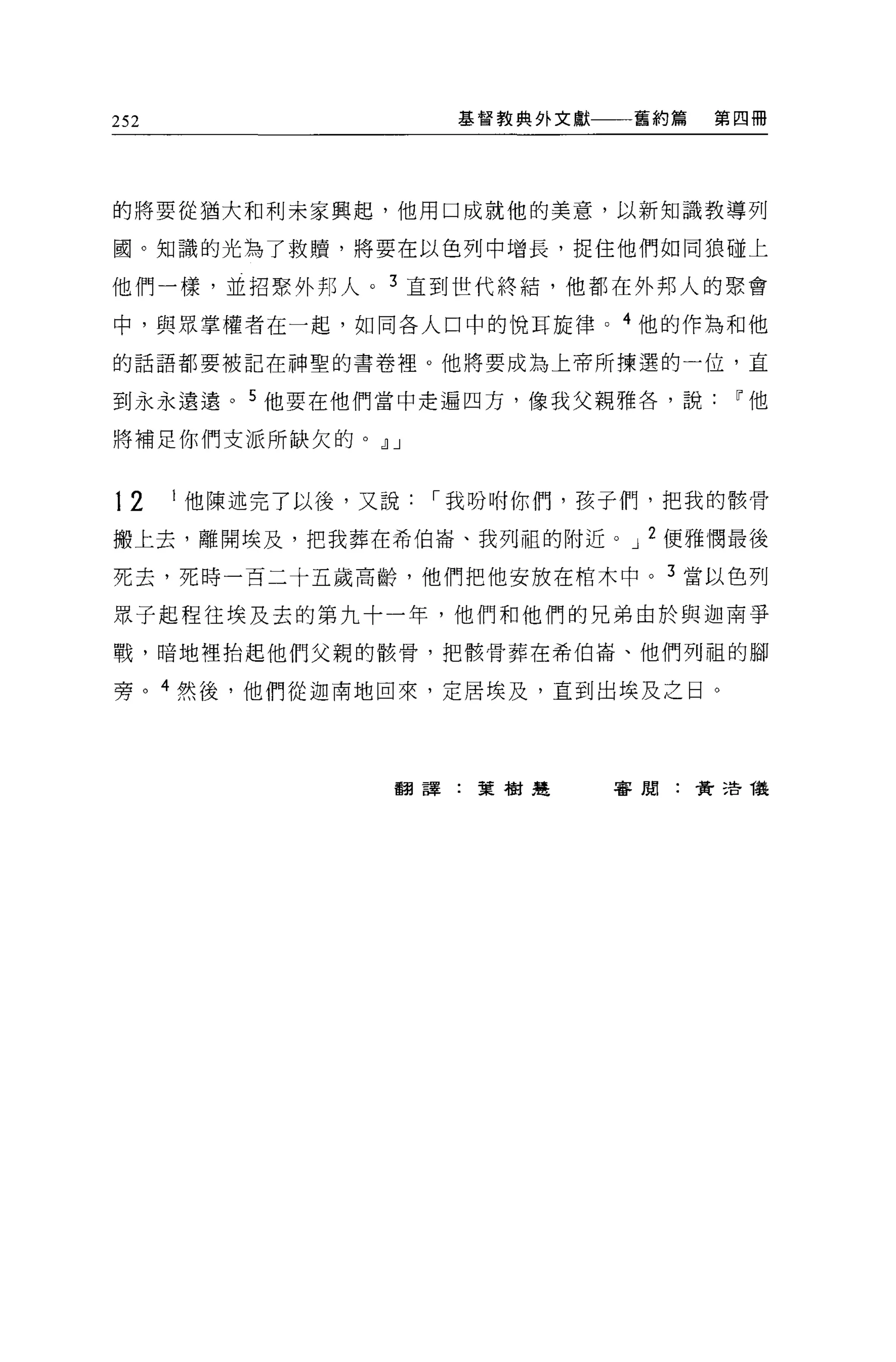 252                基督教典外文獻    舊約篇   第四冊




的將要從抽大和利未家興起，他用口成就他的美意，以新知識教導列

圓。知識的光為了救贖'將要在以色列中增長，捉住他們如同狼碰上

他們一樣，並招緊外邦人。 3 直到世代終結，他都在外邦人的聚會

中，與眾掌權者在一起，如同各人口中的悅耳旋律。 4 他的作為和他

的話語都要被記在神聖的書卷裡。他將要成為上帝所揀選的一位，直

到永永遠遠。 5 他要在他們當中走遍四方，像我父親雅各，說~他

將補足你們支派所缺欠的。 dlJ


12    I 他陳述完了以後，又說，-我吩咐你們，孩于們，把我的骸骨

搬上去，離開埃及，把我葬在希伯崙、我列租的附近。 J 2 便雅憫最後

死去，死時一百二十五歲高齡，他們把他安放在棺木中。 3 當以色列

眾子起程往埃及去的第九十一年，他們和他們的兄弟由於與迦南爭

戰，暗地裡抬起他們父親的骸骨，把骸骨葬在希伯崙、他們列租的腳

旁。 4 然後，他們從迦南地回來，定居埃及，直到出埃及之日。




                翻譯:葉樹楚       害閒:費 3告儀
 