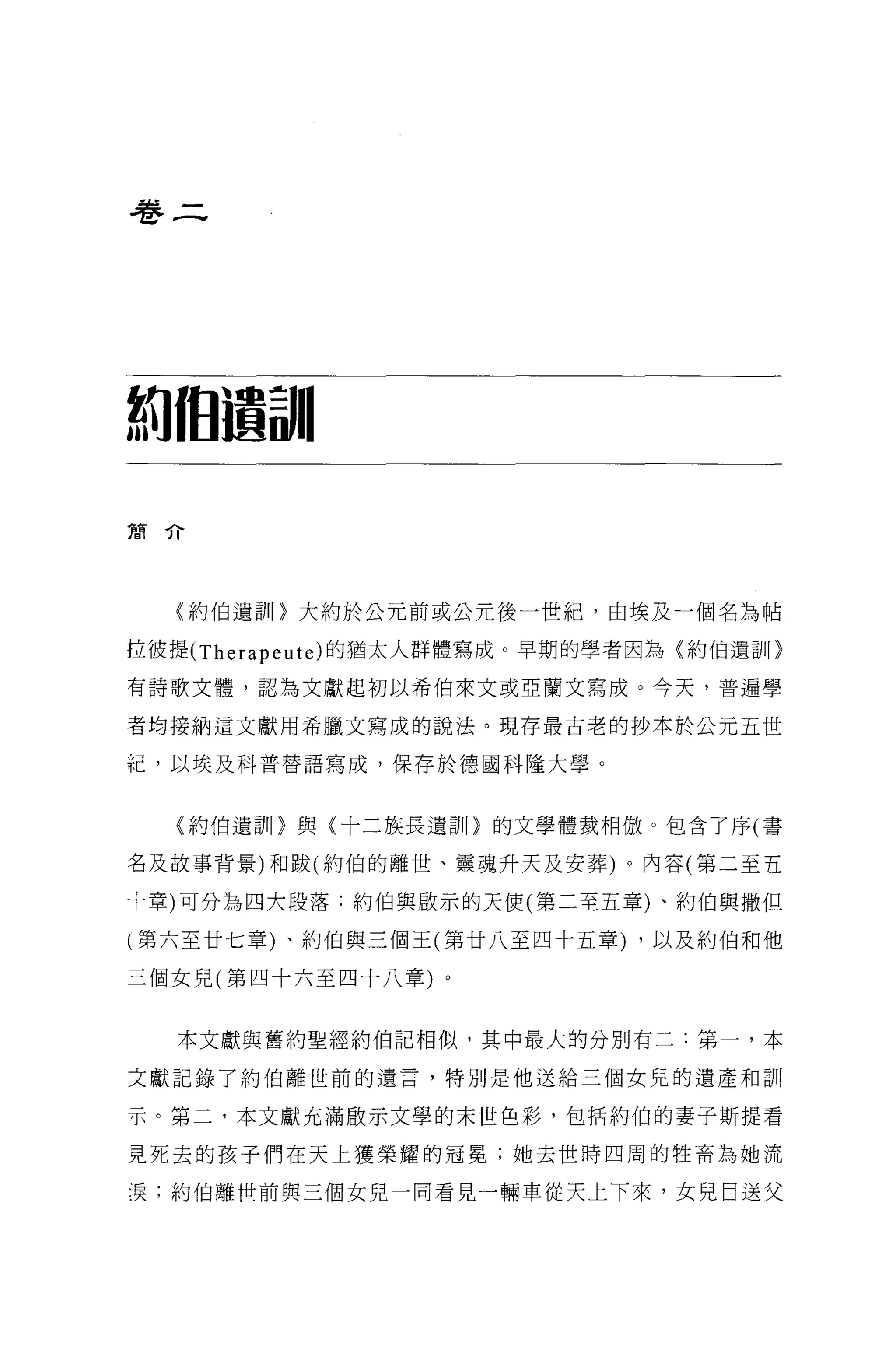 卷二




制個遺訓|

簡介




  〈約伯遺訓 1> 大約於公元前或公元後一世紀，由埃及一個名為帖

拉彼提 (Therapeute) 的猶太人群體寫成。早期的學者因為〈約伯遺訕。

有詩歌文體，認為文獻起初以希伯來文或亞蘭文寫成。今天，普遍學

者均接納這文獻用希臘文寫成的說法。現存最古老的抄本於公元五世

紀，以埃及科普替語寫成，保存於德國科隆大學。


  〈約伯遺訓 1> 與〈十三族長遺訓 1> 的文學體裁相傲。包含了序(書

名及故事背景)和跋(約伯的離世、靈魂升天及安葬)。內容(第二至五

十章)可分為四大段落:約伯與歐示的天使(第二至五章)、約伯與撒但

(第六至廿七章)、約伯與三個王(第廿八至四十五章) ，以及約伯和他

三個女兒(第四十六至四十八章)。


   本文獻與舊約聖經約伯記相似，其中最大的分別有三:第一，本

文獻記錄了約伯離世前的遺言，特別是他送給三個女兒的遺產和訓

示。第二，本文獻充滿骰示文學的末世色彩，包括約伯的妻子斯提看

見死去的孩子們在天上獲榮耀的冠冕;她去世時四周的牲畜為她流

漠;約伯離世前與三個女兒一間看見一輛車從天上下來，女見目送父
 