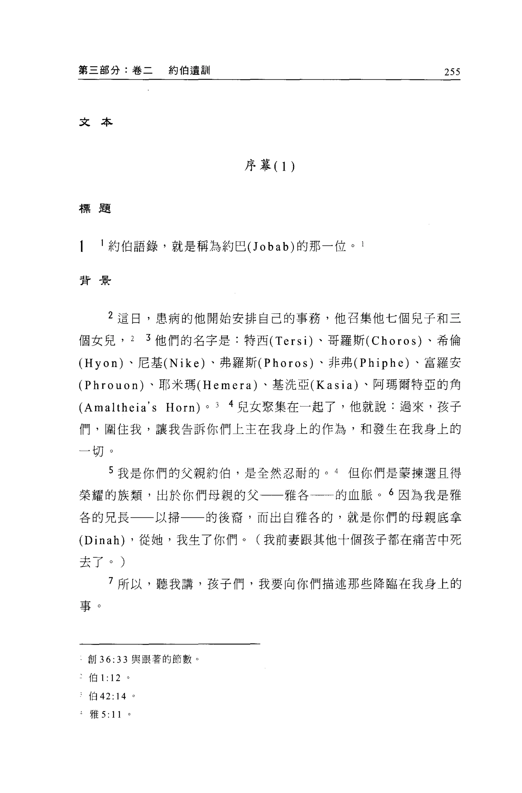 第三部分:卷二          約伯遺訓                              255




文本



                                 序幕(   1)


標題




     約伯語錄，就是稱為約巴(J obab) 的那一位。 l


背景




     2 這日，患病的他開始安排自己的事務，他召集他七個見子和三

個女見， 2         3 他們的名字是:特西 (Tersi) 、哥羅斯 (Choros) 、希倫

(Hyon) 、尼基 (Nike) 、弗羅斯 (Phoros) 、非弗 (Phiphe) 、富羅安

(Phrouon) 、耶米瑪 (Hemera) 、基洗亞 (Kasia) 、阿瑪爾特亞的角

(Amaltheia' s Horn)     0   J   4 兒女聚集在一起了，他就說:過來，孩子

們，圍住我，讓我告訴你們上主在我身上的作為，和發生在我身上的

一切。
        5 我是你們的父親約伯，是全然忍耐的。 4               但你們是蒙揀選且得

榮耀的族穎，出於你們母親的父一一雅各一一的血脈。 6 因為我是雅

各的兄長一一以掃一一的後裔，而出自雅各的，就是你們的母親底拿

(Dinah) ，從她，我生了你們 o (我前妻跟其他十個孩子都在痛苦中死
去了。)

     7 所以，聽我講，孩子們，我要向你們描述那些降臨在我身上的

事。




 創 36:   33   與跟著的節數。

二伯 1:12 。

、伯 42: 14 。

 雅 5:   11
 