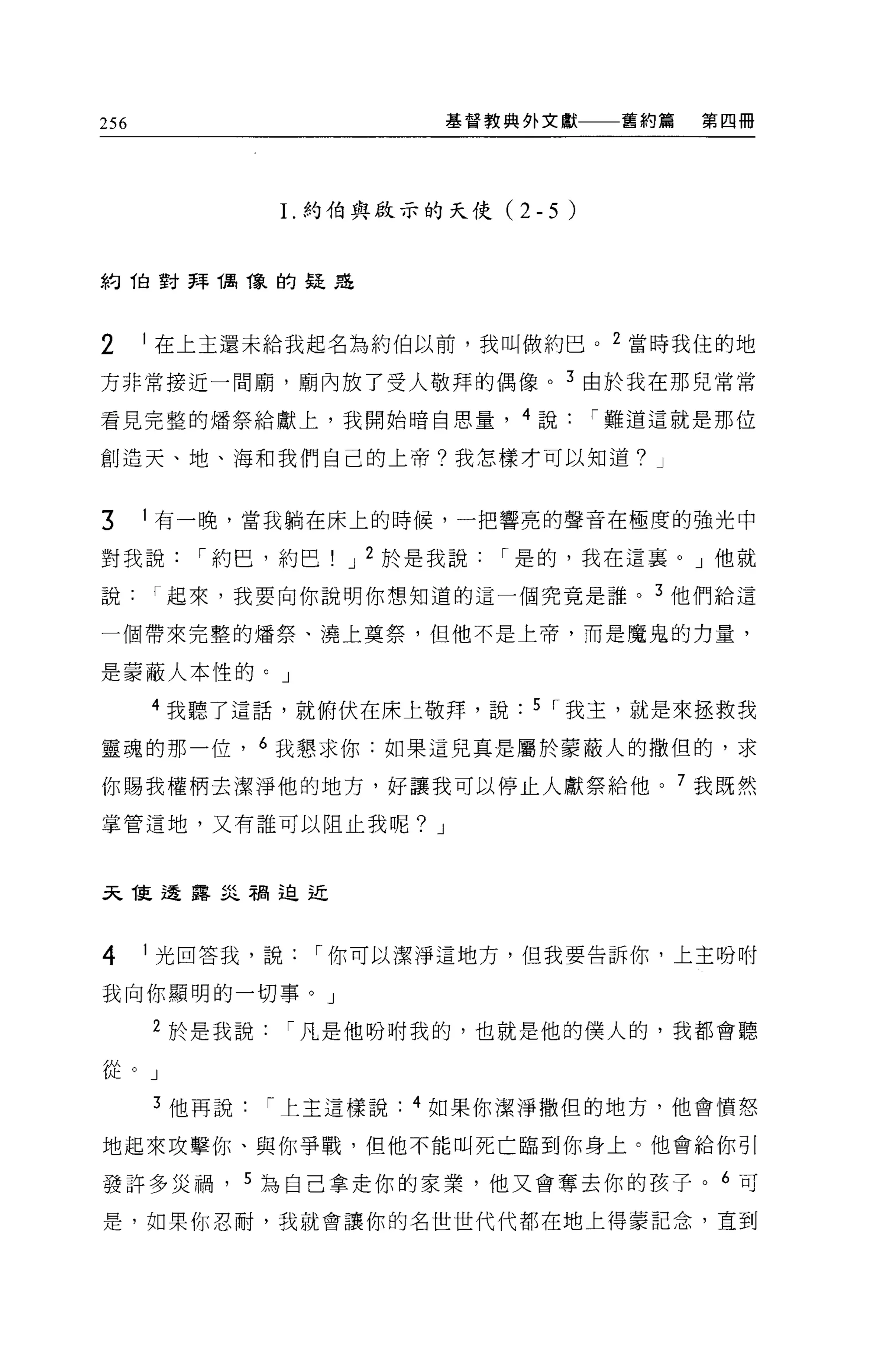256                      基督教典外文獻       舊約篇   第四冊




               1.約伯與段示的天使(    2-5 )


約 1自對拜偶像的疑是



2     I 在上玉還未給我起名為約伯以前，我叫做約巴。 2 當時我住的地

方非常接近一間廟，廟內放了受人敬拜的偶像。 3 由於我在那兒常常

看見完整的矯祭給獻上，我開始暗自思量， 4 說               í 難道這就是那位

創造天、地、海和我們自己的上帝?我怎樣才可以知道? J


3     I 有一晚，當我躺在床上的時候，一把響亮的聲音在極度的強光中

對我說      í 約巴，約巴   J 2 於是我說   í 是的，我在這襄。」他就

說     í 起來，我要向你說明你想知道的這一個究竟是誰。 3 他們給這

一個帶來完整的嬌祭、澆上莫祭，但他不是上帝，而是魔鬼的力量，

是蒙蔽人本性的。」

      4 我聽了這話，就俯伏在床上敬拜，說       5 í 我主，就是來拯救我

靈魂的那一位， 6 我懇求你:如果這兒真是屬於蒙蔽人的撒但的，求

你賜我權柄去潔淨他的地方，好讓我可以停止人獻祭給他。 7 我既然

掌管這地，又有誰可以阻止我呢? J



天龍透露孟之相迫近



4     I 光回答我，說    í 你可以潔淨這地方，但我要告訴你，上主吩咐

我向你顯明的一切事。」

      2 於是我說     í 凡是他吩咐我的，也就是他的僕人的，我都會聽

從。」

      3 他再說    í 上主這樣說: 4 如果你潔淨撒但的地方，他會憤怒

地起來攻擊你、與你爭戰，但他不能叫死亡臨到你身上。他會給你引

發許多災禍， 5 ~自己拿走你的家業，他又會奪去你的孩子。 6 可

是，如果你忍耐，我就會讓你的名世世代代都在地上得蒙記念，直到
 