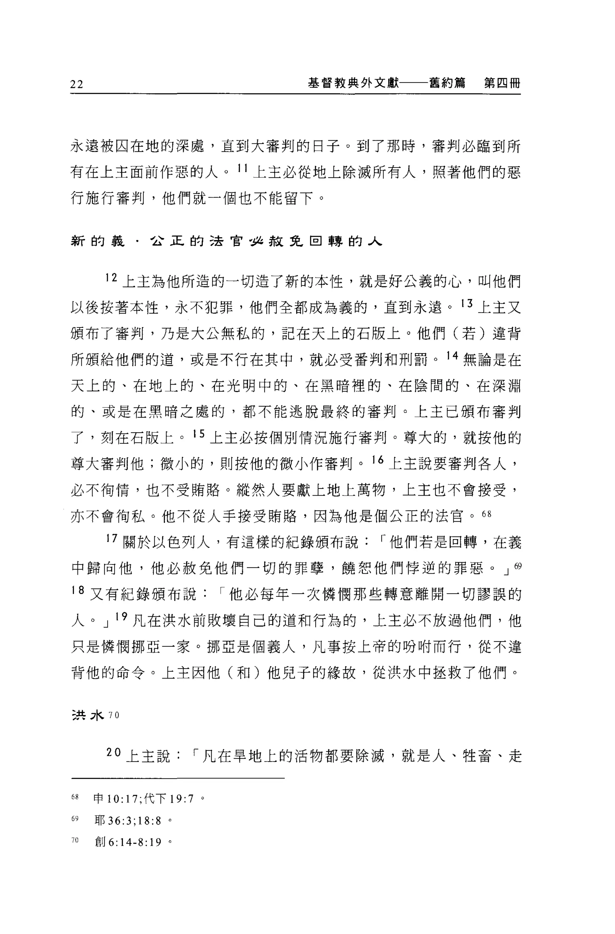 22                                基督教典外文獻一一一舊約篇   第四冊




永遠被囚在地的深處，直到大審判的日子。到了那時，審判必臨到所

有在上主面前作惡的人。 11 上主必從地上除滅所有人，照著他們的惡

行施行審判，他們就一個也不能留下。


新的義﹒企正的法官位赦免回轉的人



        12 上主為他所造的一切造了新的本性，就是好公義的心，叫他們

以後按著本性，永不犯罪，他們全都成為義的，直到永遠。 13 上主又

頒布了審判，乃是大公無私的，記在天上的石版上。他們(若)連背

所頒給他們的道，或是不行在其中，就必受番判和刑罰。 14 無論是在

天上的、在地上的、在光明中的、在黑暗裡的、在陰間的、在深淵

的、或是在黑暗之處的，都不能逃脫最終的審判。上主已頒布審判

了，刻在石版上。 15 上主必按個別情況施行審判。尊大的，就按他的

尊大審判他;微小的，則按他的微小作審判。 16 上主說要審判各人，

必不街惰，也不受賄路。縱然人要獻上地上萬物，上主也不會接受，

亦不會街私。他不從人手接受賄賭，因為他是個公正的法官。的

        17 關於以色列人，有這樣的紀錄頒布說             r 他們若是由轉，在義

中歸向他，他必赦免他們一切的罪孽，饒恕他們悸逆的罪惡。 J 69

18 又有紀錄頒布說                  r 他必每年一次憐憫那些轉意離開一切謬誤的

人。 J 19 凡在洪水前敗壞自己的道和行為的，上主必不放過他們，他

只是憐憫挪亞一家。挪直是個義人，凡事按上帝的吩咐而行，從不違

背他的命令。上主因他(和)他兒子的緣故，從洪水中拯救了他們。


三共 3κ 70



        20 上主說          r 凡在旱地上的活物都要除滅，就是人、牲畜、走


68    申 10: 17; 代下 19:7 。

69    耶 36:3;18:8   0




J()   創 6:14-8:19 。
 