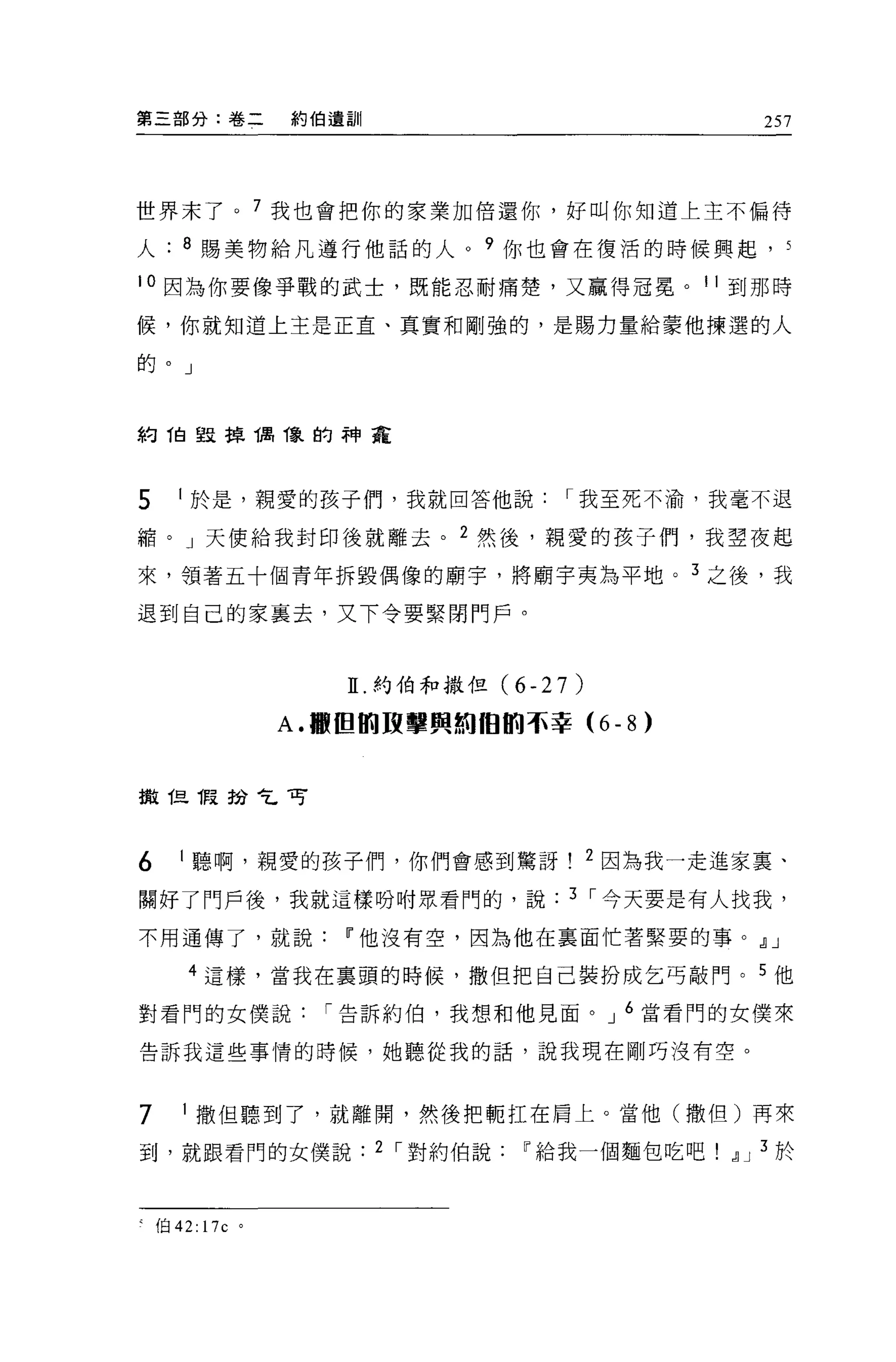 第三部分:卷二            約伯遺訓                               257




世界末了。 7 我也會把你的家業加倍還你，好叫你知道上主不偏待

人      8 賜美物給凡遵行他話的人。?你也會在種活的時候興起，                      5

10 因為你要像爭戰的武士，既能忍耐痛楚，又贏得冠冕。 11 到那時

候，你就知道上主是正宜、真實和剛強的，是賜力量給蒙他揀選的人

的。」



約 1自毀掉偶像的神寵



5      1 於是，親愛的孩子們，我就回答他說               I 我至死不渝，我毫不退

縮。」天便給我封印後就離去。 2 然後，親愛的孩子們，我望夜起

來，領著五十個青年拆毀偶像的廟宇，將廟宇夷為平地。 3 之後，我

退到自己的家襄去，又下令要緊閉門戶。



                      II. 約伯和撒但 (6-27)

                   A. 轍田間攻擊與純曲的卒幸 (6       -8)


擻但 1段扮乞可



6      1 聽啊，親愛的孩子們，你們會感到驚訝               2 因為我一走進家稟、

關好了門戶後，我就這樣吩咐眾看門的，說                     3 I 今天要是有人找我，

不用通傳了，就說              11 他沒有空，因為他在襄面忙著緊要的事。.!l J

        4 這樣，當我在稟頭的時候，撒但把自己裝扮成乞丐敲門。 5 他

對看門的女僕說              I 告訴約伯，我想和他見面。 J 6 當看門的女僕來

告訴我這些事情的時候，她聽從我的話，說我現在剛巧沒有空。



7        撒但聽到了，就離開，然後把輒扛在肩上。當他(撒但)再來

到，就跟看門的女僕說                2 I 對約伯說   11 給我一個麵包吃吧.!l J 3 於



    (自 42: 17c 。
 