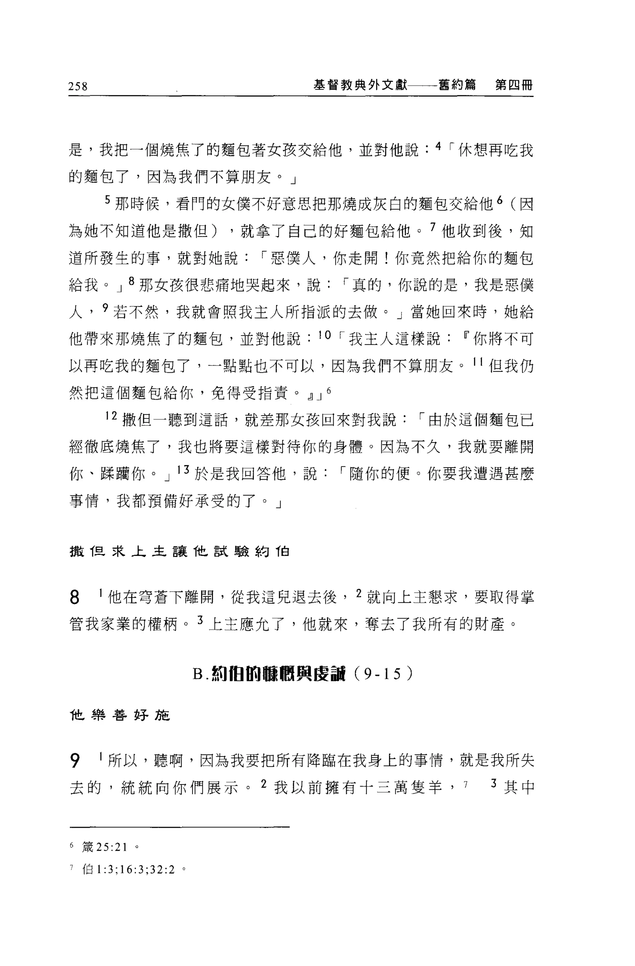 258                                  基督教典外文獻一一一舊約篇          第四冊




是，我把一個燒焦了的麵包著女孩交給他，並對他說                                4 ì 休想再吃我

的麵包了，因為我們不算朋友。」

       5 那時候，看門的女僕不好意思把那燒成灰白的麵包交給他 6 (因

為她不知道他是撒但)                   ，就拿了自己的好麵包給他。 7 他收到後，知

道所發生的事，就對她說                     ì 惡僕人，你走開!你竟然把給你的麵包

給我。 J 8 那女孩很悲痛地哭起來，說                     ì 真的，你說的是，我是惡僕

人， 9 若不然，我就會照我主人所指派的去做。」當她回來時，她給

他帶來那燒焦了的麵包，並對他說                       10 ì 我主人這樣說IT'你將不可

以再吃我的麵包了，一點點也不可以，因為我們不算朋友。 11 但我仍

然把這個麵包給你，免得受指責。，1] J 6

        12 撒但一聽到這話，就差那女孩回來對我說                         ì 由於這個麵包已

經徹底燒焦了，我也將要這樣對待你的身體。因為不久，我就要離開

你、躁晴你。 J 13 於是我回答他，說                    ì 隨你的便。你要我遭遇甚麼

事情，我都預備好承受的了。」



擻 T旦采主主讓他試驗約 T白



8      1 他在穹蒼下離開，從我這兒退去後， 2 就向上主懇求，要取得掌

管我家業的權柄。 3 上主應允了，他就來，奪去了我所有的財產。


                         B. 如 fÐtru 臨朋興區副 (9-15   )

t 樂善好施




9      1 所以，聽啊，因為我要把所有降臨在我身上的事情，就是我所失

去的，統統向你們展示。 2 我以前擁有十三萬隻羊， 7                                 3 其中



6   簽 25   :21   0




    伯 1 :3;16:3;32:2 。
 