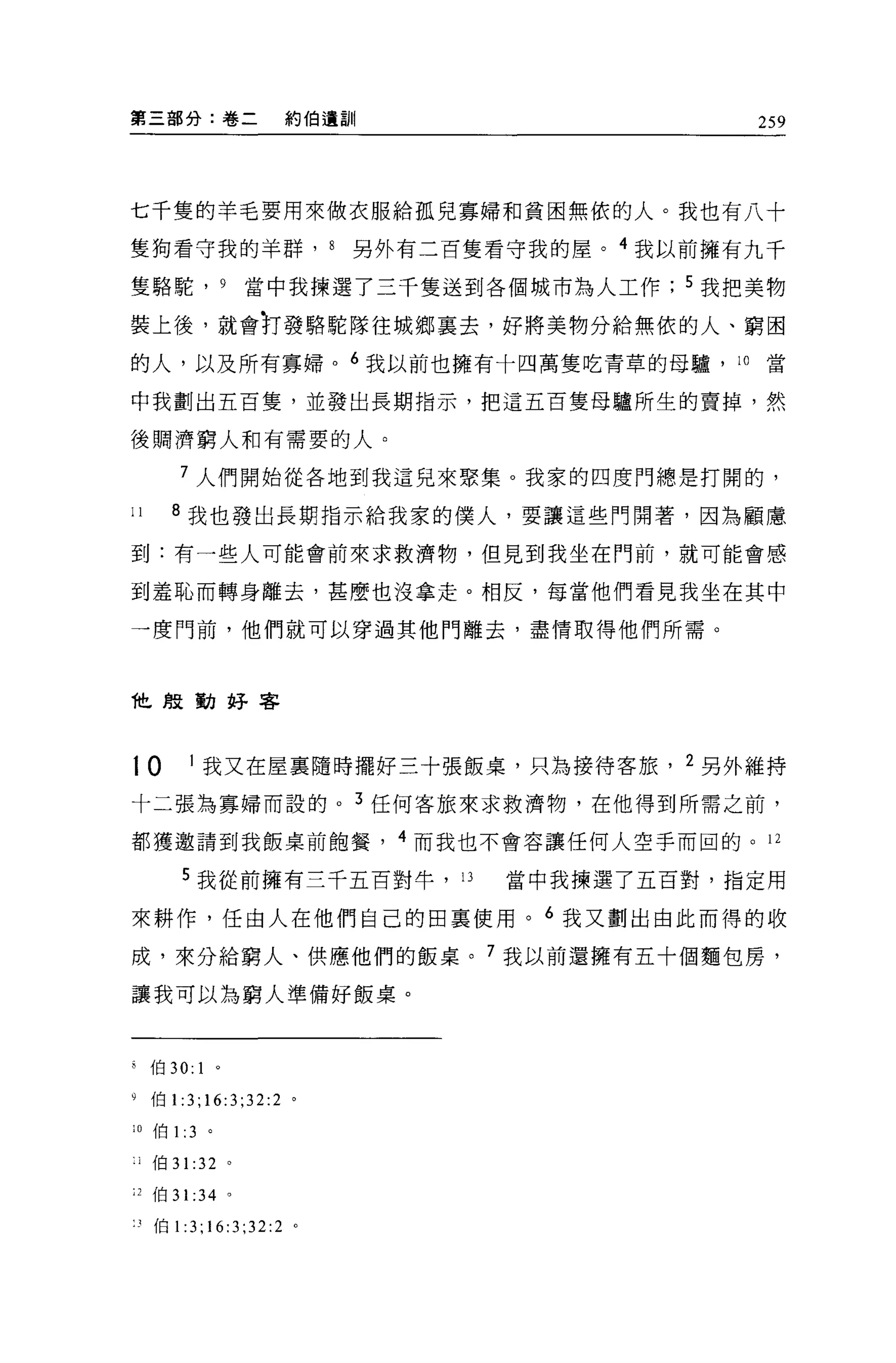 第三部分:卷二                      約伯遺劃11                     259




七千隻的羊毛要用來做衣服給孤兒寡婦和貧困無依的人。我也有八十

隻狗看守我的羊群， 8                       另外有二百隻看守我的屋。 4 我以前擁有九千

隻駱駝， 9                      當中我揀選了三千隻送到各個城市為人工作     5 我把美物

裝上後，就會對發駱駝隊往城鄉里去，好將美物分給無依的人、窮困
的人，以及所有寡婦。 6 我以前也擁有十四萬隻吃青草的母驢， 10                       當

中我劃出五百隻，並發出長期指示，把這五百隻母驢所生的賣掉，然

後鵬濟窮人和有需要的人。

            7 人們開始從各地到我這兒來聚集。我家的四度門總是打開的，

11        8 我也發出長期指示給我家的僕人，要讓這些門開著，因為顧慮

到:有一些人可能會前來求救濟物，但見到我坐在門前，就可能會感

到羞恥而轉身離去，甚麼也沒拿走。相反，每當他們看見我坐在其中

一度門前，他們就可以穿過其他門離去，盡情取得他們所需。



他殷勤好客



10              1    我又在屋襄隨時擺好三十張飯桌，只為接待客旅 ， 2 另外維持

十二張為寡婦而設的。 3 任何客旅來求救濟物，在他得到所需之前，

都獲邀請到我飯桌前飽餐， 4 而我也不會容讓任何人空手而回的。 12

            5 我從前擁有三千五百對牛，             13   當中我揀選了五百對，指定用

來耕作，任由人在他們自己的回稟使用。 6 我又劃出由此而得的收

成，來分給窮人、供應他們的飯桌。 7 我以前還擁有五十個麵包房，

讓我可以為窮人準備好飯桌。



        伯 30: 1 。

9       伯 1:3;16:3;32:2       '
;0 伯1: 3              。

    j   {白 31       :32 '
J 伯 3 1: 34 。

"伯 1:3;16:3;32:2 。
 