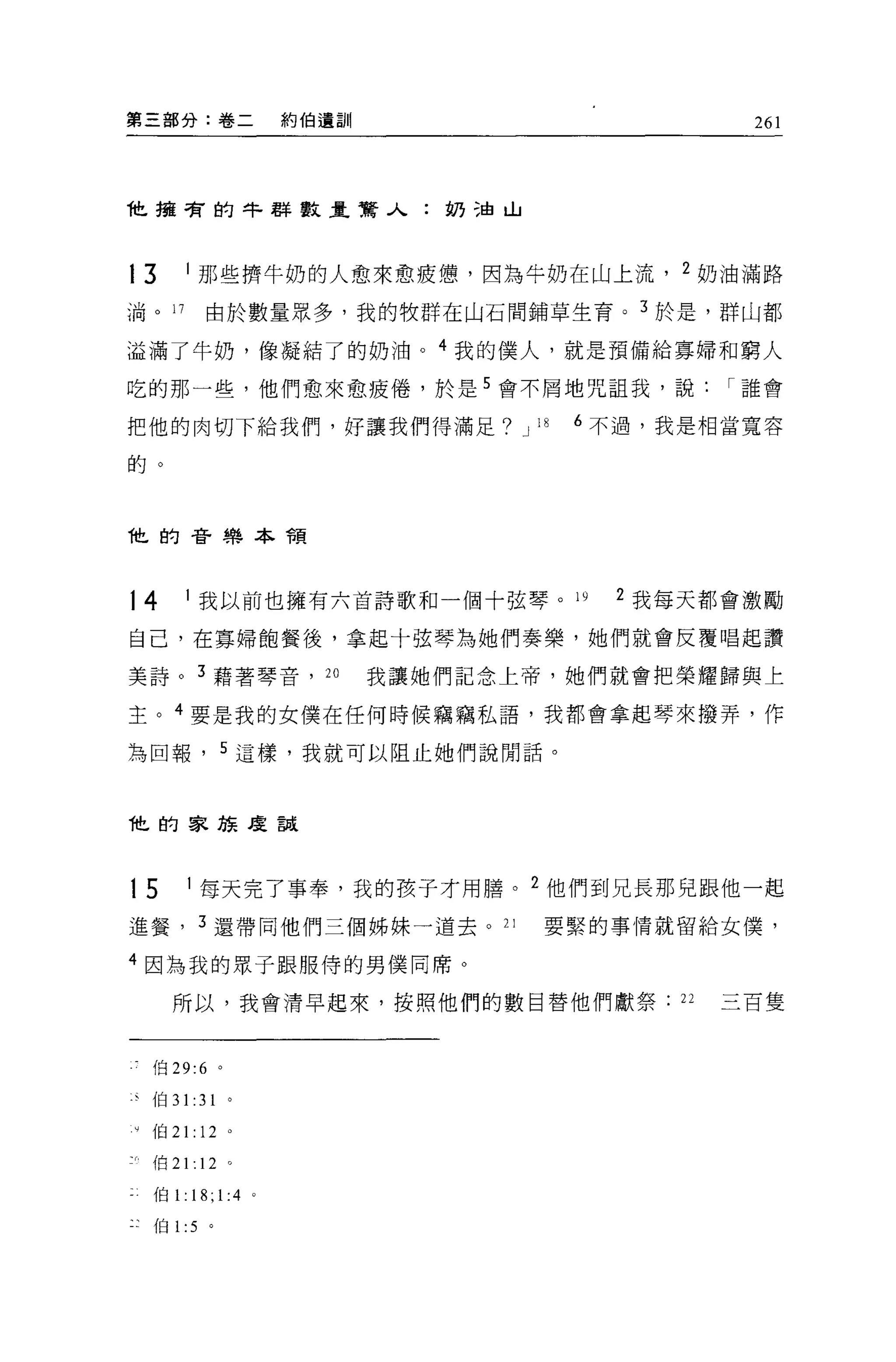 第三部分:卷二                    約伯遺訓                          261




t 擁有的牛群數量驚人:奶油山



13      1 那些擠牛奶的人愈來愈疲憊，因為牛奶在山上流， 2 奶油滿路

淌。 17            由於數量眾多，我的牧群在山石間鋪草生育。 3 於是，群山都

溢滿了牛奶，像凝結了的奶油。 4 我的僕人，就是預備給寡婦和窮人

吃的那一些，他們愈來愈疲倦，於是 5 會不屑地咒詛我，說                            I 誰會

把他的肉切下給我們，好讓我們得滿足? J 18                       6 不過，我是相當寬容

的。




t 的音樂本積




14      1 我以前也擁有六首詩歌和一個十弦琴。 ω                   2 我每天都會激勵

自己，在寡婦飽餐後，拿起十弦琴為她們奏樂，她們就會反覆唱起讚

美詩。 3 藉著琴音， 2 。                   我讓她們記念上帝，她們就會把榮耀歸與上

主。 4 要是我的女僕在任何時候竊竊私語，我都會拿起琴來撥弄，作

為回報，               5 這樣，我就可以阻止她們說閒話。



他的家族度說



           1    每天完了事奉，我的孩子才用膳。          2
15                                           他們到兄長那兒跟他一起

進餐 ， 3 還帶同他們三個姊妹一道去。 21                      要緊的事情就留給女僕'

4 因為我的眾子跟服侍的男僕同席。

      所以，我會清早起來，按照他們的數目替他們獻祭                       22   三百隻



    f自 29:6 。

事伯 31 :31 。

V   伯 21: 12 。

    {白 21: 12 。

    伯 1:       18; 1:4 。
    伯 1 :5 。
 