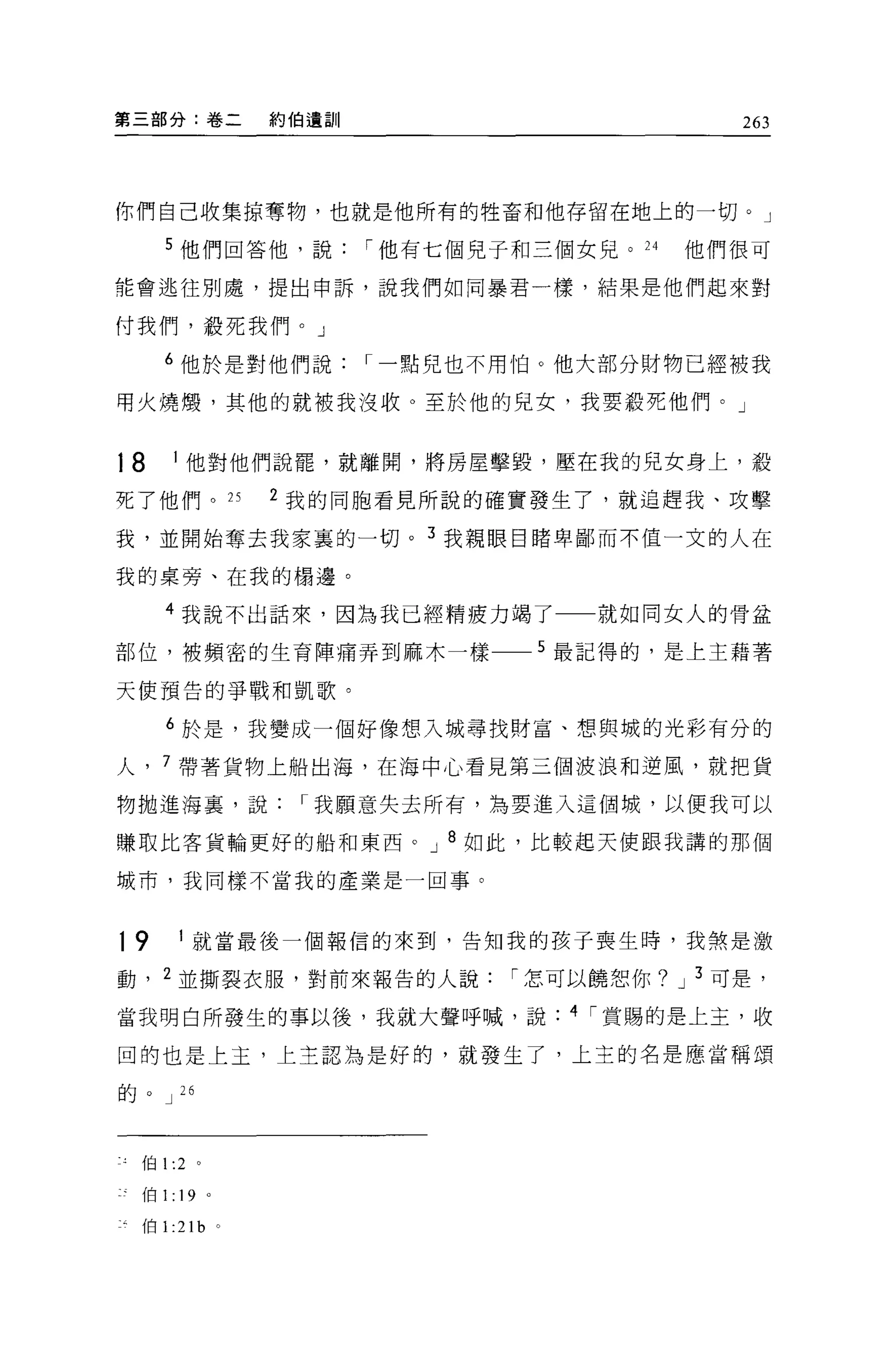 第三部分:卷二            約伯遺訓                          263



你們自己收集掠奪物，也就是他所有的牲畜和他存留在地上的一切。」

     5 他們回答他，說            I 他有七個兒子和三個女兒。 24   他們很可

能會逃往別處，提出申訴，說我們如同暴君一樣，結果是他們起來對

付我們，殺死我們。」

     6 他於是對他們說            I 一點兒也不用怕。他大部分財物已經被我

用火燒憬，其他的就被我沒收。至於他的兒女，我要殺死他們。」


18    I 他對他們說罷，就離開，將房屋擊毀，壓在我的兒女身上，殺

死了他們。 25           2 我的同胞看見所說的確實發生了，就追趕我、攻擊

我，並開始奪去我家裹的一切。 3 我親眼自睹卑鄙而不值一文的人在

我的桌旁、在我的楊邊。

     4 我說不出話來，因為我已經精疲力竭了一一就如同女人的骨盆

部位，被頻密的生育陣痛弄到麻木一樣一_5 最記得的，是上主藉著

天使預告的爭戰和凱歌。

     6 於是，我變成一個好像想入城尋找財富、想與城的光彩有分的

人， 7 帶著貨物上船出海，在海中心看見第三個波浪和逆風，就把貨

物拋進海裹，說             I 我願意失去所有，為要進入這個城，以便我可以

賺取比客貨輪更好的船和東西。 J 8 如此，比較起天使跟我講的那個

城市，我同樣不當我的產業是一回事。



19     I 就當最後一個報信的來到，告知我的孩子喪生時，我煞是激

動， 2 並撕裂衣服，對前來報告的人說               I 怎可以饒恕你? J 3 可是，

當我明白所發生的事以後，我就大聲呼喊，說                 4 I 賞賜的是上主，收

回的也是上主，上主認為是好的，就發生了，上主的名是應當稱頌

的。 J 26



  伯 1 :2 。

  伯1: 19 。

  伯1: 21   b   0
 