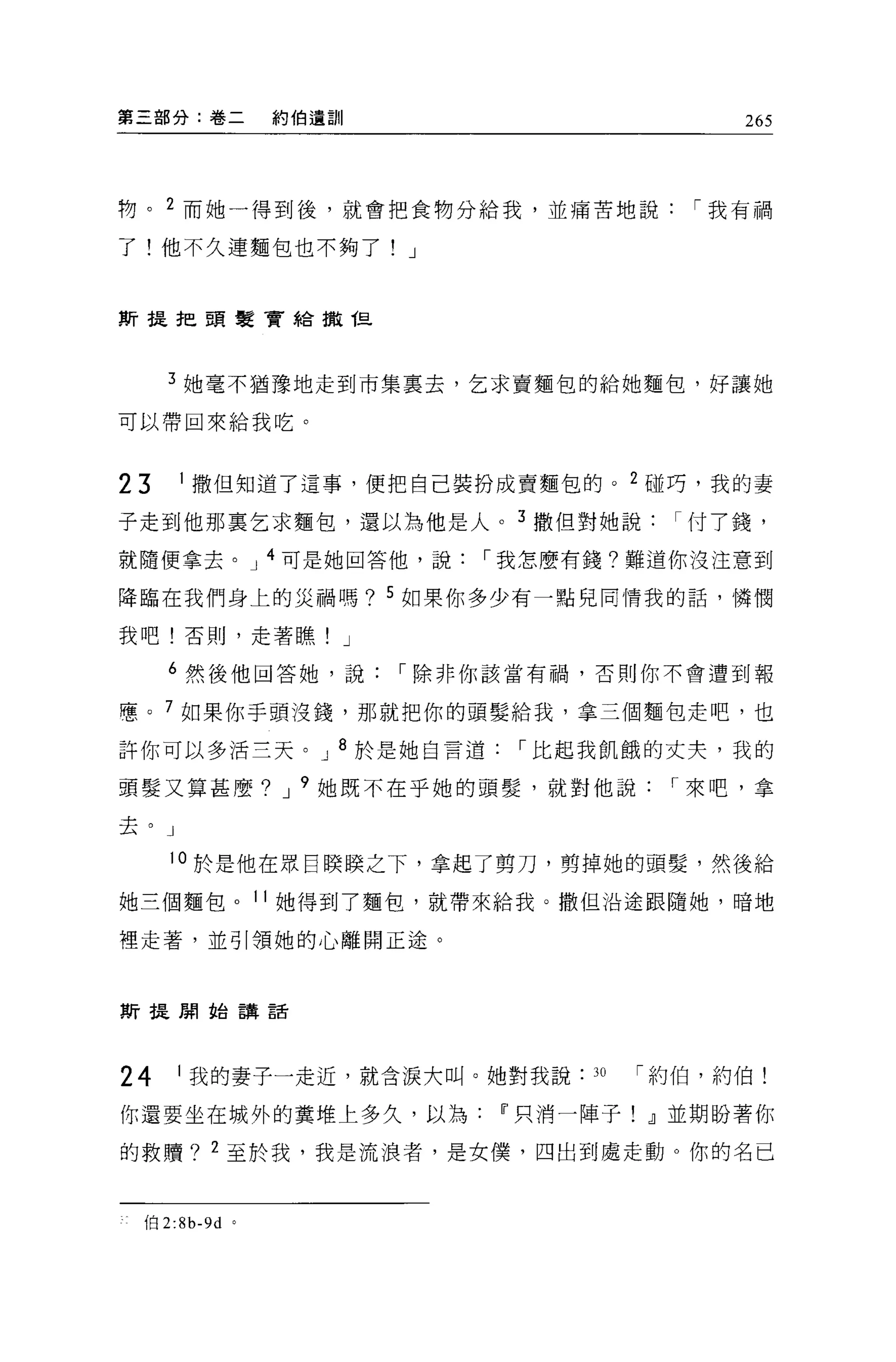 第三部分:卷二          約伯遺訓                       265




物。 2 而她一得到後，就會把食物分給我，並痛苦地說               í 我有禍

了!他不久連麵包也不夠了! J


斯提把頭髮賣給撤但




     3 她毫不猶豫地走到市集稟去，乞求賣麵包的給她麵包，好讓她

可以帶回來給我吃。




23    1 撒但知道了這事，便把自己裝扮成賣麵包的。 2 碰巧，我的妻

子走到他那稟乞求麵包，還以為他是人。 3 撒但對她說付了錢，
就隨便拿去。 J 4 可是她回答他，說         í 我怎麼有錢?難道你沒注意到

降臨在我們身上的災禍嗎? 5 如果你多少有一點兒同情我的話，憐憫

我吧!否則，走著瞧! J

     6 然後他回答她，說         í 除非你該當有禍，否則你不會遭到報

惠。 7 如果你手頭沒錢，那就把你的頭髮給我，拿三個麵包走吧，也

許你可以多活三天。 J 8 於是她自言道         í 比起我飢餓的丈夫，我的

頭髮又算甚麼? J 9 她既不在乎她的頭髮，就對他說              í 來吧，拿

去。」

     10 於是他在眾自膜膜之下，拿起了剪刀，剪掉她的頭髮'然後給

她三個麵包。 11 她得到了麵包，就帶來給我。撒但沿途跟隨她，暗地

裡走著，並引領她的心離開正途。



斯提開始講話




24    1 我的妻子一走近，就含淚大叫。她對我說       30   í 約伯，約伯!

你還要坐在城外的糞堆上多久，以為If'只消一陣子! dl 並期盼著你

的救贖? 2 至於我，我是流浪者，是女僕，四出到處走動 O 你的名已



 伯 2:8b-9d   '
 