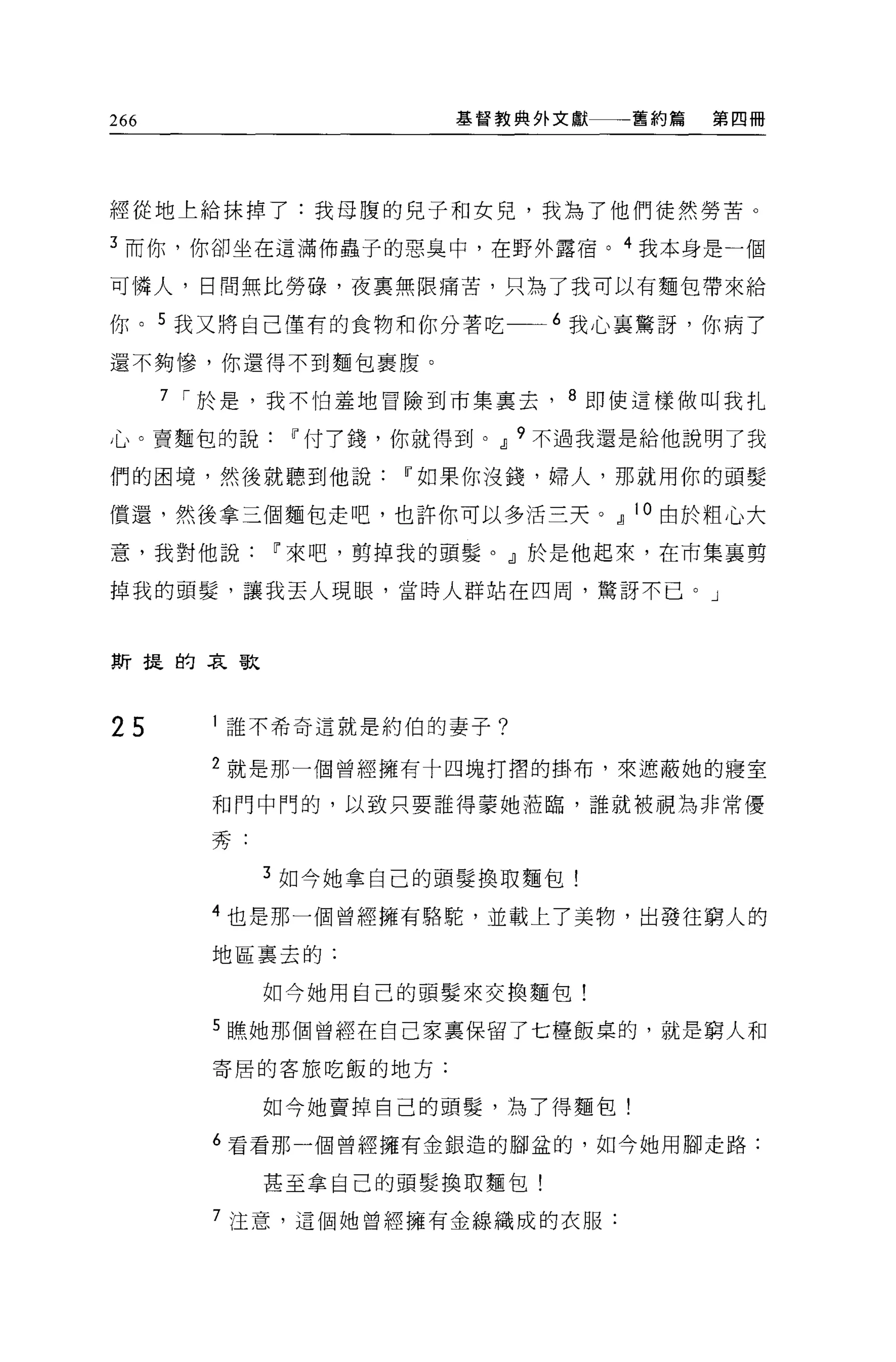 266                   基督教典外文獻    舊約篇   第四冊




經從地上給抹掉了:我母腹的兒子和女兒，我為了他們徒然勞苦。

3 而你，你卻坐在這滿佈蟲子的惡臭中，在野外露宿。 4 我本身是一個

可憐人，日問無比勞碌，夜稟無限痛苦，只為了我可以有麵包帶來給

你。 5 我又將自己僅有的食物和你分著吃一~6 我心襄驚訝，你病了

還不夠慘，你還得不到麵包里腹。

      7 í 於是，我不怕羞地冒險到市集稟去， 8 即使這樣做叫我扎

心。賣麵包的說Iî付了錢，你就得到。Jl 9 不過我還是給他說明了我

們的困境，然後就聽到他說Iî如果你沒錢，婦人，那就用你的頭髮

償還，然後拿三個麵包走吧，也許你可以多活三天。Jl 10 由於粗心大
意，我對他說Iî來吧，剪掉我的頭髮。」於是他起來，在市集襄剪

掉我的頭髮'讓我丟人現眼，當時人群站在四周，驚訝不已。」



斯提的哀歌




25       誰不希奇這就是約伯的妻子?

        2 就是那一個曾經擁有十四塊打摺的掛布，來遮蔽她的寢室

        和門中門的，以致只要誰得蒙她蒞臨，誰就被視為非常優

        秀:

             3 如今她拿自己的頭髮換取麵包!

        4 也是那一個曾經擁有駱駝，並載上了美物，出發往窮人的
        地區稟去的:

             如今她用自己的頭髮來交換麵包!

        5 瞧她那個曾經在自己家里保留了七檯飯桌的，就是窮人和

        寄居的客旅吃飯的地方:


             如今她賣掉自己的頭髮'為了得麵包!

        6 看看那一個曾經擁有金銀造的腳盆的，如今她用腳走路:

             甚至拿自己的頭髮換取麵包!

        7 注意，這個她曾經擁有金線織成的衣服:
 