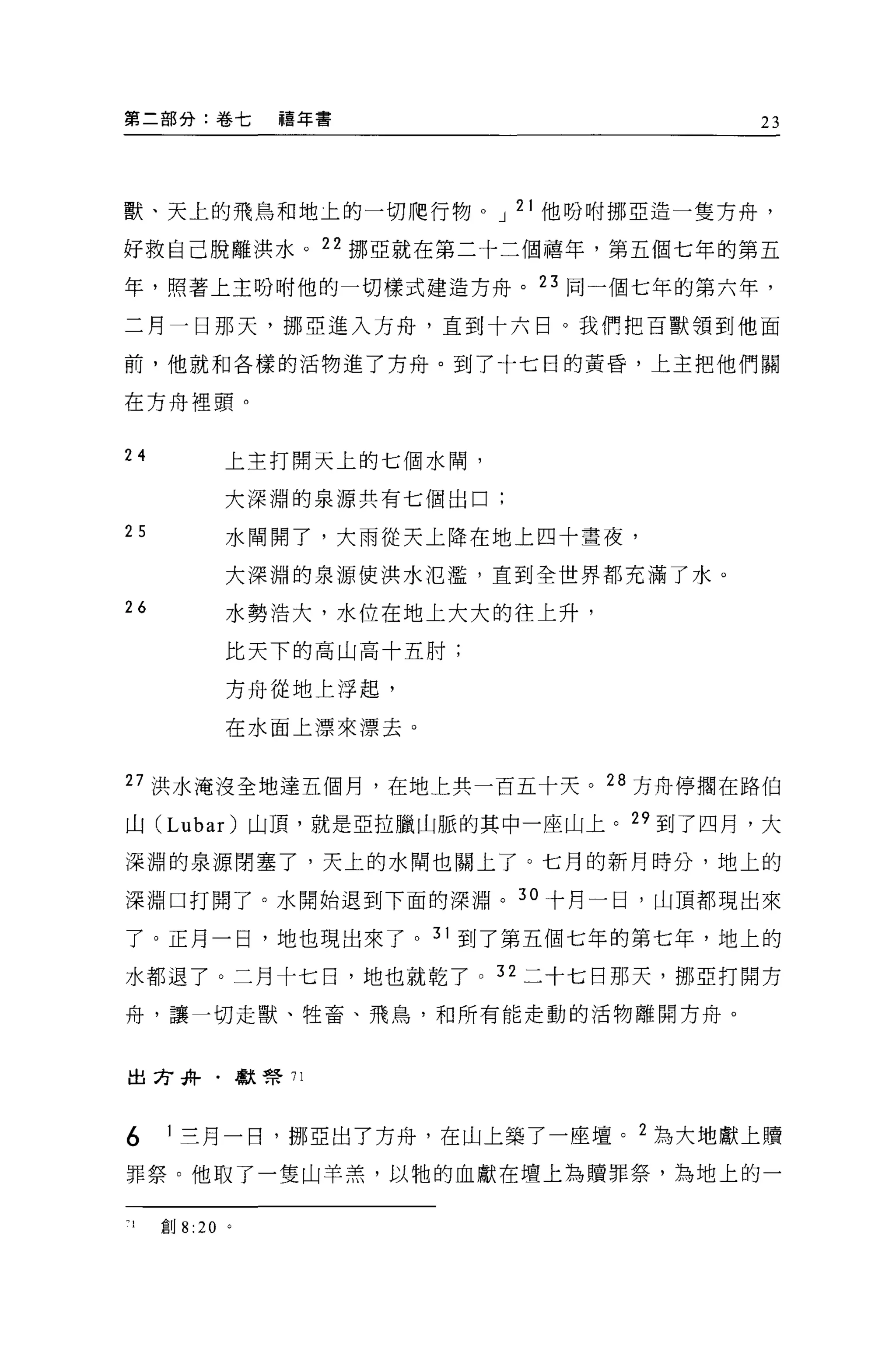 第二部分:卷七          禧年書                   23




獸、天上的飛鳥和地土的一切爬行物。 J 21 他吩咐挪亞造一隻方舟，

好救自己脫離洪水。 22 挪亞就在第二十二個禧年，第五個七年的第五

年，照著上主吩咐他的一切樣式建造方舟。 23 同一個七年的第六年，

二月一日那天，挪亞進入方舟，直到十六日。我們把百獸領到他面

前，他就和各樣的活物進了方舟。到了十七日的黃昏，上主把他們關

在方舟裡頭。


24           上主打開天上的七個水間，

             大深淵的泉源共有七個出口;
25           水間開了，大雨從天上降在地上四十晝夜，

             大深淵的泉源使洪水氾濫，直到全世界都充滿了水。

26           水勢浩大，水位在地上大大的往上升，

             比天下的高山高十五肘;

             方舟從地上浮起，

             在水面上漂來漂去。


27 洪水淹沒全地達五個月，在地上共一百五十天。 28 方舟停擱在路伯

山( Luba r)山頂，就是亞拉臘山脈的其中一座山上。 29 到了四月，大

深淵的泉源閉塞了，天上的水間也關上了。七月的新月時分，地上的

深淵口打開了。水開始退到下面的深淵。 30 十月一日，山頂都現出來

了。正月一日，地也現出來了。 31 到了第五個七年的第七年，地上的
水都退了。二月十七日，地也就乾了 o 32 二十七日那天，挪亞打開方

舟，讓一切走獸、牲畜、飛鳥，和所有能走動的活物離開方舟。



出方卉﹒獻會 71




6    1 三月一日，挪亞出了方舟，在山上築了一座壇。 2 為大地獻上贖

罪祭。他取了一隻山羊羔，以牠的血獻在壇上為贖罪祭，為地上的一


1    創 8 :20 。
 