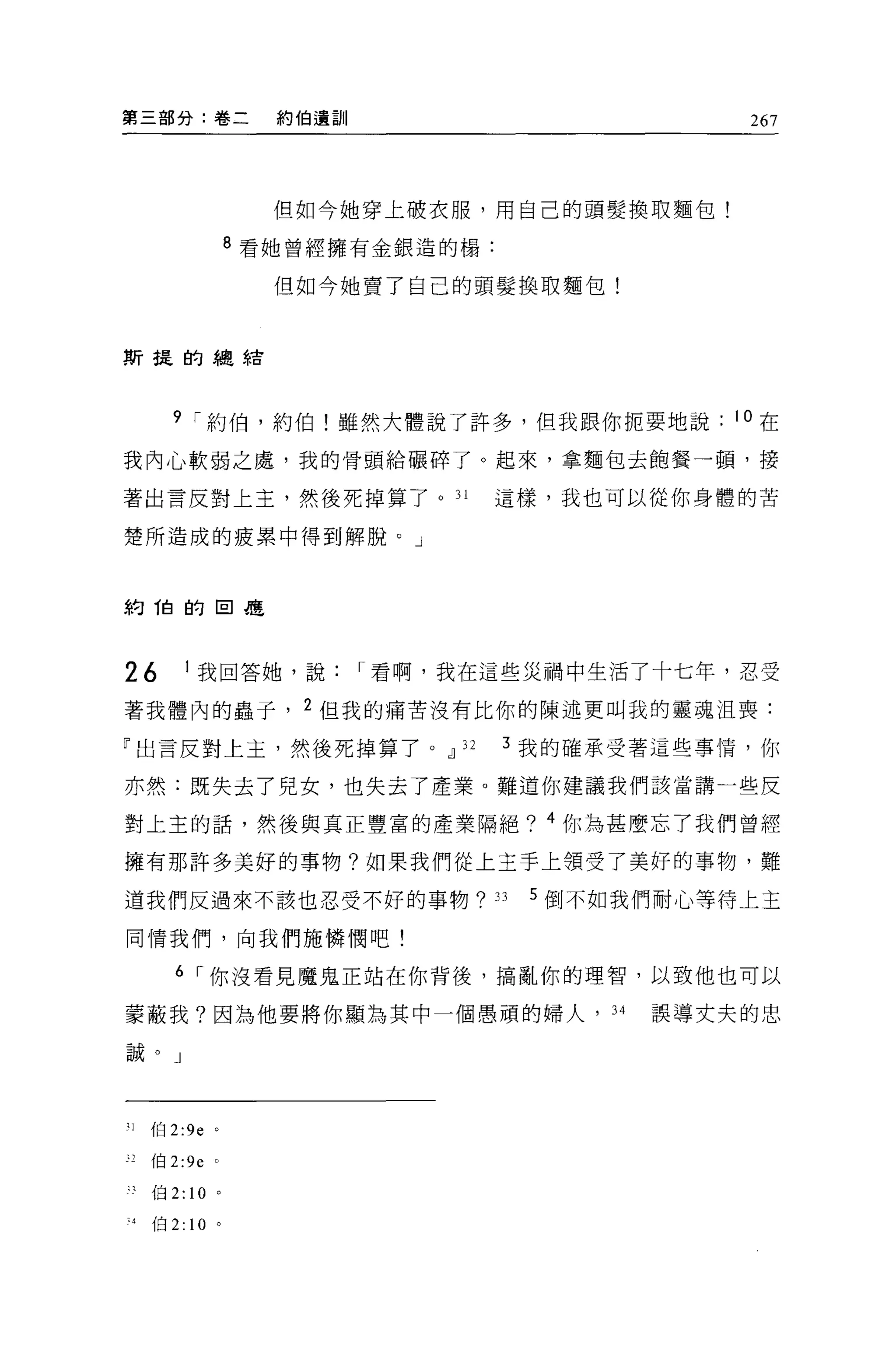 第三部分:卷二                約伯遺訓                             267



                       但如今她穿上破衣服，用自己的頭髮換取麵包!

                     8 看她曾經擁有金銀造的楊:

                       但如今她賣了自己的頭髮換取麵包!



斯提的總結



       9 í 約伯，約伯!雖然大體說了許多，但我跟你扼要地說                     10 在

我內心軟弱之處，我的骨頭給輾碎了。起來，拿麵包去飽餐一頓，接

著出言反對上主，然後死掉算了。 31                    這樣，我也可以從你身體的苦

楚所造成的疲累中得到解脫。」



約 1白的目是



26          1 我回答她，說          í 看啊，我在這些災禍中生活了十七年，忍受

著我體內的蟲子， 2 但我的痛苦沒有比你的陳述更叫我的靈魂沮喪:

「出言反對上主，然後死掉算了。!l 32                   3 我的確承受著這些事情，你

亦然:既失去了兒女，也失去了產業。難道你建議我們該當講一些反

對上主的話，然後與真正豐富的產業隔絕? 4 你為甚麼忘了我們曾經

擁有那許多美好的事物?如果我們從上主手上領受了美好的事物，難

道我們反過來不該也忍受不好的事物?                     33   5 倒不如我們耐心等待上主

同情我們，向我們施憐憫吧!

        6 í 你沒看見魔鬼正站在你背後，搞亂你的理智，以致他也可以

萎蔽我?因為他要將你顯為其中一個愚頑的婦人，                         34   誤導丈夫的忠

誠。」




31   伯 2:ge 。

"伯 2:ge 。

     伯 2:   10   。

 4   伯 2: 10 。
 