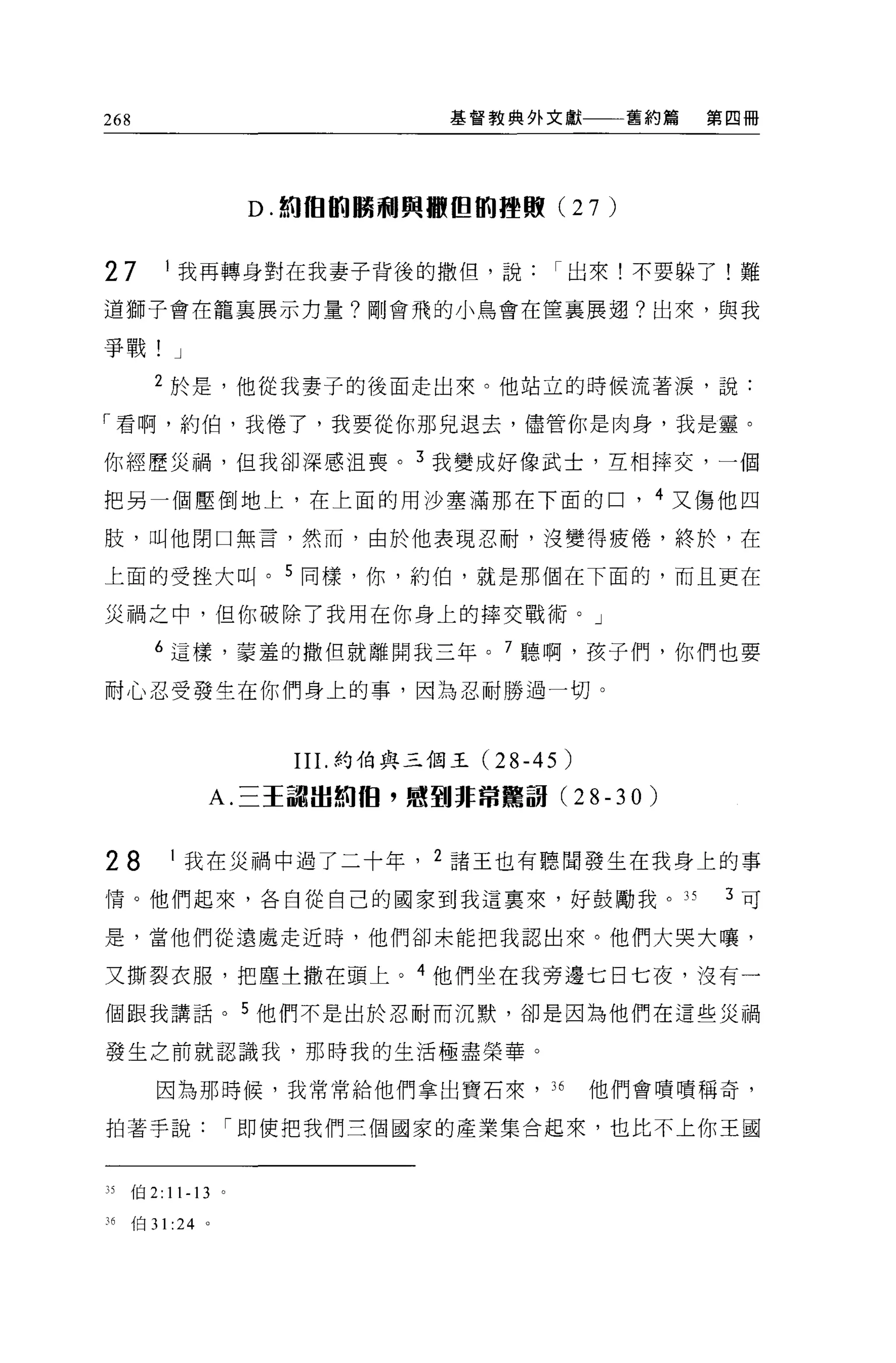 268                                    基督教典外文獻            舊約篇   第四冊




                           D. 如徊的鵬前l 興轍但肌體殿 (27       )

27            I 我再轉身對在我妻子背後的撒但，說出來!不要躲了!難

道獅子會在籠襄展示力量?剛會飛的小鳥會在僅襄展翅?出來，與我

爭戰!           J

         2 於是，他從我妻子的後面走出來。他站立的時候流著淚，說:

「看啊，約伯，我倦了，我要從你那見退去，儘管你是肉身，我是靈。

你經歷災禍，但我卻深感沮喪。 3 我變成好像武士，互相摔交，一個

把另一個壓倒地上，在上面的用沙塞滿那在下面的口， 4 又傷他四

肢，叫他閉口無言，然而，由於他表現忍耐，沒變得疲倦，終於，在

上面的受挫大叫。 5 同樣，你，約伯，就是那個在下面的，而且更在

災禍之中，但你破除了我用在你身上的摔交戰術。」

         6 這樣，蒙羞的撒但就離開我三年。 7 聽啊，接子們，你們也要

耐心忍受發生在你們身上的事，因為忍耐勝過一切。



                             II I.約伯與三個王(2 8-45   )
                  A. 三王諭血如 1日，感到非常驚說 (28-30)


28            I 我在災禍中過了二十年， 2 諸王也有聽聞發生在我身上的事

情。他們起來，各自從自己的國家到我這稟來，好鼓勵我。的                                      3 可

是，當他們從遠處走近時，他們卻未能把我認出來。他們大哭大嚷，

又撕裂衣服，把塵土撒在頭上。 4 他們坐在我旁邊七日七夜，沒有一

個跟我講話。 5 他們不是出於忍耐而沉默，卻是因為他們在這些災禍

發生之前就認識我，那時我的生活極盡榮華。

          因為那時候，我常常給他們拿出寶石來， 36                       他們會嘖嘖稱奇，

拍著手說                      í 即使把我們三個國家的產業集合起來，也比不上你王國



35    {白 2:   11-13   0




月伯 31 :24 。
 