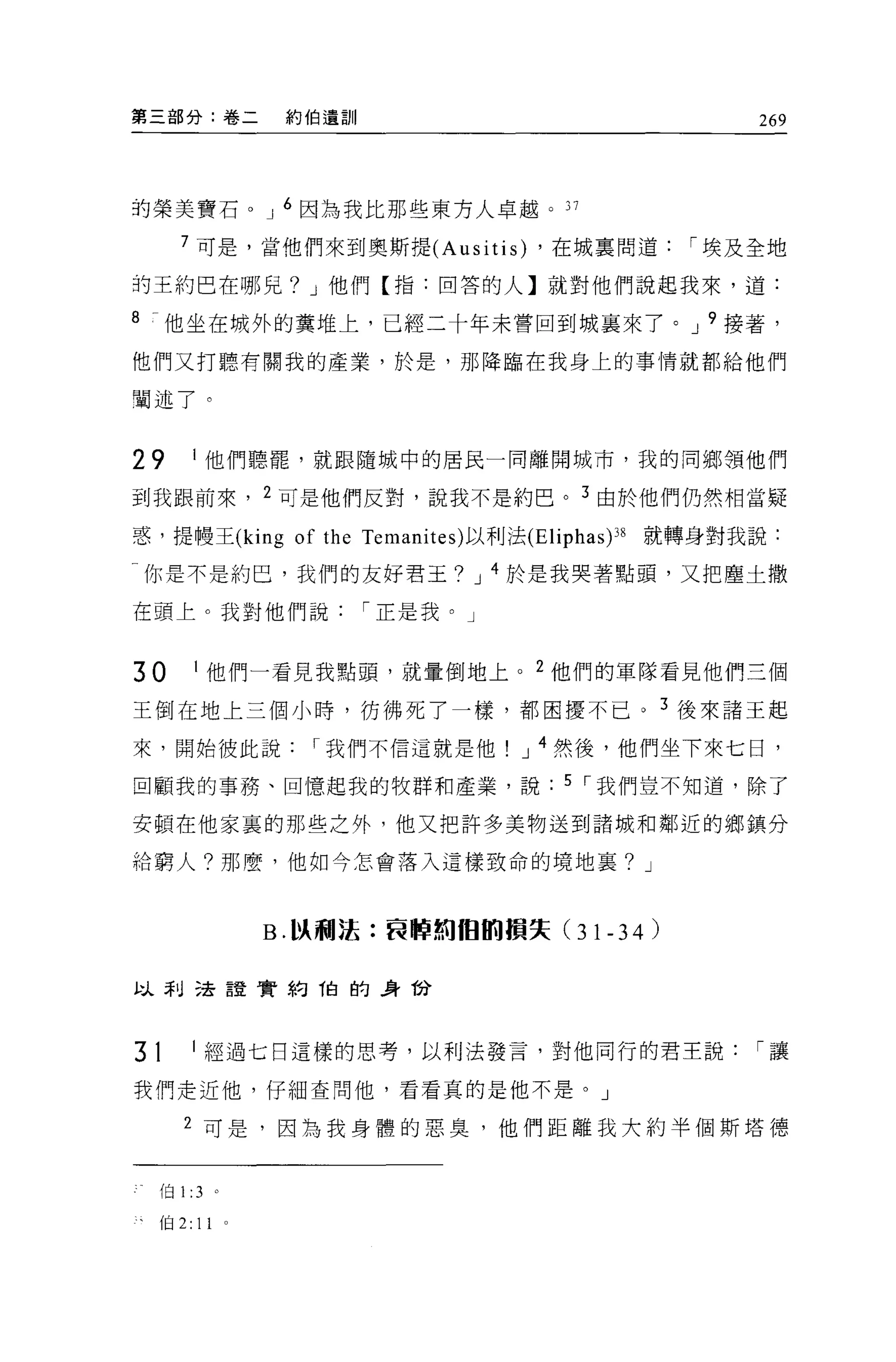第三部分:卷二               約伯遺訓                             269



的榮美寶石。 J 6 因為我比那些東方人卓越。 37

       7 可是，當他們來到奧斯提 (Ausitis) ，在城稟問道              I 埃及全地

的王約巴在哪兒? J 他們【指:回答的人】就對他們說起我來，道:

8    他坐在城外的糞堆上，已經二十年未嘗回到城襄來了。 J 9 接著，
他們又打聽有關我的產業，於是，那降臨在我身上的事情就都給他們

闡述了。


29          I 他們聽罷，就跟隨城中的居民一同離開城市，我的同鄉領他們

到我跟前來， 2 可是他們反對，說我不是約巴。 3 由於他們仍然相當疑

惑，提幢王 (king of the Temanites) 以利法 (Eliphas )38   就轉身對我說:

一你是不是約巴，我們的友好君王? J 4 於是我哭著點頭，又把塵土撒

在頭上。我對他們說                    I 正是我。」


30          I 他們一看見我點頭，就暈倒地上。 2 他們的軍隊看見他們三個

王倒在地上三個小時，彷彿死了一樣，都困擾不已。 3 後來諸王起

來，開始彼此說                 I 我們不信這就是他     J 4 然後，他們坐下來七日，

回顧我的事務、回憶起我的牧群和產業，說                      5 I 我們豈不知道，除了

安頓在他家裹的那些之外，他又把許多美物送到諸城和鄰近的鄉鎮分

給窮人?那麼，他如今怎會落入這樣致命的境地襄? J



                     B. 以利法:哀悼刺 fB ßí1損失 (31-34)


以利己去誼實約 1白的身份



31          I 經過七日這樣的思考，以利法發言，對他同行的君王說                 I讓

我們走近他，仔細查問他，看看真的是他不是。」

       2 可是，因為我身體的惡臭，他們距離我大約半個斯塔德


    f臼 1 :3 。

    (自 2:   11   0
 