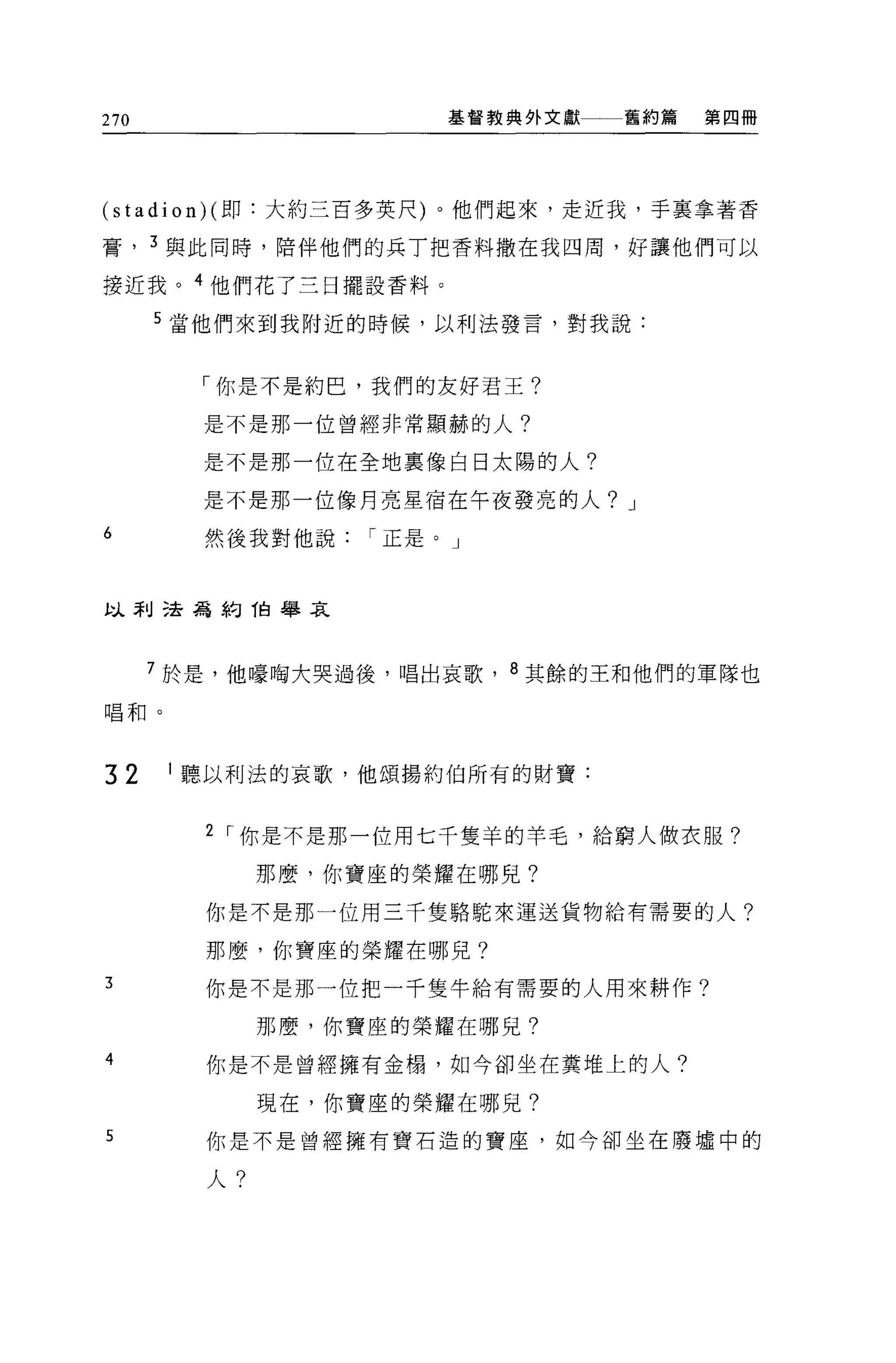 270                     基督教典外文獻   舊約篇   第四冊




(stadion)( 即:大約三百多英尺)。他們起來，走近我，手襄拿著香

膏， 3 與此同時，陪伴他們的兵丁把香料撒在我四周，好讓他們可以

接近我。 4 他們花了三日擺設香料。

      5 當他們來到我附近的時候，以利法發言，對我說:


        「你是不是約巴，我們的友好君王?

        是不是那一位曾經非常顯赫的人?

        是不是那一位在全地稟像白日太陽的人?

        是不是那一位像月亮星宿在午夜發亮的人? J
6        然後我對他說    í 正是。」



以利己去為約 1白舉哀



      7 於是，他嚎陶大哭過後，唱出哀歌， 8 其餘的王和他們的軍隊也

唱和。




32     1 聽以利法的哀歌，他頌揚約伯所有的財寶:


         2 I 你是不是那一位用七千隻羊的羊毛，給窮人做衣服?

              那麼，你寶座的榮耀在哪兒?

         你是不是那一位用三千隻駱駝來運送貨物給有需要的人?

         那麼，你寶座的榮耀在哪兒?
3        你是不是那一位把一千隻牛給有需要的人用來耕作?

              那麼，你寶座的榮耀在哪見?
4        你是不是曾經擁有金攝，如今卻坐在糞堆上的人?

              現在，你寶座的榮耀在哪見?
5        你是不是曾經擁有寶石造的寶座，如今卻坐在廢墟中的

         人?
 