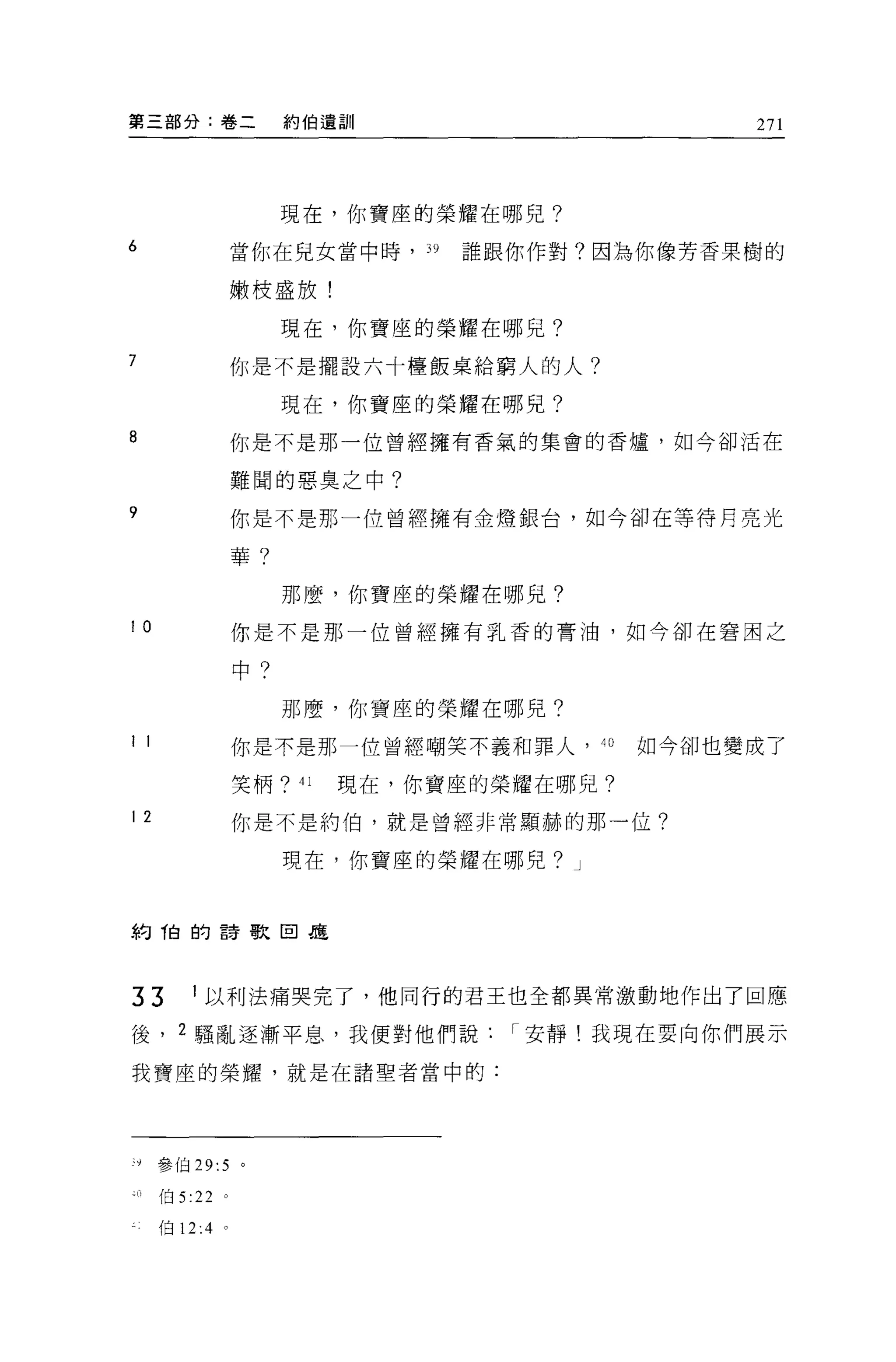 第三部分:卷二                約伯遺訓                       271




                       現在，你寶座的榮耀在哪兒?
6                 當你在兒女當中時， 39    誰跟你作對?因為你像芳香果樹的

                  嫩枝盛放!

                       現在，你寶座的榮耀在哪兒?
7                 你是不是擺設六十檀飯桌給窮人的人?

                       現在，你寶座的榮耀在哪見?
8                 你是不是那一位曾經擁有香氣的集會的香爐，如今卻活在

                  難聞的惡臭之中?
9                 你是不是那一位曾經擁有金燈銀台，如今卻在等待月亮光

                  華?

                       那麼，你寶座的榮耀在哪兒?

10                你是不是那一位曾經擁有乳香的膏油，如今卻在窘困之

                  中?

                       那麼，你寶座的榮耀在哪兒?
1 1               你是不是那一位曾經嘲笑不義和罪人， 4 。      如今卻也變成了

                  笑柄?   41   現在，你寶座的榮耀在哪見?

12                你是不是約 f白，就是曾經非常顯赫的那一位?

                       現在，你寶座的榮耀在哪兒? J



約他的詩歌回是




33        1 以利法痛哭完了，他同行的君王也全都異常激動地作出了回應

後， 2 騷亂逐漸平息，我便對他們說                   I 安靜!我現在要向你們展示

我寶座的榮耀，就是在諸聖者當中的:




汁參伯 29:5          。

      伯 5 :22 。

      伯 12:4 。
 