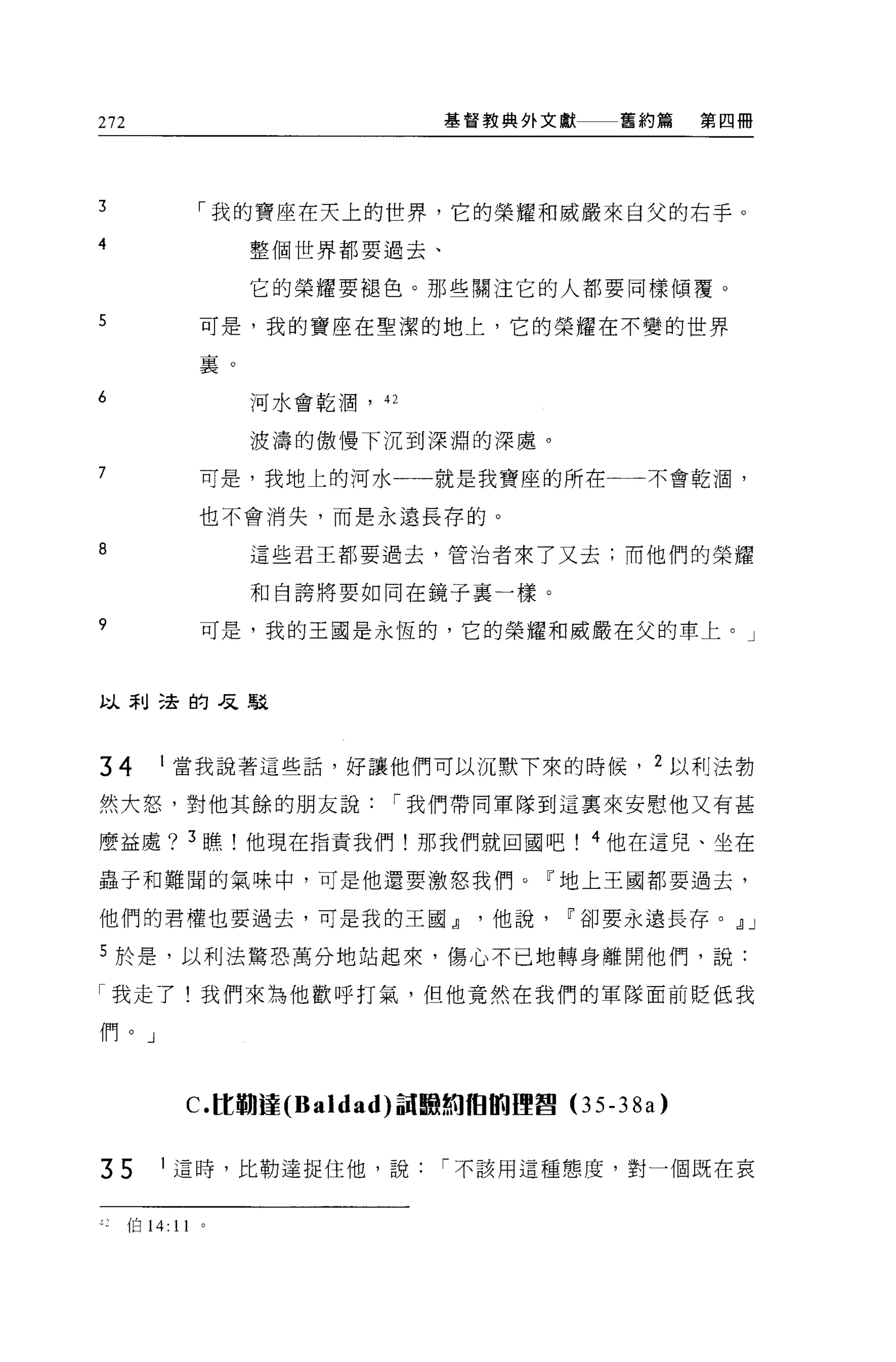 272                                 基督教典外文獻      舊約篇    第四冊




3                  「我的寶座在天上的世界，它的榮耀和威嚴來自父的右手。
4                       整個世界都要過去、

                        它的榮耀要褪色。那些關注它的人都要同樣傾覆。

5                  可是，我的寶座在聖潔的地上，它的榮耀在不變的世界

                   裊。

6                       河水會乾潤， 42


                        波濤的傲慢下沉到深淵的深處。
7                  可是，我地上的河水一一就是我寶座的所在             不會乾潤，

                   也不會消失，而是永遠長荐的。

8                       這些君王都要過去，管治者來了又去;而他們的榮耀

                        和自誇將要如同在鏡子里一樣。

9                  可是，我的王國是永恆的，它的榮耀和威嚴在父的車上。」



以利遠的是駁




34        I 當我說著這些話，好讓他們可以沉默下來的時候， 2 以利法勃

然大怒，對他其餘的朋友說                    í 我們帶同軍隊到這稟來安慰他又有甚

麼益處? 3 瞧!他現在指責我們!那我們就回國吧                       4 他在這兒、坐在

蟲子和難閣的氣味中，可是他還要激怒我們。『地上王國都要過去，

他們的君權也要過去，可是我的王國~他說~卻要永遠長存。 ~J

5 於是，以利法驚恐萬分地站起來，傷心不己地轉身離開他們，說:

「我走了!我們來為他歡呼打氣，但他竟然在我們的軍隊面前貶低我

們。」



               c.tt 鞠撞 (Baldad) 詞臨絢 fÐ 8iJ哩莒(3 5-38a)


35        I 這時，比勒達捉住他，說             í 不該用這種態度，對一個既在哀


      伯 14:   11
 