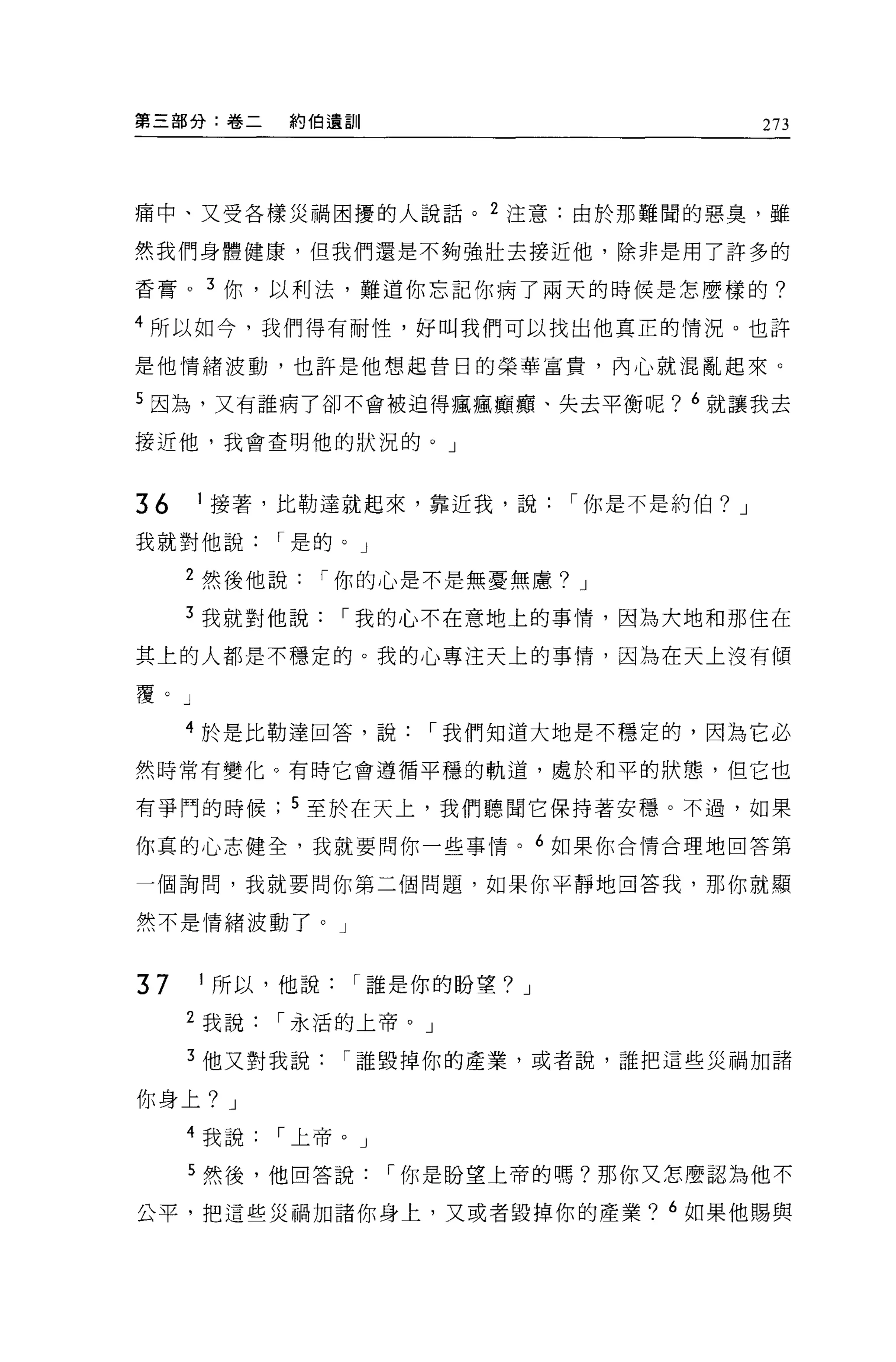 第三部分:卷二       約伯遺訓                           273



痛中、又受各樣災禍困擾的人說話。 2 注意:由於那難間的惡臭，雖

然我們身體健康，但我們還是不夠強壯去接近他，除非是用了許多的

香膏。 3 你，以利法，難道你忘記你病了兩天的時候是怎麼樣的?

4 所以如今，我們得有耐性，好叫我們可以找出他真正的情況。也許

是他情緒波動，也許是他想起昔日的榮華富貴，內心就混亂起來。

5 因為，又有誰病了卻不會被迫得瘋瘋癱庸、失去平衡呢? 6 就讓我去

接近他，我會查明他的狀況的。」



36    I 接著，比勒達就起來，靠近我，說        í 你是不是約伯? J

我就對他說       í 是的。」

     2 然後他說     í 你的心是不是無憂無慮? J

     3 我就對他說     í 我的心不在意地上的事情，因為大地和那住在

其上的人都是不穗定的。我的心專注天上的事情，因為在天上沒有傾

覆。」

     4 於是比勒達回答，說       í 我們知道大地是不穩定的，因為它必

然時常有變化。有時它會遵循平穩的軌道，處於和平的狀態，但它也

有爭鬥的時候        5 至於在天上，我們聽聞它保持著安穩。不過，如果

你真的心志健全，我就要問你一些事情。 6 如果你合情合理地回答第

一個詢問，我就要問你第二個問題，如果你平靜地回答我，那你就顯

然不是情緒波動了。」



37    I 所以，他說    í 誰是你的盼望? J

     2 我說   í 永活的上帝。」

     3 他又對我說     í 誰毀掉你的產業，或者說，誰把這些災禍加諸

你身上? J
     4 我說   í 上帝。」

     5 然後，他回答說       í 你是盼望上帝的嗎?那你又怎麼認為他不

公平，把這些災禍加諸你身上，又或者毀掉你的產業? 6 如果他賜與
 