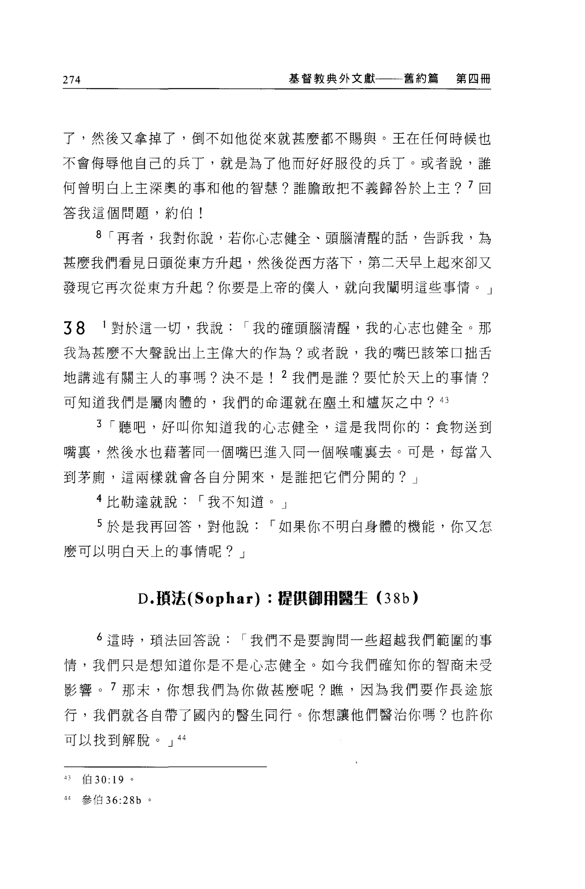 274                                基督教典外文獻一一舊約篇   第四冊




了，然後又拿掉了，倒不如他從來就甚麼都不賜與。王在任何時候也

不會侮辱他自己的兵丁，就是為了他而好好服役的兵丁。或者說，誰

何曾明白上主深奧的事和他的智慧?誰膽敢把不義歸咎於上主? 7 回

答我這個問題，約伯!

      8 I 再者，我對你說，若你心志健全、頭腦清醒的話，告訴我，為

甚麼我們看見日頭從東方升起，然後從西方落下，第三天早上起來卻又

發現它再次從東方升起?你要是上帝的僕人，就向我闡明這些事情。」


38    1 對於這一切，我說我的確頭腦清醒，我的心志也健全。那

我為甚麼不大聲說出上主偉大的作為?或者說，我的嘴巴該笨口拙舌

地講述有關主人的事嗎?決不是                  2 我們是誰?要忙於天上的事情?

可知道我們是屬肉體的，我們的命運就在塵土和爐灰之中?的

      3 I 聽吧，好叫你知道我的心志健全，這是我問你的:食物送到

嘴裹，然後水也藉著同一個嘴巴進入同一個喉嚨襄去。可是，每當入

到茅廁，這兩樣就會各自分開來，是誰把它們分開的? J

      4 比勒達就說           I 我不知道。」

      5 於是我再回答，對他說             I 如果你不明白身體的機能，你又怎

麼可以明白天上的事情呢? J




                   D. 讀法的 ophar) :提俱個用醫生(3 8b)


      6 這時，瑣法回答說我們不是要詢問一些超越我們範區的事

1霄，我們只是想知道你是不是心志健全。如今我們確知你的智商未受

影響。 7 那末，你想我們為你做甚麼呢?瞧，因為我們要作長途旅

行，我們就各自帶了國內的醫生同行。你想讓他們醫治你嗎?也許你

可以找到解脫。 J 44



刊{白 30:   19   0




抖參伯 36:2 的。
 