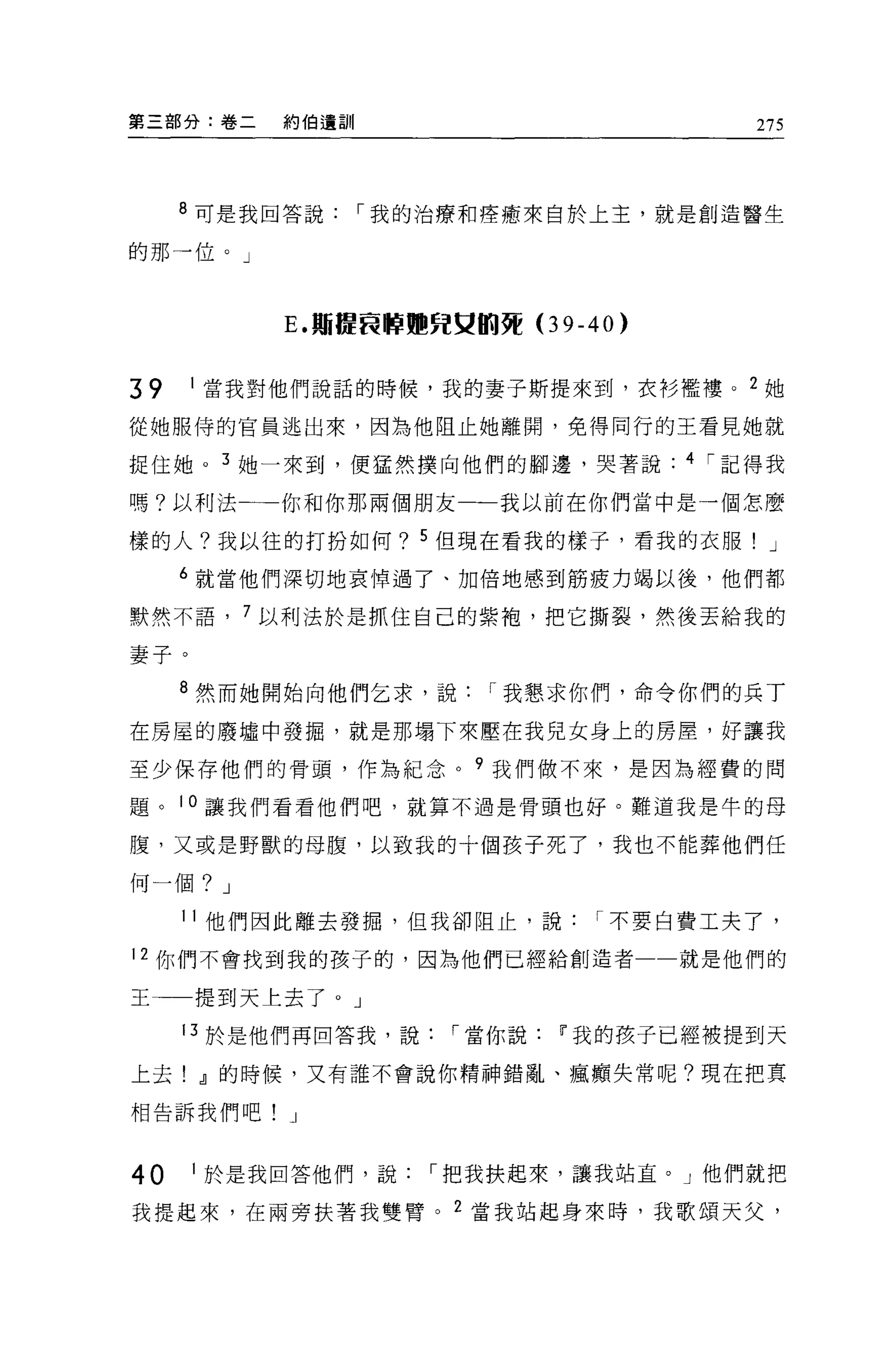 第三部分:卷二   約伯遺訓                        275




     8 可是我回答說，-我的治療和痊癒來自於上主，就是創造醫生

的那一位。」



          E. 期提良醉.咒史的賈(3 9-40)


39    1 當我對他們說話的時候，我的妻子斯提來到，衣衫檻樓。 2 她

從她服侍的官員逃出來，因為他阻止她離開，免得同行的王看見她就

捉住她。 3 她一來到，便猛然撲向他們的腳邊，哭著說       4 ，-記得我

嗎?以利法一一你和你那兩個朋友一一我以前在你們當中是一個怎麼

樣的人?我以往的打扮如何? 5 但現在看我的樣子，看我的衣服! J

     6 就當他們深切地哀悼過了、加倍地感到筋疲力竭以後，他們都

默然不語， 7 以利法於是抓住自己的紫袍，把它撕裂，然後丟給我的

妻子。

     8 然而她開始向他們乞求，說，-我懇求你們，命令你們的兵丁

在房屋的廢墟中發掘，就是那塌下來壓在我見女身上的房屋，好讓我

至少保存他們的骨頭，作為紀念。 9 我們做不來，是因為經費的問

題。 10 讓我們看看他們吧，就算不過是骨頭也好。難道我是牛的母

腹，又或是野獸的母腹，以致我的十個孩子死了，我也不能葬他們任

何一個? J

     11 他們因此離去發掘，但我卻阻止，說，-不要白費工夫了，

12 你們不會找到我的孩子的，因為他們已經給創造者一一就是他們的

王一一提到天上去了。」

     13 於是他們再回答我，說，-當你說   11 我的孩子已經被提到天

上去! o!l的時候，又有誰不會說你精神錯亂、瘋廟失常呢?現在把真

相告訴我們吧!    J



40    1 於是我回答他們，說，-把我扶起來，讓我站宜。」他們就把

我提起來，在兩旁扶著我雙臂。 2 當我站起身來時，我歌頌天父，
 