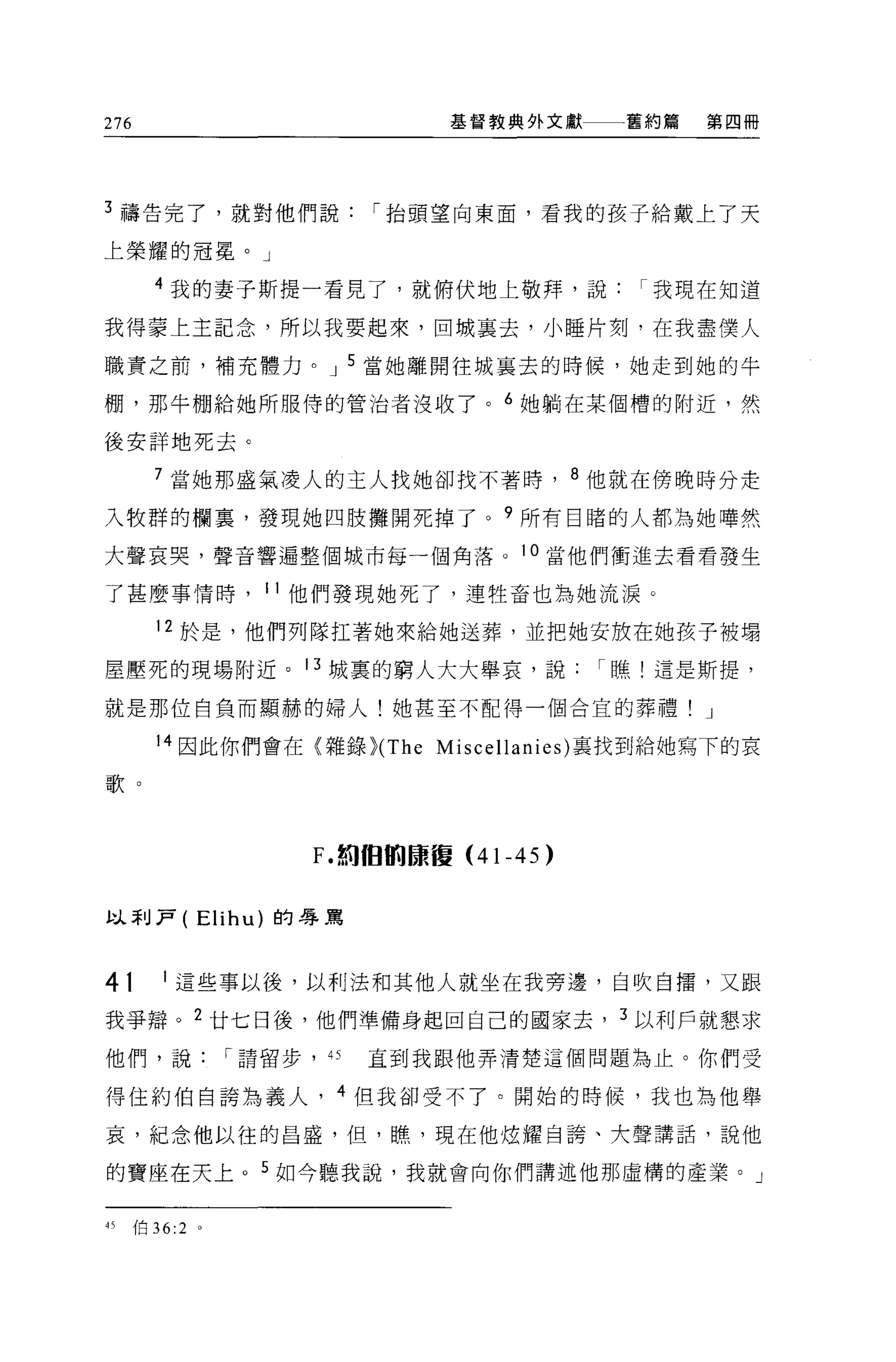 276                          基督教典外文獻     舊約篇   第四冊




3 禱告完了，就對他們說              í 抬頭望向東面，看我的孩子給戴上了天

上榮耀的冠冕。」

      4 我的妻子斯提一看見了，就俯伏地上敬拜，說我現在知道

我得要上主記念，所以我要起來，回城里去，小睡片刻，在我盡僕人

職責之前，補充體力。 J 5 當她離開往城襄去的時候，她走到她的牛

棚，那牛棚給她所服侍的管治者沒收了。 6 她躺在某個槽的附近，然

後安詳地死去。

      7 當她那盛氣凌人的主人找她卻找不著時， 8 他就在傍晚時分走

入牧群的欄裹，發現她四肢攤開死掉了。 9 所有目睹的人都為她嘩然

大聲哀哭，聲音響遍整個城市每一個角落。 l 。當他們衝進去看看發生

了甚麼事情時， 11 他們發現她死了，連牲畜也為她流淚。

      12 於是，他們列隊扛著她來給她送葬，並把她安放在她孩子被塌

屋壓死的現場附近。 13 城裹的窮人大大舉哀，說                í 瞧!這是斯提，

就是那位自負而顯赫的婦人!她甚至不配得一個合宜的葬禮! J

      14 因此你們會在{雜錄 }CThe Miscellanies) 襄找到給她寫下的哀

歌。



                    F. 如徊的康復 (4 卜 45)


以萃 IJ?   (   Elihu) 的辱罵



4t    1 這些事以後，以利;圭和其他人就坐在我旁邊，自吹自擂，又跟

我爭辯。 2 廿七日後，他們準備身起回自己的國家去， 3 以利戶就懇求

他們，說          í 請留步，“     直到我跟他弄清楚這個問題為止。你們受

得住約伯自誇為義人， 4 但我卻受不了。開始的時候，我也為他舉

哀，紀念他以往的昌盛，但，瞧，現在他炫耀自誇、犬聲講話，說他

的寶座在天上。 5 如今聽我說，我就會向你們講述他那虛構的產業。」


的伯 36:2 。
 