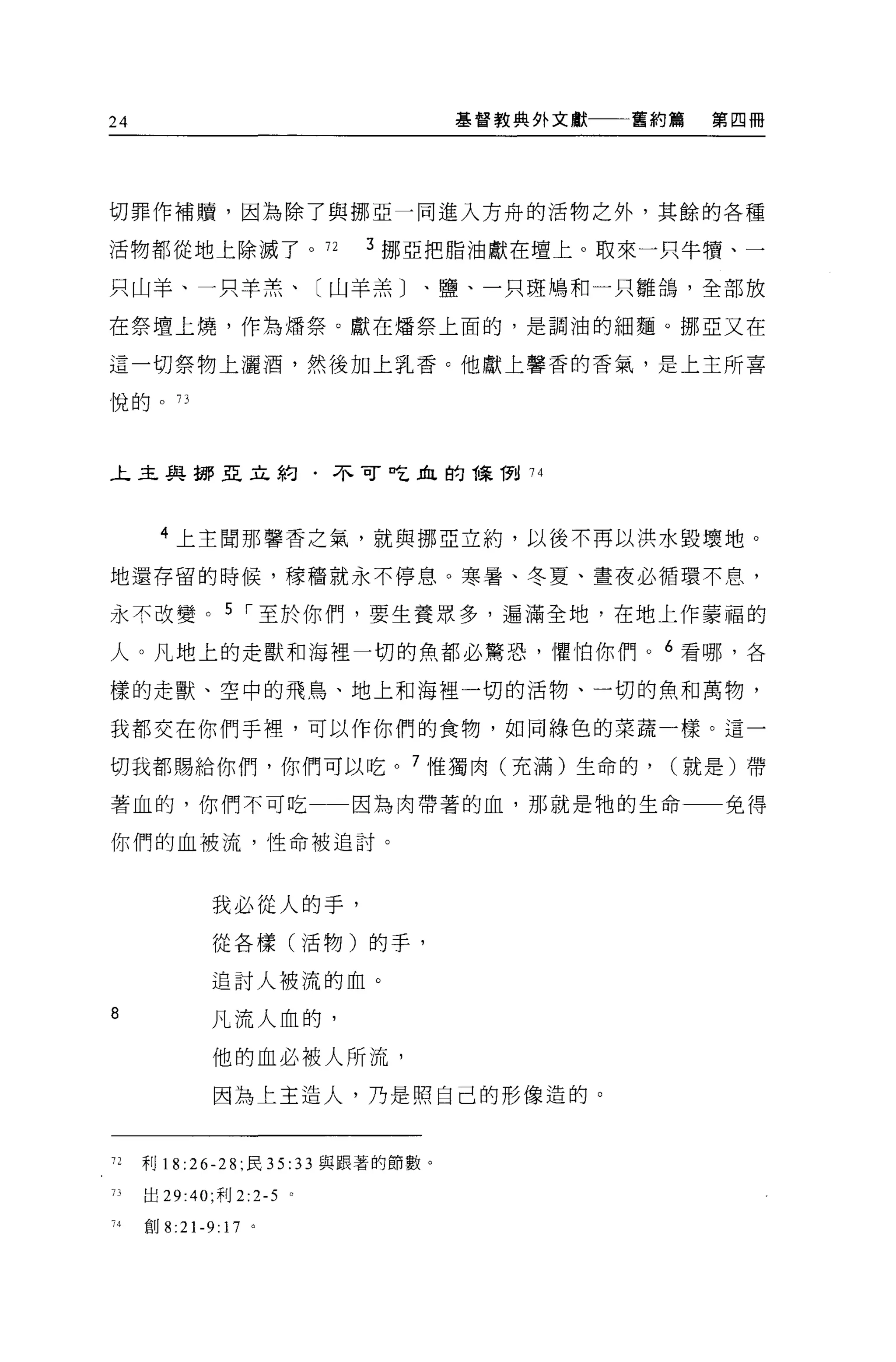 24                                  基督教典外文獻   舊約篇   第四冊




切罪作補贖，因為除了與挪亞一同進入方舟的活物之外，其餘的各種

活物都從地上除滅了。 72             3 挪亞把脂油獻在壇上。取來一只牛慣、一

只山羊、一只羊羔、〔山羊羔〕、鹽、一只斑鳩和一只雛鴿，全部放

在祭壇上燒，作為嬌祭。獻在矯祭上面的，是調油的細麵。挪亞又在

這一切祭物上灑酒，然後加上乳香。他獻上馨香的香氣，是上主所喜

悅的。 73




上主與挪亞立約﹒不可吃血的課 1到 74




      4 上主聞那馨香之氣，就與挪亞立約，以後不再以洪水毀壞地。

地還存留的時候，釋福就永不停息。寒暑、冬夏、晝夜必循環不息，

永不改變。 5 I 至於你們，要生養眾多，遍滿全地，在地上作蒙福的

人。凡地上的走獸和海裡一切的魚都必驚恐，懼怕你們。 6 看哪，各

樣的走獸、空中的飛鳥、地上和海裡一切的活物、一切的魚和萬物，

我都交在你們于裡'可以作你們的食物，如同綠色的菜蔬一樣。這一

切我都賜給你們，你們可以吃。 7 惟獨肉(充滿)生命的，                    (就是)帶

著血的，你們不可吃                因為肉帶著的血，那就是牠的生命            免得

你們的血被流，性命被迫討。



            我必從人的手，
             從各樣(活物)的手，

            追討人被流的血。

8           凡流人血的，

             他的血必被人所流，
             因為上主造人，乃是照自己的形像造的。



72   利 18:26-28; 民 35: 33 與跟著的節數。

J]出 29:40; 利 2:2-5 。

     自U8:21-9:17 。
 