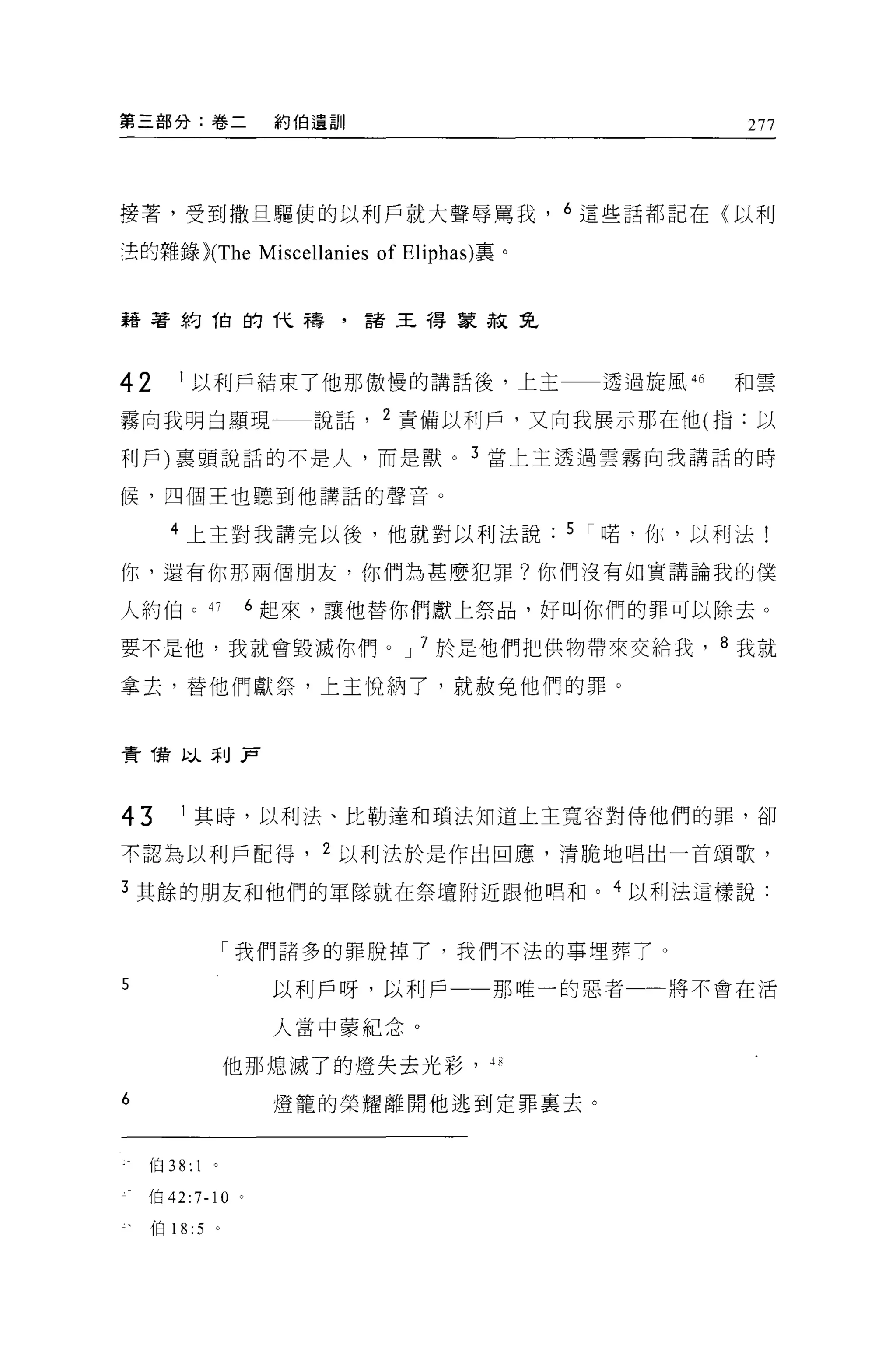第三部分:卷二               約伯遺訓                                     277




接著，受到撒旦驅使的以利戶就大聲辱罵我， 6 這些話都記在〈以利

涅的雜錄 )(The           Miscellanies of Eliphas) 稟。


藉著約 1白的代禱，諸王得象赦兔



42      I 以利戶結束了他那傲慢的講話後，上主一一透過旋風 46                          和雲

霧向我明白顯現                   說話， 2 責備以利戶，又向我展示那在他(指:以

利戶)襄頭說話的不是人，而是獸。 3 當上主透過雲霧向我講話的時

候，四個王也聽到他講話的聲音。

      4 上王對我講完以後，他就對以利法說                           5 I 峙， 1前，以利法!

你，還有你那兩個朋友，你們為甚麼犯罪?你們沒有如實講論我的僕

人約伯。 47              6 起來，讓他替你們獻上祭品，好叫你們的罪可以除去。

要不是他，我就會毀滅你們。 J 7 於是他們把供物帶來交給我， 8 我就

拿去，替他們獻祭，上主悅納了，就赦免他們的罪。



費借以未 IJ .P



43      I 其時，以利法、比勒達和瑣法知道上主寬容對侍他們的罪，卻

不認為以利戶配得， 2 以利法於是作出回應，清脆地唱出一首頌歌，

3 其餘的朋友和他們的軍隊就在祭壇附近跟他唱和。 4 以利法這樣說:


                「我們諸多的罪脫掉了，我們不法的事埋葬了。

5                     以利戶呀，以利戶                那唯一的惡者一將不會在活

                      人當中蒙紀念。

                他那熄滅了的燈失去光彩，

6                     燈籠的榮耀離開他逃到定罪稟去。


    伯 38: 1

    f白 42:7-10   0




    伯 18 :5 。
 