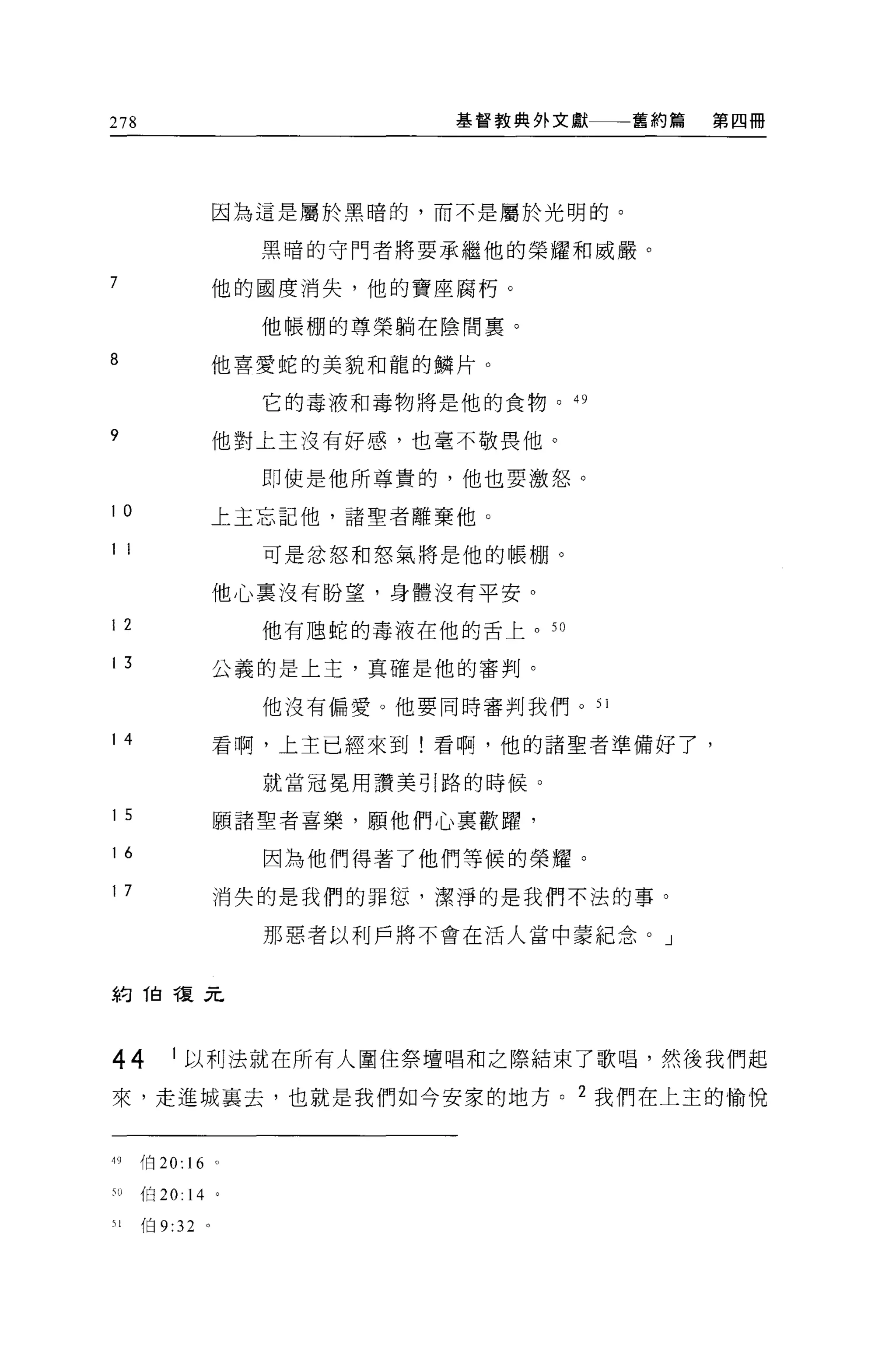 278                            基督教典外文獻一一一舊約篇   第四冊




                 因為這是屬於黑暗的，而不是屬於光明的。

                     黑晴的守門者將要承繼他的榮耀和威嚴。

7                他的國度消失，他的寶座腐朽。

                     他帳棚的尊榮躺在陰間稟。

8                他喜愛蛇的美貌和龍的鱗片。

                     它的毒液和毒物將是他的食物 o     49


9                他對上主沒有好感，也毫不敬畏他。

                     即使是他所尊貴的，他也要激怒。

10               上主忘記他，諸聖者離棄他 O

1 1                  可是忿怒和怒氣將是他的帳棚。

                 他心稟沒有盼望，身體沒有平安。
12                   他有旭蛇的毒液在他的舌上。 5 日

13               公義的是上主，真確是他的審判。

                     他沒有偏愛。他要同時審判我們。 51

14               看啊，上主已經來到!看啊，他的諸聖者準備好了，

                     就當冠冕用讚美引路的時候。

15               願諸聖者喜樂，願他們心稟歡躍，
16                   因為他們得著了他們等候的榮耀。
17               消失的是我們的罪恕，潔淨的是我們不法的事。

                     那惡者以利戶將不會在活人當中蒙紀念。」



約 1自複元



44        1 以利法就在所有人圍住祭壇唱和之際結束了歌唱，然後我們起

來，走進城襄去，也就是我們如今安家的地方。 2 我們在上主的愉悅


刊     f白 20: 16 。

50    伯 20:   14 '
51    白 9:32 。
 