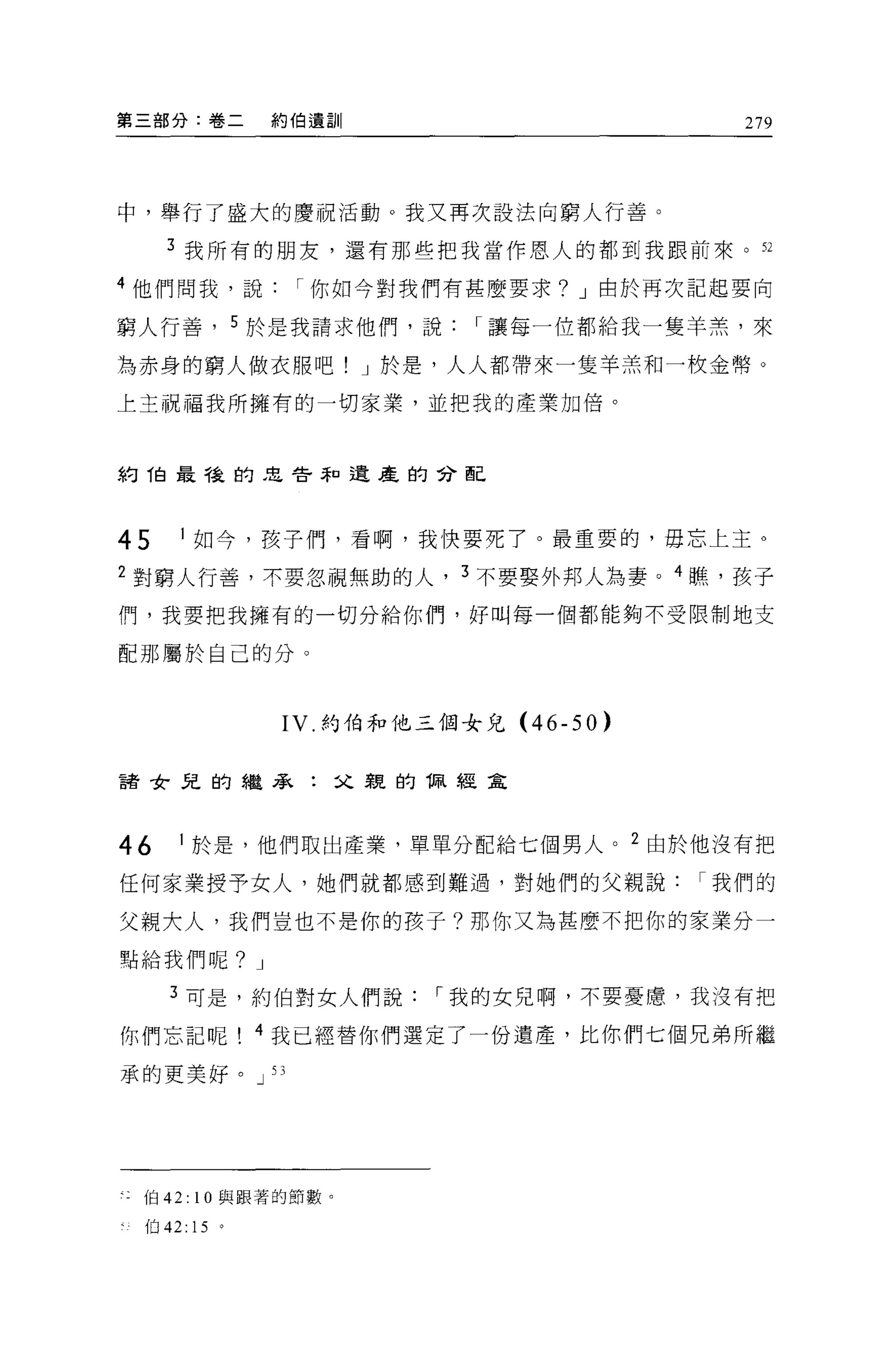 第三部分:卷二       約伯遺訓                     279




中，舉行了盛大的慶祝活動。我又再次設法向窮人行善。

     3 我所有的朋友，還有那些把我當作恩人的都到我跟前來。 52

4 他們問我，說        I 你如今對我們有甚麼要求? J 由於再次記起要向

窮人行善， 5 於是我請求他們，說         I 讓每一位都給我一隻羊羔'來

為赤身的窮人做衣服吧! J 於是，人人都帶來一隻羊羔和一枚金幣。

上主祝福我所擁有的一切家業，並把我的產業加倍。



約 T自最龍的忠告恥遺產的合配




45   I 如今，孩子們，看啊，我快要死了。最重要的，毋忘上主。

2 對窮人行善，不要忽視無助的人， 3 不要娶外邦人為妻。 4 瞧，孩子

們，我要把我擁有的一切分給你們，好叫每一個都能夠不受限制地支

配那屬於自己的分。



               IV. 約伯和他三個女兒 (46-50)


諸女兒的繼承:父親的 1取經全



46   I 於是，他們取出產業，單單分配給七個男人。 2 由於他沒有把

任何家業授予女人，她們就都感到難過，對她們的父親說我們的

父親大人，我們豈也不是你的孩子?那你又為甚麼不把你的家業分一

點給我們呢? J

     3 可是，約伯對女人們說       I 我的女兒啊，不要憂庸，我沒有把

你們忘記呢         4 我已經替你們選定了一份遺產，比你們七個兄弟所繼

承的更美好。 J 53




 伯 42: 10 與跟著的節數。

 伯 42: 15 。
 