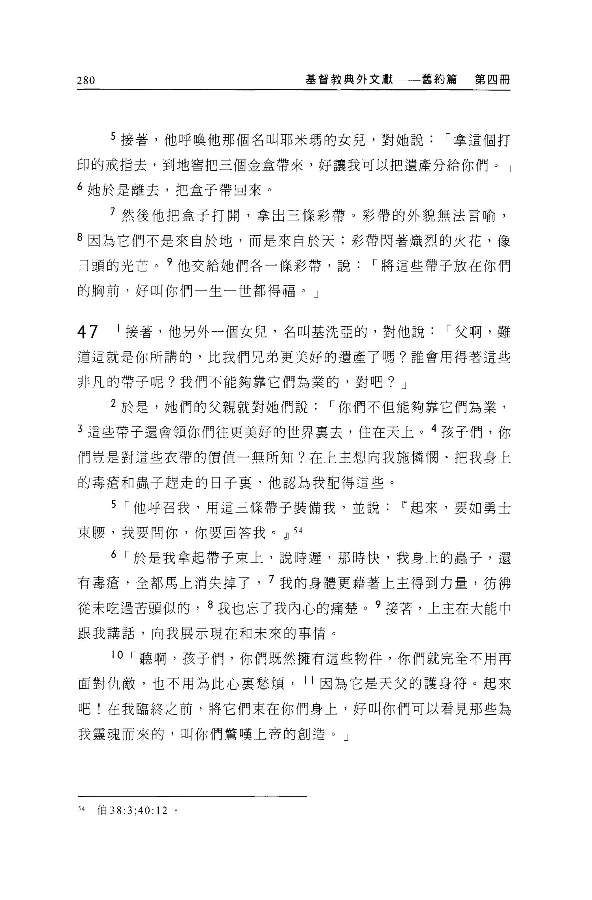 280                    基督教典外文獻一一一舊約篇   第四冊




      5 接著，他呼喚他那個名叫耶米瑪的女見，對她說      í 拿這個打

印的戒指去，到地害把三個金盒帶來，好讓我可以把遺產分給你們。」

6 她於是離去，把盒子帶回來。

      7 然後他把盒于打開，拿出三條彩帶。彩帶的外貌無法言喻，

8 因為它們不是來自於地，而是來自於天:彩帶閃著熾烈的火花，像

日頭的光芒。?他交給她們各一條彩帶，說         í 將這些帶子放在你們

的胸前，好叫你們一生一世都得福。」



47    1 接著，他另外一個女兒，名叫基洗亞的，對他說      í 父啊，難

道這就是你所講的，比我們兄弟更美好的遺產了嗎?誰會用得著這些

非凡的帶子呢?我們不能夠靠它們為業的，對吧? J

      2 於是，她們的父親就對她們說    í 你們不但能夠靠它們為業，

3 這些帶子還會領你們往更美好的世界稟去，住在天上。 4 孩子們，你

們豈是對這些衣帶的價值一無所知?在上主想向我施憐憫、把我身上

的毒瘡和蟲于趕走的日子裹，他認為我配得這些。

      5 í 他呼召我，用這三條帶子裝備我，並說~起來，要如勇士

束腰，我要問你，你要回答我。 21 54

      6 í 於是我拿起帶子束上，說時遲，那時快，我身上的蟲子，還

有毒瘡，全都馬上消失掉了， 7 我的身體更藉著上主得到力量，彷彿

從未吃過苦頭似的， 8 我也忘了我內心的痛楚。 9 接著，上主在大能中

跟我講話，向我展示現在和未來的事↑青。

      10 í 聽啊，孩子們，你們既然擁有這些物件，你們就完全不用再

面對仇敵，也不用為此心稟愁煩， 11 因為它是天父的護身符。起來

吧!在我臨終之前，將它們束在你們身上，好叫你們可以看見那些為

我靈魂而來的，叫你們鷺嘆上帝的創造。」




刊(日 38:3;40: 12 。
 