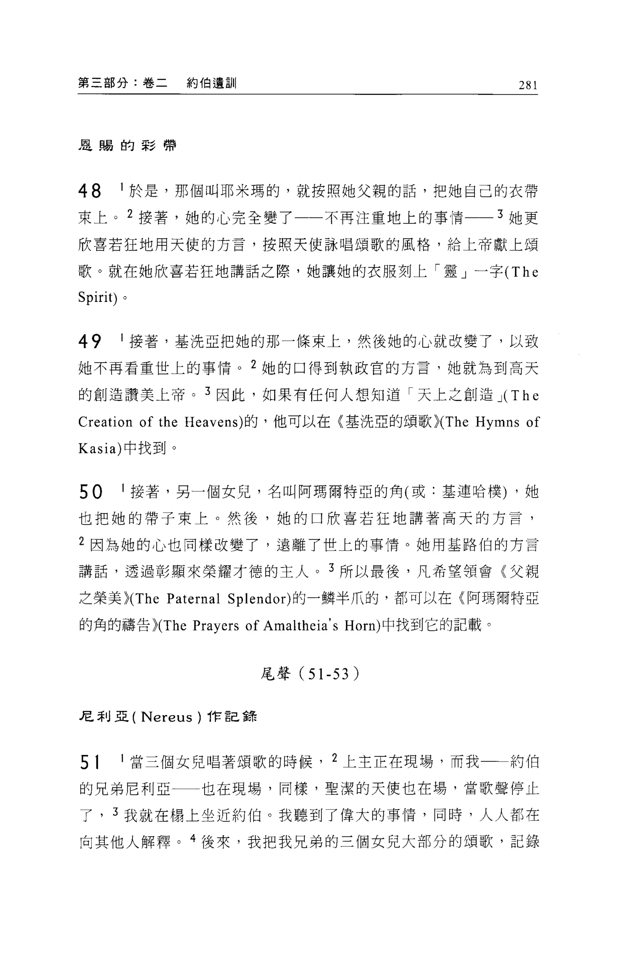 第三部分:卷二          約伯遺訓                                  281



是蹋的影帶




48     1 於是，那個叫耶米瑪的，就按照她父親的話，把她自己的衣帶

東上。 2 接薯，她的心完全變了                  不再注重地上的事情          3 她更

欣喜若狂地用天使的方言，按照天使詠唱頌歌的風格，給上帝獻上頌

歌。就在她欣喜若狂地講話之際，她讓她的衣服刻上「靈」一字 (The

Spirit) 。



49     1 接著，基洗亞把她的那一條束上，然後她的心就改變了，以致

她不再看重世上的事情。 2 她的口得到執政宮的方言，她就為到高天

的創造讚美上帝。 3 因此，如果有任何人想知道「天上之創造 J(                      The
Creation of the Heavens) 的，他可以在〈基洗亞的頌歌 >(The Hymns of
Kasia) 中找到。


50      1 接著，另一個女兒，名叫阿瑪爾特亞的角(或:基連哈樸) ，她

也把她的帶子東上。然後，她的口欣喜若狂地講著高天的方言，

2 因為她的心也同樣改變了，遠離了世上的事情。她用基路伯的方言

講話，透過彰顯來榮耀才德的主人。 3 所以最後，凡希望領會〈父親

之榮美 >(The Paternal Splendor) 的一鱗半爪的，都可以在〈阿瑪爾特亞

的角的禱告 >(The Prayers of Amaltheia' s Horn) 中找到它的記載。



                            尾聲 (51-53)


尼利亞(        Nereus   )作記錯



51      1 當三個女兒唱著頌歌的時候， 2 上主正在現場，而我                   約伯

的兄弟尼利亞一一也在現場，同樣，聖潔的天使也在場，當歌聲停止

了， 3 我就在楊上坐近約伯。我聽到了偉大的事情，同時，人人都在

向其他人解釋。 4 後來，我把我兄弟的三個女兒大部分的頌歌，記錄
 