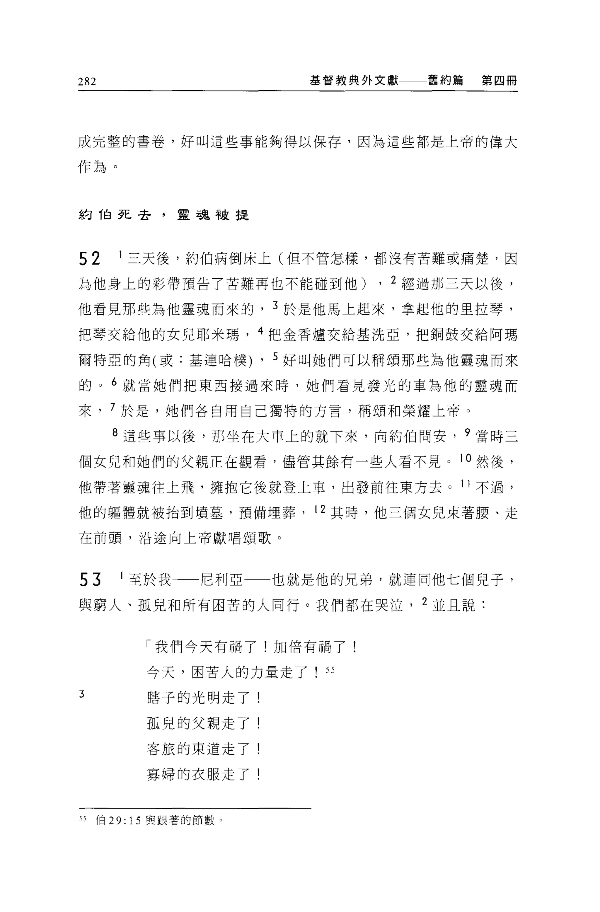282                       基督教典外文獻   舊約篇   第四冊




成完整的書卷，好叫這些事能夠得以保存，因為這些都是上帝的偉大

作為。



約 1白死去，靈魂被提



52    1 三天後，約伯病倒床上(但不管怎樣，都沒有苦難或痛楚，因

為他身上的彩帶預告了苦難再也不能碰到他)            , 2 經過那三天以後，
他看見那些為他靈魂而來的            3 於是他馬上起來，拿起他的里拉琴，

把琴交給他的女兒耶米瑪， 4 把金香爐交給基洗亞，把銅鼓交給阿瑪

爾特亞的角(或:基連哈樸)       ,   5 好叫她們可以稱頌那些為他靈魂而來

的。 6 就當她們把東西接過來時，她們看見發光的車站他的靈魂而

來， 7 於是，她們各自用自己獨特的方言，稱頌和榮耀上帝。

      8 這些事以後，那坐在大車上的就下來，向約伯問安， 9 當時三

個女兒和她們的父親正在觀看，儘管其餘有一些人看不見。 10 然後，

他帶著靈魂往上飛，擁抱它後就登上車，出發前往東方去。 11 不過，

他的軀體就被抬到墳墓，預備埋葬， 12 其時，他三個女兒束著腰、走

在前頭，沿途向上帝獻唱頌歌。



53    1 至於我一一尼利亞        也就是他的兄弟，就連同他七個見子，

與窮人、孤兒和所有困苦的人同行。我們都在哭泣              2 並且說:


        「我們今天有禍了!加倍有禍了!

        今天，困苦人的力量走了        55
3       瞎子的光明走了!

        孤兒的父親走了!

        客旅的東道走了!

        寡婦的衣服走了!



叫伯 29: 15 與跟著的節數。
 