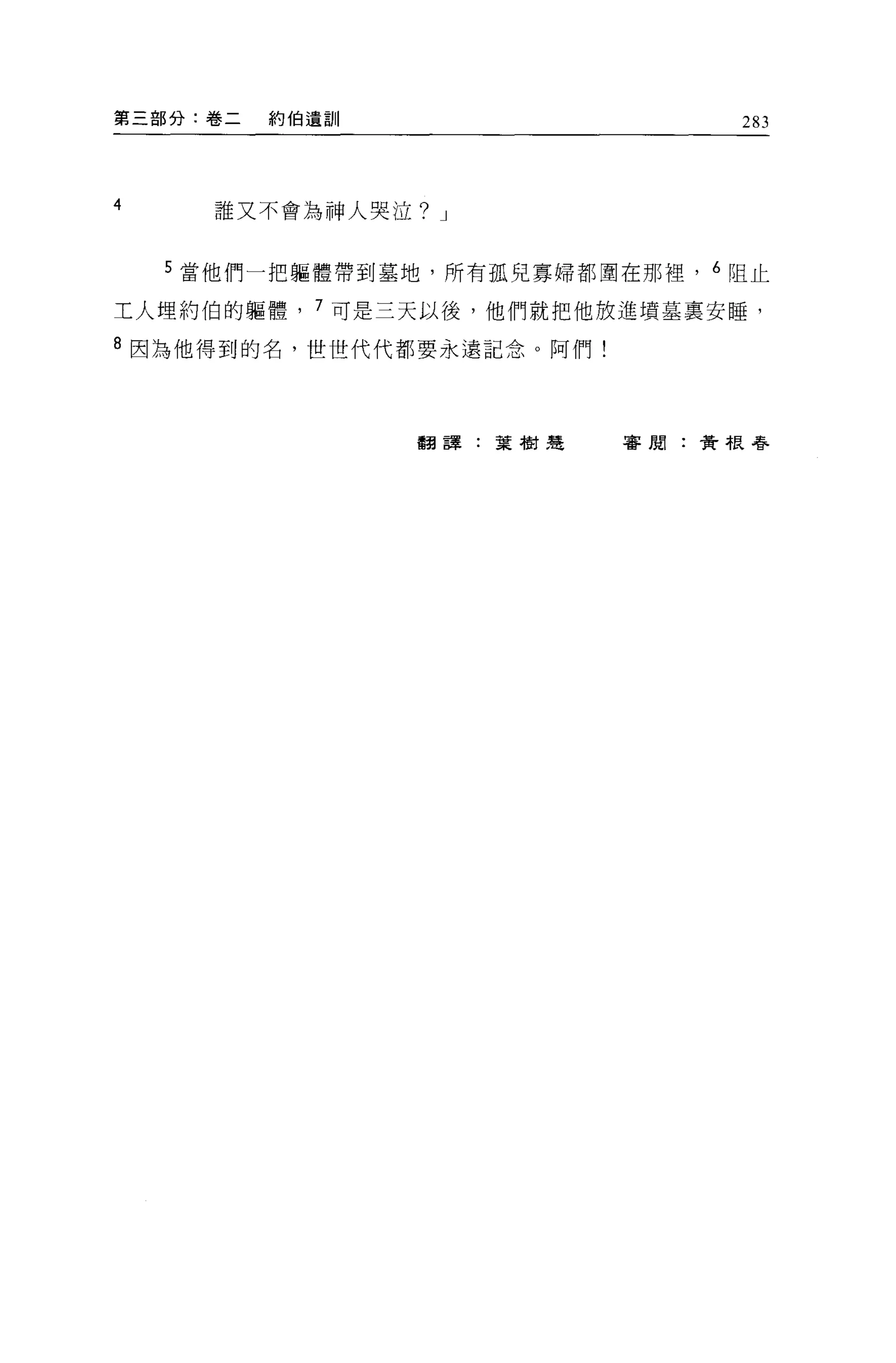 第三部分:卷二   約伯遺訓                   283



4     誰又不會為神人哭泣? J


    5 當他們一把軀體帶到墓地，所有孤兒寡婦都圍在那裡， 6 阻止

工人埋約伯的軀體， 7 可是三天以後，他們就把他放進墳墓稟安睡，

8 因為他得到的名，世世代代都要永遠記念。阿們!




                 翻譯:葉樹建    審閱:黃根尋
 