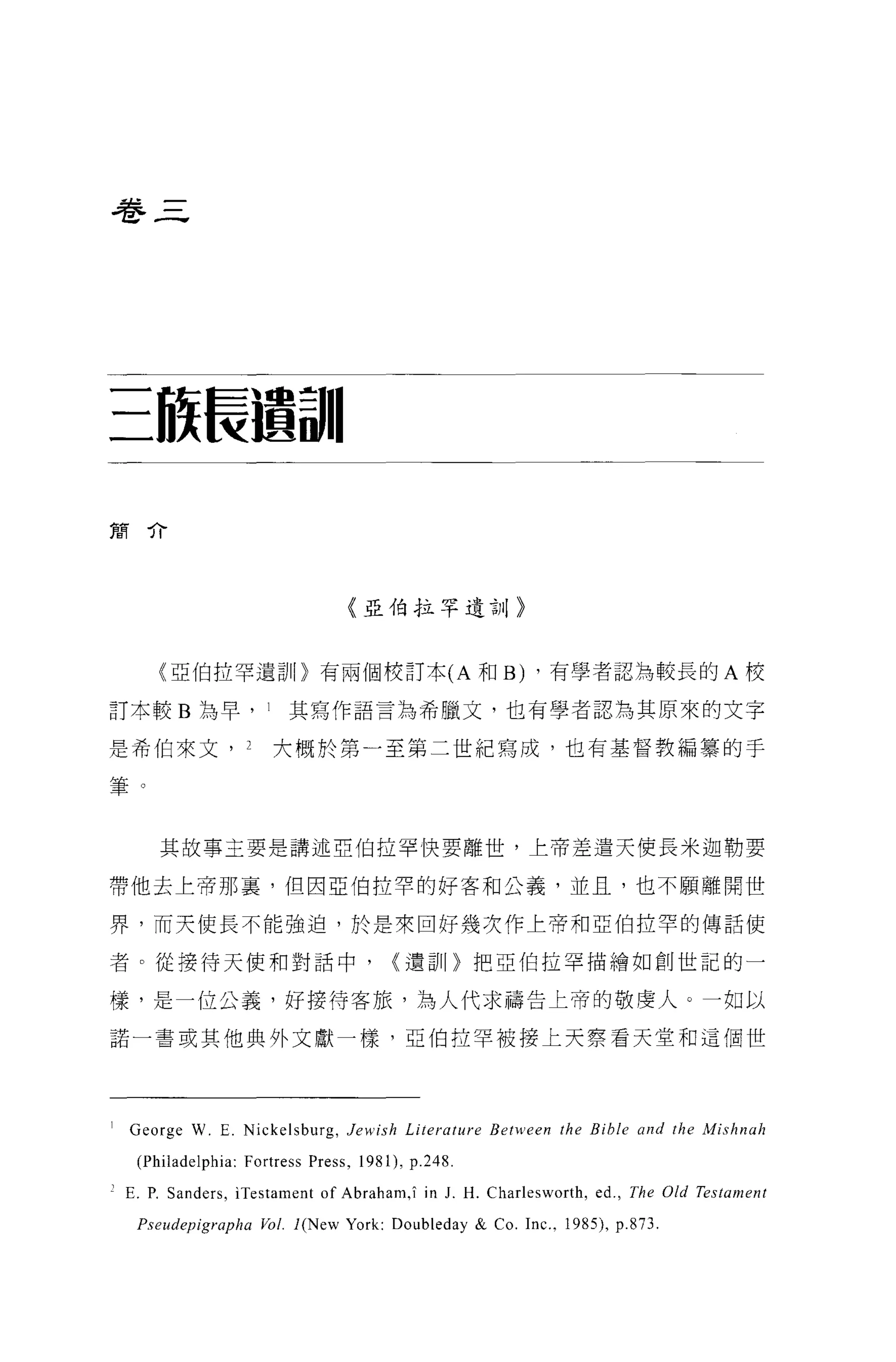 巷三




三旅長握最11

簡介




                                  〈亞伯拉罕遺言11>



       (亞伯拉罕遺訓〉有兩個校訂本 (A 和 B) ，有學者認為較長的 A 校

訂本較 B 為早， 1              其寫作語言為希臘文，也有學者認為其原來的文字

是希伯來文， 2               大概於第一至第二世紀寫成，也有基督教編辜的于

筆。


       其故事主要是講述亞伯拉罕快要離世，上帝差遣天使長米迦勒要

帶他去上帝那裹，但因亞伯拉罕的好客和公義，並且，也不願離開世

界，而天使長不能強迫，於是來回好幾次作上帝和亞伯拉罕的傳話使

者。從接待天使和對話中，                            {遣哥1[}把亞伯拉罕描繪如創世記的一

樣，是一位公義，好接待客旅，為人代求禱告上帝的敬虔人。一如以

諾一書或其他典外文獻一樣，亞伯拉罕被接上天察看天堂和這個世




1   George W. E. Nickelsburg , Jewish Li terature Between the Bible and the Mishnah

    (Philadelphia: Fortress Press , 1981) , p.248
, E. P. Sanders , ìTestarnent of Abraharn ,î in   1. H. Charlesworth , ed. , The Old Testament

    P 叩 udepigrapha   Vol. l(New York: Doubleday & Co. Inc. , 1985) , p.873.
 