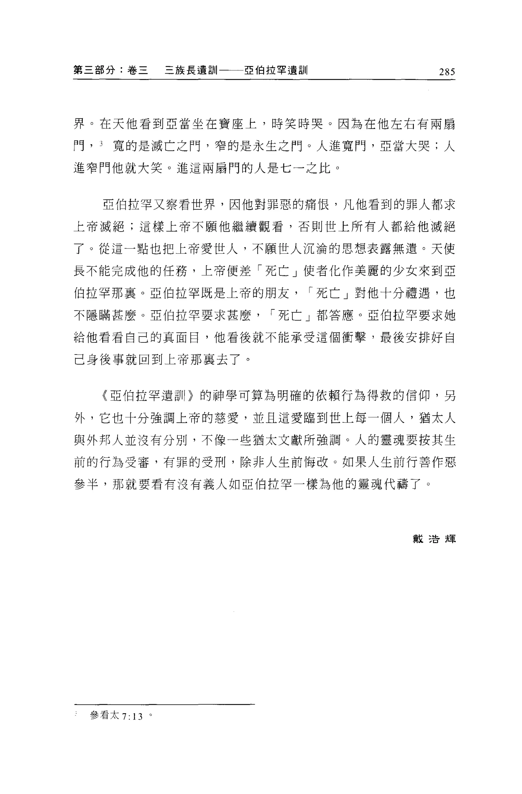 第三部分:卷三      三族長遺訓   亞伯拉罕遺訓               285



界。在天他看到亞當坐在寶座上，時笑時哭。因為在他左右有兩扇

門， J   寬的是滅亡之門，窄的是永生之門 O 人進寬門，亞當大哭;人

進窄門他就大笑。進這兩扇門的人是七一之比。


       亞伯拉罕又察看世界，因他對罪惡的痛恨，凡他看到的罪人都求

上帝滅絕;這樣上帝不顧他繼續觀看，否則世上所有人都給他滅絕

了。從這一點也把上帝愛世人，不願世人沉淪的思想表露無遺。天使

長不能完成他的任務，上帝便差「死亡」使者化作美麗的少女來到亞

伯拉罕那襄 o 亞伯拉罕既是上帝的朋友           I 死亡」對他十分禮遇，也

不隱瞞甚麼。亞伯拉罕要求甚麼         I 死亡」都答應。亞伯拉罕要求她

給他看看自己的真面目，他看後就不能承受這個衝擊，最後安排好自

己身後事就回到上帝那襄去了。


       (亞伯拉罕遺哥|間的神學可算為明確的依賴行為得救的信仰，另

外，它也十分強調上帝的慈愛，並且這愛臨到世上每一個人，猶太人

與外邦人並沒有分別，不像一些猶太文獻所強調。人的靈魂要按其生

前的行為受審，有罪的受刑，除非人生前悔改。如果人生前行善作惡

參半，那就要看有沒有義人如亞伯拉罕一樣為他的靈魂代禱了 O




                                       數 2告輝




  參看太 7 日。
 